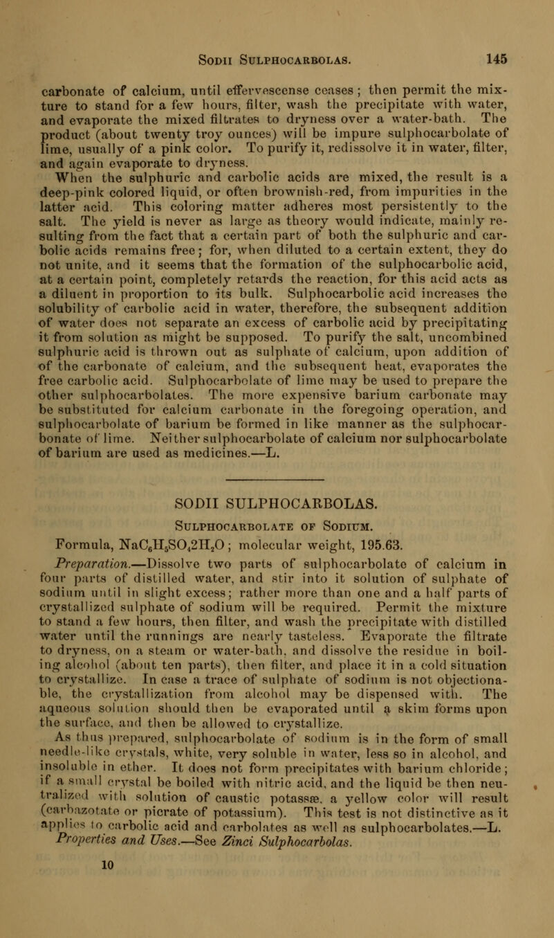 carbonate of calcium, until eifervascense ceases ; then permit the mix- ture to stand for a few hours, filter, wash the precipitate with water, and evaporate the mixed filtrates to dryness over a water-bath. The product (about twenty troy ounces) will be impure sulphocarbolate of lime, usually of a pink color. To purify it, redissolve it in water, filter, and again evaporate to dryness. When the sulphuric and carbolic acids are mixed, the result is a deep-pink colored liquid, or often brownish-red, from impurities in the latter acid. This coloring matter adheres most persistently to the salt. The yield is never as large as theory would indicate, mainly re- sulting from the fact that a certain part of both the sulphuric and car- bolic acids remains free; for, when diluted to a certain extent, they do not unite, and it seems that the formation of the sulphocarbolic acid, at a certain point, completely retards the reaction, for this acid acts as a diluent in proportion to its bulk. Sulphocarbolic acid increases the solubility of carbolic acid in water, therefore, the subsequent addition of water does not separate an excess of carbolic acid by precipitating it from solution as might be supposed. To purify the salt, uncombined sulphuric acid is thrown out as sulphate of calcium, upon addition of of the carbonate of calcium, and the subsequent heat, evaporates the free carbolic acid. Sulphocarbolate of lime may be used to prepare the other sulphocarbolates. The more expensive barium carbonate may be substituted for calcium carbonate in the foregoing operation, and sulphocarbolate of barium be formed in like manner as the sulphocar- bonate of lime. Nei ther sulphocarbolate of calcium nor sulphocarbolate of barium are used as medicines.—L. SODII SULPHOCARBOLAS. Sulphocarbolate of Sodium. Formula, NaC6H5S042H20; molecular weight, 195.63. Preparation.—Dissolve two parts of sulphocarbolate of calcium in four parts of distilled water, and stir into it solution of sulphate of sodium until in slight excess; rather more than one and a half parts of crystallized sulphate of sodium will be required. Permit the mixture to stand a few hours, then filter, and wash the precipitate with distilled water until the runnings are nearly tasteless. Evaporate the filtrate to dryness, on a steam or water-bath, and dissolve the residue in boil- ing alcohol (about ten parts), then filter, and place it in a cold situation to crystallize. In case a trace of sulphate of sodium is not objectiona- ble, the crystallization from alcohol may be dispensed with. The aqueous solution should then be evaporated until a skim forms upon the surfiice, ajid then be allowed to crystallize. As thus ])repared, sulphocarbolate of sodium is in the form of small needle-like crysitals, white, very soluble in water, less so in alcohol, and insoluble in ether. It does not form precipitates with barium chloride; if a small crystal be boiled with nitric acid, and the liquid be then neu- tralized with solution of caustic potassae. a j^ellow color will result (carbazotate or picrate of potassium). This test is not distinctive as it applies to carbolic acid and carbolates as well as sulphocarbolates.—L. Properties and Uses.—SQQ Zinci Sulphocarholas. 10