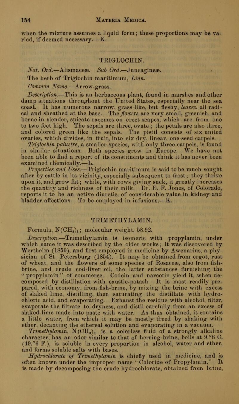 when the mixture assumes a liquid form; these proportions may be va- ried, if deemed necessary.—K. TEIGLOCHIJSr. Nat. Ord.—Alismacese. Suh Ord.—Juncagineae. The herb of Triglochin maritimum, Linn. Common Name.—Arrow-grass. Description.—This is an herbaceous plant, found in marshes and other damp situations throughout the United States, especially near the sea coast. It has numerous narrow, grass-like, but fleshy, leaves^ all radi- cal and sheathed at the base. T\\q flowers are very small, greenish, and borne in slender, spicate racemes on erect scapes, which are from one to two feet high. The sepals are three, ovate ; the petals are also three, and colored green like the sepals. The pistil consists of six united ovaries, which divides, in fruit, into six dry, linear, one-seed carpels. Triglochin palustre^ a smaller species, with only three carpels, is found in similar situations. Both species grow in Europe. We have not been able to find a report of its constituents and think it has never been examined chemically.—L. Properties and Uses.—Triglochin maritimum is said to be much sought after by cattle in its vicinity, especially subsequent to frost; they thrive upon it, and grow fat; while, with cows giving suck, it greatly increases the quantity and richness of their milk. Dr. E. F. Jones, of Colorado, reports it to be an active diuretic, of considerable value in kidney and bladder affections. To be emploj^ed in infusions.—K. TEIMETHYLAMIN. Formula, N(CIl3)3; molecular weight, 58.92. Description.—Trimethylamin is isomeric with propylamin, under which name it was described by the older works; it was discovered by Wertheim (1850), and first employed in medicine by Awenarius, a phy- sician of St. Petersburg (1854). It may be obtained from ergot, rust of wheat, and the flowers of some species of Eosacea?, also from fish- brine, and crude cod-liver oil, the latter substances furnishing the propylamin of commerce. Codein and narcotin yield it, when de- composed by distillation with caustic-potash. It is most readily pre- pared, with economy, from fish-brine, by mixing the brine with excess of slaked lime, distilling, then saturating the distillate with hydro- chloric acid, and evaporating. Exhaust the residue with alcohol, filter, evaporate the filtrate to dryness, and distil carefully from an excess of slaked-lime made into paste with water. As thus obtained, it contains a little water, from which it may be mostly freed by shaking with ether, decanting the ethereal solution and evaporating in a vacuum. Trimethylamin, N(0113)3, is a colorless fluid of a strongly alkaline character, has an odor similar to that of herring-brine, boils at 9.°8 C. (49.°6 F.), is soluble in every proportion in alcohol, water and ether, and forms soluble salts with bases. Hydrochlorate of Trimethylamin is chiefly used in medicine, and is often known under the improper name Chloride of Prop3'lamin. It is made by decomjDosing the crude hydrochlorate, obtained from brine,