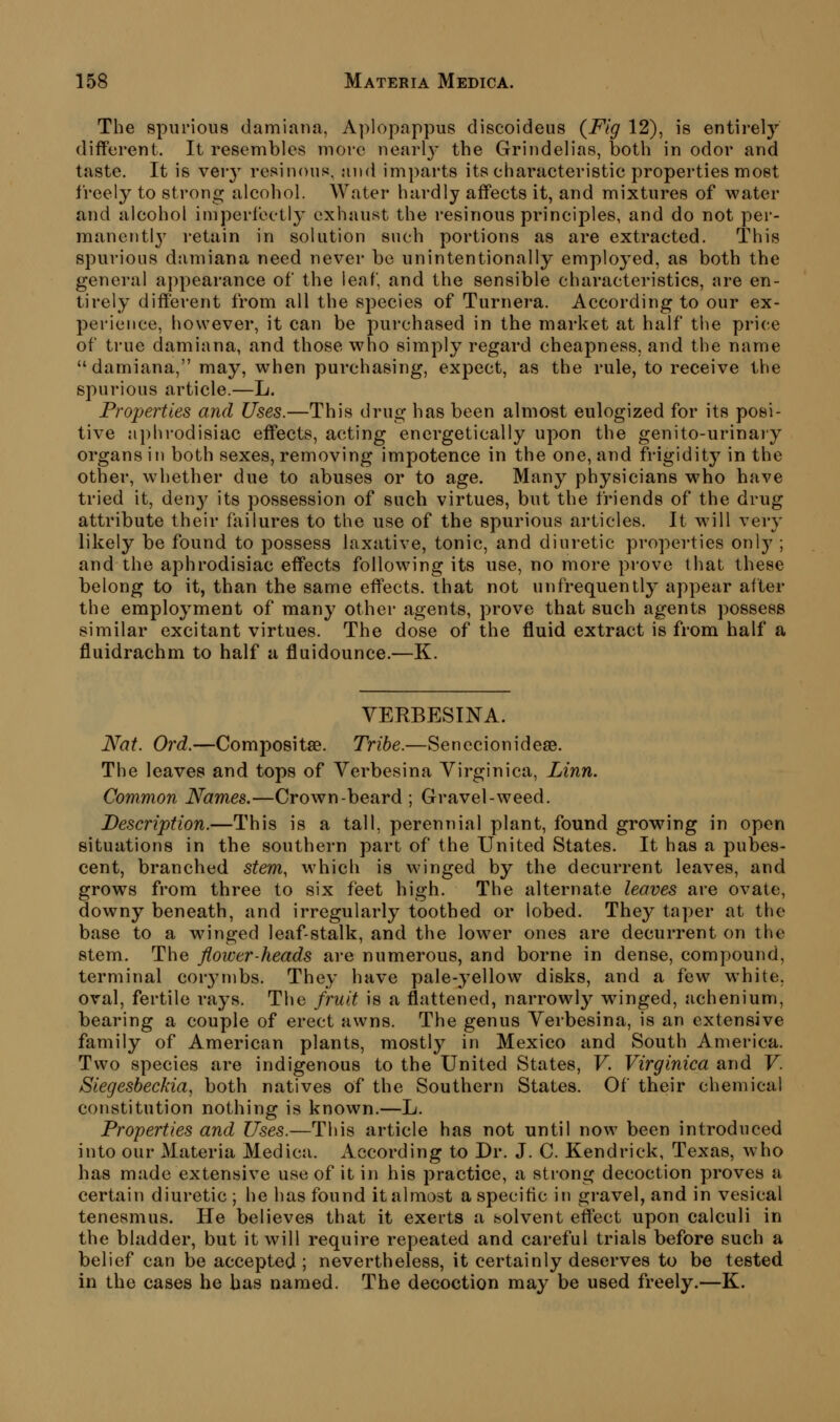 The spurious damiaua, Aplopappus discoideus (^Flg 12), is entirely different. It resembles more nearly the Grindelias, both in odor and taste. It is very resinous, and imparts its characteristic properties most freely to strong alcohol. Water hardly affects it, and mixtures of water and alcohol imperfectly exhaust the resinous principles, and do not per- manentlj' retain in solution such portions as are extracted. This spurious damiana need never be unintentionally employed, as both the general appearance of the leaf, and the sensible characteristics, are en- tirely different from all the species of Turnera. According to our ex- perience, however, it can be purchased in the market at half the price of true damiana, and those who simply regard cheapness, and the name  damiana, may, when purchasing, expect, as the rule, to receive the spurious article.—L. Properties and Uses.—This drug has been almost eulogized for its posi- tive a])hrodisiac effects, acting energetically upon the genito-urinaiy organs in both sexes, removing impotence in the one, and frigidity in the other, whether due to abuses or to age. Many physicians who have tried it, den^^ its possession of such virtues, but the friends of the drug attribute their failures to the use of the spurious articles. It will very likely be found to possess laxative, tonic, and diuretic properties only ; and the aphrodisiac effects following its use, no more prove that these belong to it, than the same effects, that not unfrequently appear after the employment of many other agents, prove that such agents possess similar excitant virtues. The dose of the fluid extract is from half a fluidrachm to half a fluidounce.—K. VERBESINA. Nat. Ord.—Compositae. Tribe.—SenecionidesB. The leaves and tops of Verbesina Yirginica, Linn. Common Names.—Crown-beard ; Gravel-weed. Description.—This is a tall, perennial plant, found growing in open situations in the southern part of the United States. It has a pubes- cent, branched stem, which is winged by the decurrent leaves, and grows from three to six fieet high. The alternate leaves are ovate, downy beneath, and irregularly toothed or lobed. They taper at the base to a winged leaf-stalk, and the lower ones are decurrent on the stem. The flower-heads are numerous, and borne in dense, compound, terminal cor3Mnbs. They have pale-yellow disks, and a few white, oval, fertile rays. The fruit is a flattened, narrowly winged, achenium, bearing a couple of erect awns. The genus Yerbesina, is an extensive family of American plants, mostly in Mexico and South America. Two species are indigenous to the United States, V. Virginica and V. Siegesbeckia, both natives of the Southern States. Of their chemical constitution nothing is known.—L. Properties and Uses.—This article has not until now been introduced into our Materia Medica. According to Dr. J. C. Kendrick, Texas, who has made extensive use of it in his j^ractice, a strong decoction proves a certain diuretic ; he has found it almost a specific in gravel, and in vesical tenesmus. He believes that it exerts a solvent effect upon calculi in the bladder, but it will require repeated and careful trials before such a belief can be accepted ; nevertheless, it certainly deserves to be tested in the cases he has named. The decoction may be used freely.—K.