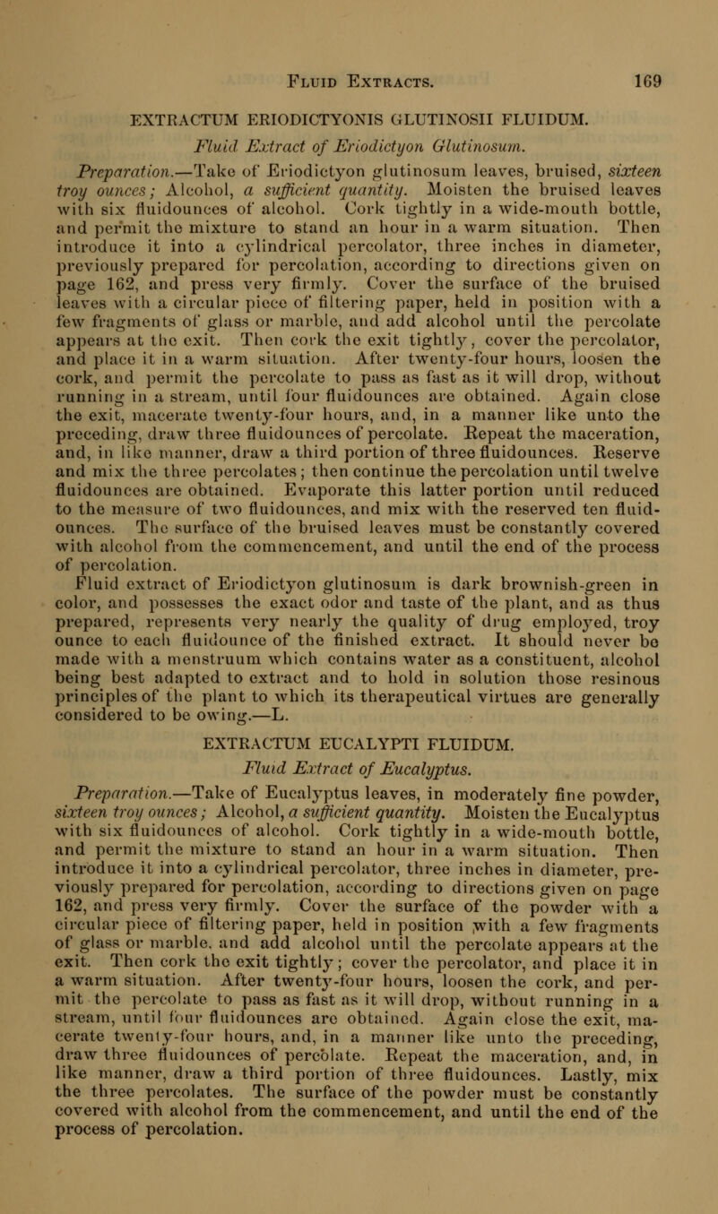 EXTRACTUM ERIODICTYONIS GLUTINOSII FLUIDUM. Fluid Extract of Eriodidyon Glutinosum. Preparation.—Take of Eriodictyon glutinosum leaves, bruised, sixteen troy ounces; Alcohol, a sufficient quantity. Moisten the bruised leaves with six fluidounces of alcohol. Cork tightly in a wide-mouth bottle, and permit the mixture to stand an hour in a warm situation. Then introduce it into a cj'lindrical percolator, three inches in diameter, previously prepared for percolation, according to directions given on page 162, and press very firmly. Cover the surface of the bruised leaves with a circular piece of filtering paper, held in position with a few fragments of glass or marble, and add alcohol until the percolate appears at the exit. Then cork the exit tightly, cover the percolator, and place it in a warm situation. After twenty-four hours, loosen the cork, and permit the percolate to pass as fast as it will drop, without running in a stream, until four fluidounces are obtained. Again close the exit, macerate twenty-four hours, and, in a manner like unto the preceding, draw three fluidounces of percolate. Repeat the maceration, and, in like manner, draw a third portion of three fluidounces. Reserve and mix the three percolates ; then continue the percolation until twelve fluidounces are obtained. Evaporate this latter portion until reduced to the measure of two fluidounces, and mix with the reserved ten fluid- ounces. The surface of the bruised leaves must be constantly covered with alcohol from the commencement, and until the end of the process of percolation. Fluid extract of Ei-iodictyon glutinosum is dark brownish-green in color, and possesses the exact odor and taste of the plant, and as thus prepared, represents very nearly the quality of drug employed, troy ounce to each fluidounce of the finished extract. It should never bo made with a menstruum which contains w^ater as a constituent, alcohol being best adapted to extract and to hold in solution those resinous principles of the plant to which its therapeutical virtues are generally considered to be owing.—L. EXTRACTUM EUCALYPTI FLUIDUM. Fluid Extract of Eucalyptus. Preparation.—Take of Eucalyptus leaves, in moderately fine powder, sixteen troy ounces; Alcohol, a sufficient quantity. Moisten the Eucalyptus with six fluidounces of alcohol. Cork tightly in a wide-mouth bottle, and permit the mixture to stand an hour in a warm situation. Then introduce it into a cylindrical percolator, three inches in diameter, pre- viously prepared for percolation, according to directions given on page 162, and press very firmly. Cover the surface of the powder with a circular piece of filtering paper, held in position juith a few fragments of glass or marble, and add alcohol until the percolate appears at the exit. Then cork the exit tightly; cover the percolator, and place it in a warm situation. After twent^^-four hours, loosen the cork, and per- mit the percolate to pass as fast as it will drop, without running in a stream, until four fluidounces arc obtained. Again close the exit, ma- cerate twenty-four hours, and, in a manner like unto the preceding, draw three fluidounces of percolate. Repeat the maceration, and, in like manner, draw a third portion of three fluidounces. Lastly, mix the three percolates. The surface of the powder must be constantly covered with alcohol from the commencement, and until the end of the process of percolation.