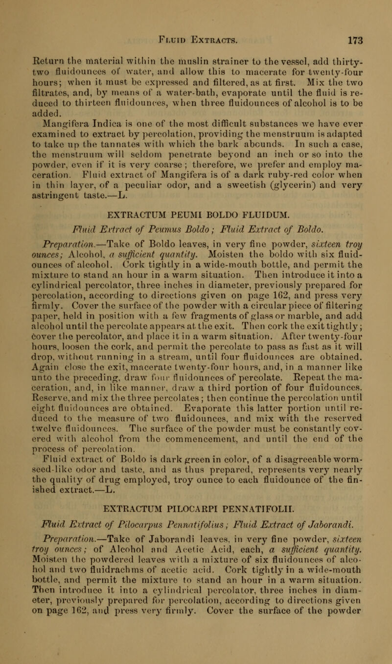 Return the material witliin the muslin strainer to the vessel, add thirty- two fluidounces of water, and allow this to macerate for twenty-four hours; when it must be expressed and filtered, as at first. Mix the two filtrates, and, by ineans of a water-bath, evaporate until the fluid is re- duced to thirteen fluidounces, when three fluidounces of alcohol is to be added. Mangifera Indica is one of the most difficult substances we have ever examined to extract by percolation, providin<^ the menstruum is adapted to take up the tannates with which the bark abounds. In such a case, the menstruum will seldom penetrate beyond an inch or so into the powder, even if it is very coarse ; therefore, we prefer and employ ma- ceration. Fluid extract of Mangifera is of a dark ruby-red color when in thin laj'er, of a peculiar odor, and a sweetish (glycerin) and very astringent taste.—L. EXTRACTUM PEUMI BOLDO FLUIDUM. Fluid Extract of Peumus Boldo; Fluid Extract of Boldo. Preparation.—Take of Boldo leaves, in very fine powder, sixteen troy ounces; Alcohol, a sufficient quantity. Moisten the boldo w^ith six fluid- ounces of alcohol. Cork tightly in a wide-mouth bottle, and permit the mixture to stand an hour in a warm situation. Then introduce it into a cylindrical percolator, three inches in diameter, previously prepared for percolation, according to directions given on page 1G2, and press ver}'- firmly. Cover the surface of the powder with a circular piece of filtering paper, held in position with a few fragments of glass or marble, and add alcohol until the percolate appears at tlie exit. Then cork theexit tightly; cover the percolator, and place it in a warm situation. After twenty-four hours, loosen the cork, and permit the percolate to pass as fast as it will drop, without running in a stream, until four fluidounces are obtained. Again close the exit, macerate twent3''-four hours, and, in a manner like unto the preceding, draw^ fom- fluidounces of percolate. Repeat the ma- ceration, and, in like manner, draw a third portion of four fluidounces. Reserve, and mix the three percolates ; then continue the percolation until eight fluidounces are obtained. Evaporate this latter portion until re- duced to the measure of two fluidounces, and mix with the reserved twelve fluidounces. The surface of the powder must be constantly cov- ered with alcohol from the commencement, and until the end of the process of percolation. Fluid extract of Boldo is dark green in color, of a disagreeable worm- seed-like odor and taste, and as thus prepared, represents very nearly the quality of drug employed, troy ounce to each fluidounce of the fin- ished extract.—L. EXTRACTUM PILOCARPI PENNATIFOLII. Fluid Extract of Pilocarpus Pennatifolius; Fluid Extract of Jahorandi. Preparation.—Take of Jaborandi leaves, in very fine powder, sixteen troy ounces; of Alcohol and Acetic Acid, each, a sufficient quantity. Moisten the powdered leaves wnth a mixture of six fluidounces of alco- hol and two fluidrachms of acetic acid. Cork tightly in a wide-mouth bottle, and permit the mixture to stand an hour in a warm situation. Then introduce it into a cylindrical percolator, three inches in diam- eter, previously prepared for percolation, according to directions given on page 162, and press very firmly. Cover the surface of the powder