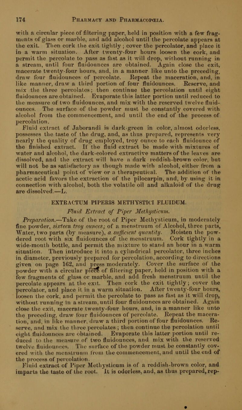 with a circular piece of filtering paper, held in position with a few frag- ments of glass or marble, and add alcohol until the percolate appears at the exit. Then cork tlie exit tightly ; cover the percolator, and place it in a warm situation. After twenty-four hours loosen the cork, and permit the percolate to pass as fast as it will drop, without running in a stream, until four fluidounces are obtained. Again close the exit, macerate twenty-four houi-s, and, in a manner like unto the preceding, draw four fluidounces of percolate. Kepeat the maceration, and, in like manner, draw a third portion of four fluidounces. Reserve, and mix the three percolates; then continue the percolation until eight fluidounces are obtained. Evaporate this latter portion until reduced to the measure of two fluidounces, and mix with the reserved twelve fluid- ounces. The surface of the powder must be constantly covered with alcohol from the commencement, and until the end of the process of percolation. Fluid exti-act of Jaborandi is dark-green in color, almost odorless, possesses the taste of the drug, and, as thus prepared, represents very nearlj'' the quality of drug employed, troy ounce to each fluidounce of the finished extract. If the fluid extract be made with mixtures of water and alcohol, the dark-colored extractive matters of the leaves are dissolved, and the extract will have a dark reddish-brown color, but will not be as satisfactory as though made with alcohol, either from a pharmaceutical point of view or a therapeutical. The addition of the acetic acid favors the extraction of the pilocarpin, and, by using it in connection with alcohol, both the volatile oil and alkaloid of the drug are dissolved.—L. EXTRACTUM PIPERIS METHYSTICT FLUIDUM. Fluid Extract of Piper Methysticum. Preparation.—Take of the root of Piper Methysticum, in moderately fine powder, sixteen troy ounces; of a menstruum of Alcohol, three parts, AVater, two parts (b}^ measure), a sufficient quantity. Moisten the pow- dered root with six fluidounces of the menstruum. Cork tightly in a wide-mouth bottle, and permit the mixture to stand an hour in a warm situation. Then introduce it into a cylindrical percolator, three inches in diameter, previously prepared for percolation, according to directions given on page 162, and press moderately. Cover the surface of the powder with a circular piec? of filtering paper, held in position with a few fragments of glass or marble, and add fresh menstruum until the percolate appears at the exit. Then cork the exit tightly; cover the percolator, and place it in a warm situation. After twenty-four hours, loosen the cork, and permit the percolate to pass as fast as it will drop, without running in a stream, until four fluidounces are obtained. Again close the exit, macerate twenty-four hours, and, in a manner like unto the preceding, draw four fluidounces of percolate. Repeat the macera- tion, and, in like manner, draw a third portion of four fluidounces. Re- serve, and mix the three percolates ; then continue the percolation until eight fluidounces are obtained. Evaporate this latter portion until re- duced to the measure of two fluidounces, and mix with the reserved twelve fluidounces. The surface of the powder must be constantly cov- ered with the menstruum from the commencement, and until the end of the process of percolation. Fluid extract of Piper Methysticum is of a reddish-brown color, and imparts the taste of the root. It is odorless, and, as thus prepared, rep-