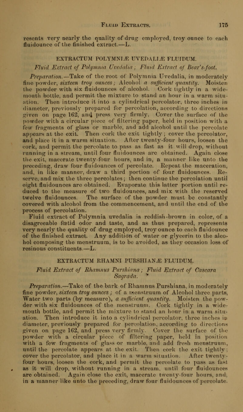 resents veiy nearly the quality of dru;^ employ-ed, troy ounce to each fluidounce of tlie finished extract.—L. EXTRACTUM POLYMNIJ^. UVEDALI^ FLUTDUM. Fluid Extract of Folymma Uvedalia , Fluid Extract of Bear's foot. Preparation.—TixkQ of the root of Polymnia Uvedalia, in moderately fiwa \)0\\dQv, sixteen troy ounces; Alcohol a sufficient quantity. Moisten the powder with six fluidounces of alcohol. Cork tightly in a wide- month bottle, and permit the mixture to stand an hour in a warm situ- ation. Then introduce it into a cylindrical percolator, three inches in diameter, previousl}' prepared for percolation, according to directions given on page 162, anci press very fi^ml3^ Cover the surface of the ])owder w^ith a circular piece of filtering paper, held in position with a few fragments of glass or marble, and add alcohol until the percolate appears at the exit. Then cork the exit tightly; cover the percolator, and place it in a warm situation. After twenty-four hours, loosen the cork, and permit the percolate to pass as fast a.s it Avill drop, without running in a stream, until foui- fluidounces are obtained. Again close tiie exit, macerate twenty-four hours, and in, a manner like unto the preceding, draw four fluidounces of percolate. Eepeat the maceration, and, in like manner, draw a third portion of four fluidounces. Re- serve, and mix the three percolates; then continue the percolation until eight fluidounces are obtained. Evaporate this latter portion until re- duced to the measure of two fluidounces, and mix with the reserved twelve fluidounces. The surface of the powder must be constantly covered with alcohol from the commencement, and until the end of the process of percolation. Fluid extract of Polymnia uvedalia is reddish-brown in color, of a disagreeable foetid odor and taste, and as thus prepared, represents very nearly the quality of drug employed, troy ounce to each fluidounce of the finished extract. Any addition of water or glycerin to the alco- hol composing the menstruum, is to be avoided, as they occasion loss of resinous constituents.—L. EXTRACTUM RHAMNI PURSHIAN^E FLUIDUM. Fluid Extract of Rhamnus Purshiana; Fluid Extract of Cascara Sagrada. ■* Preparation.—Take of the bark of Ehamnus Purshiana, in moderately fine powder, sixteen troy ounces; of a rr.enstruum of Alcohol three parts, Water two parts (by measure), a sufficient quantity. Moisten the pow- der with six fluidounces of the menstruum. Cork tightly in a wide- mouth bottle, and permit the mixture to stand an hour in a warm situ- ation. Then introduce it into a cylindrical percolator, three inches in diameter, previously prepared for percolation, according to directions given on page 162, and press very firmly. Cover the surface of the powder with a circular piece of filtering ])aper, held in position with a few fragments of glass or marble, and add fresh menstruum, until the percolate appears at the exit. Then cork the exit tightly; cover the percolator, and place it in a warm situation. After twenty- four hours, loosen the cork, and permit the percolate to pass as fast as it will drop, without running in a stream, until four fluidounces are obtained. Again close the exit, macerate twenty-four hours, and, in a manner like unto the preceding, draw four fluidounces of 2)ercolate.