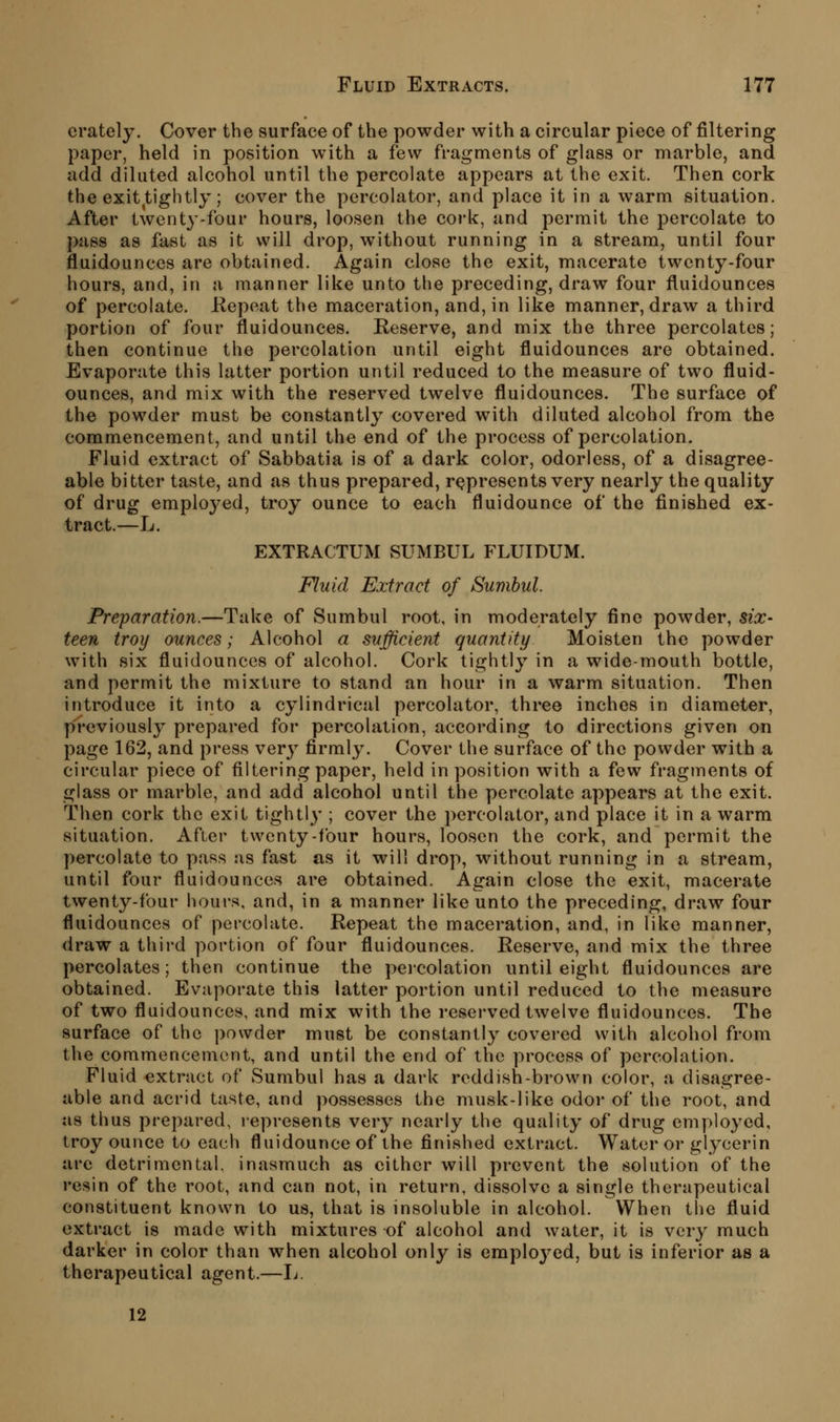 crately. Cover the surface of the powder with a circular piece of jSltering paper, held in position with a few fragments of glass or marble, and add diluted alcohol until the percolate appears at the exit. Then cork the exit tightly; cover the percolator, and place it in a warm situation. After twenty-four hours, loosen the cork, and permit the percolate to |>4iss as fast as it will drop, without running in a stream, until four fluidounces are obtained. Again close the exit, macerate twenty-four hours, and, in a manner like unto the preceding, draw four fluidounces of percolate. Kepeat the maceration, and, in like manner, draw a third portion of four fluidounces. Reserve, and mix the three percolates; then continue the percolation until eight fluidounces are obtained. Evaporate this latter portion until reduced to the measure of two fluid- ounces, and mix with the reserved twelve fluidounces. The surface of the powder must be constantly covered with diluted alcohol from the commencement, and until the end of the process of percolation. Fluid extract of Sabbatia is of a dark color, odorless, of a disagree- able bitter taste, and as thus prepared, rcjpresents very nearly the quality of drug employed, troy ounce to each fluidounce of the finished ex- tract.—L. EXTRACTUM SUMBUL FLUIDUM. Fluid Extract of Sumhul. Preparation.—Take of Sumbul root, in moderately fine powder, six- teen troy ounces; Alcohol a sufficient quantity Moisten the powder with six fluidounces of alcohol. Cork tightly in a wide-mouth bottle, and permit the mixture to stand an hour in a warm situation. Then introduce it into a cylindrical percolator, three inches in diameter, previously prepared for percolation, according to directions given on page 162, and press ver}^ firmly. Cover the surface of the powder with a circular piece of filtering paper, held in position with a few fragments of glass or marble, and add alcohol until the percolate appears at the exit. Then cork the exit tightly ; cover the percolator, and place it in a warm situation. After twenty-four hours, loosen the cork, and permit the percolate to pass as fast as it will drop, without running in a stream, until four fluidounces are obtained. Again close the exit, macerate twenty-four hours, and, in a manner like unto the preceding, draw four fluidounces of percolate. Repeat the maceration, and, in like manner, draw a third portion of four fluidounces. Reserve, and mix the three percolates; then continue the peicolation until eight fluidounces are obtained. Evaporate this latter portion until reduced to the measure of two fluidounces, and mix with the reserved twelve fluidounces. The surface of the powder must be constantly covei'ed with alcohol from the commencement, and until the end of the process of percolation. Fluid extract of Sumbul has a dark reddish-brown color, a disagree- able and acrid taste, and possesses the musk-like odor of the root, and as thus prepared, j'epresents very nearly the quality of drug employed, troy ounce to each fluidounce of the finished extract. Water or glycerin are detrimental, inasmuch as cither will prevent the solution of the resin of the root, and can not, in return, dissolve a single therapeutical constituent known to us, that is insoluble in alcohol. When the fluid extract is made with mixtures of alcohol and water, it is ver}^ much darker in color than when alcohol only is employed, but is inferior as a therapeutical agent.—Ij. 12