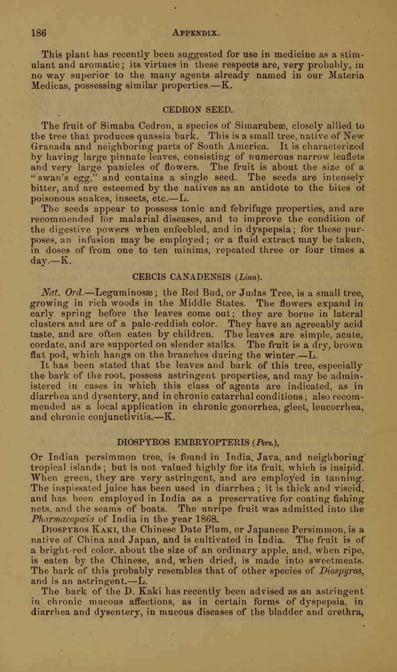 This plant has recently been suggested for use in medicine as a stim- ulant and aromatic; its virtues in these respects are, very probably, in no way superior to the many agents already named in our Materia Medicas, possessing similar properties.—K. CEDRON SEED. The fruit of Simaba Cedron, a species of Simarubeae, closely allied to the tree that produces quassia bark. This is a small tree, native of New Granada and neighboring parts of South America. It is characterized by having large pinnate leaves, consisting of numerous narrow leaflets and very large panicles of flowers. The fruit is about the size of a  swan's egg^'' and contains a single seed. The seeds are intense!}^ bitter, and are esteemed by the natives as an antidote to the bites ot poisonous snakes, insects, etc.—L. The seeds appear to possess tonic and febrifuge properties, and are recommended for malarial diseases, and to improve the condition of the digestive powers when enfeebled, and in dyspepsia; for these pur- poses, an infusion may be employed ; or a fluid extract may be taken, in doses of from one to ten minims, repeated three or four times a day.—K. CERCIS CANADENSIS (Linn). Nat. Ord.—Leguminosse ; the Red Bud, or Judas Tree, is a small tree, growing in rich woods in the Middle States. The flowers expand in early spring before the leaves come out; they are borne in lateral clusters and are of a pale-reddish color. They have an agreeably acid taste, and are often eaten by children. The leaves are simple, acute, cordate, and are supported on slender stalks. The fruit is a dry, brown flat pod, which hangs on the branches during the winter.—L. It has been stated that the leaves and bark of this tree, especially the bark of the root, possess astringent properties, and may be admin- istered in cases in which this class of agents are indicated, as in diarrhea and dysentery, and in chronic catarrhal conditions; also recom- mended as a local application in chronic gonorrhea, gleet, leucorrhea, and chronic conjunctivitis.—K. DIOSPYROS EMBRYOPTERIS (Pers.), Or Indian persimmon tree, is found in India, Java, and neighboring' tropical islands; but is not valued highly for its fruit, which is insipid. When green, they are very astringent, and are employed in tanning. The inspissated juice has been used in diarrhea ; it is thick and viscid, and has been emplo^^'ed in India as a preservative for coating fishing- nets, and the seams of boats. The unripe fruit was admitted into the Pharmacopoeia of India in the year 1868. DiosPYROs Kaki, the Chinese Date Plum, or Japanese Persimmon, is a native of China and Japan, and is cultivated in India. The fruit is of a bright-red color, about the size of an ordinary apple, and, when ripe, is eaten b}^ the Chinese, and, when dried, is made into sweetmeats. The bark of this probably resembles that of other species of Diospyros^ and is an astringent.—L. The bark of the D. Kaki has recently been advised as an astringent in chronic mucous afl'ections, as in certain forms of d3^spepsia, in diarrhea and dysentery, in mucous diseases of the bladder and urethra,