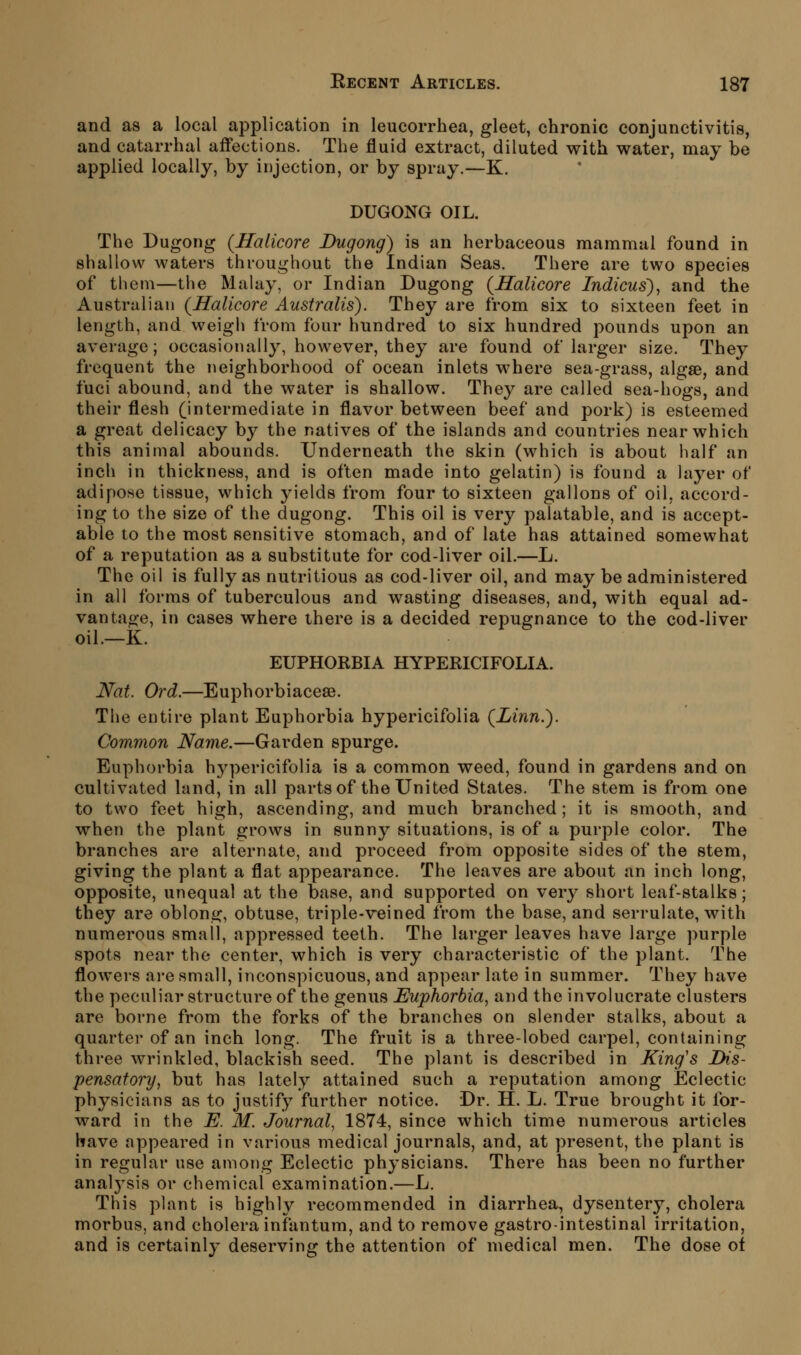 and as a local application in leucorrhea, gleet, chronic conjunctivitis, and catarrhal affections. The fluid extract, diluted with water, may be applied locally, by injection, or by spray.—K. DUGONG OIL. The Dugong (Haticore Dugong) is an herbaceous mammal found in shallow waters throughout the Indian Seas. There are two species of them—the Malay, or Indian Dugong (Salicore Indicus), and the Australian (Halicore Australis). They are from six to sixteen feet in length, and weigli from four hundred to six hundred pounds upon an average; occasionally, however, they are found of larger size. They frequent the neighborhood of ocean inlets where sea-grass, algae, and fuci abound, and the water is shallow. They are called sea-hogs, and their flesh (intermediate in flavor between beef and pork) is esteemed a great delicacy by the natives of the islands and countries near which this animal abounds. Underneath the skin (which is about half an inch in thickness, and is often made into gelatin) is found a layer of adipose tissue, which yields from four to sixteen gallons of oil, accord- ing to the size of the dugong. This oil is very palatable, and is accept- able to the most sensitive stomach, and of late has attained somewhat of a reputation as a substitute for cod-liver oil.—L. The oil is fully as nutritious as cod-liver oil, and may be administered in all forms of tuberculous and wasting diseases, and, with equal ad- vantage, in cases where there is a decided repugnance to the cod-liver oil.—K. EUPHORBIA HYPERICIFOLIA. Nat. Ord.—Euphorbiacese. The entire plant Euphorbia hypericifolia {Linn.). Common Name.—Garden spurge. Euphorbia h3q)ericifolia is a common weed, found in gardens and on cultivated land, in all parts of the United States. The stem is from one to two feet high, ascending, and much branched; it is smooth, and when the plant grows in sunny situations, is of a purple color. The branches are alternate, and proceed from opposite sides of the stem, giving the plant a flat appearance. The leaves are about an inch long, opposite, unequal at the base, and supported on very short leaf-stalks; they are oblong, obtuse, triple-veined from the base, and serrulate, with numerous small, appressed teeth. The larger leaves have large purple spots near the center, which is very characteristic of the plant. The flowers are small, inconspicuous, and appear late in summer. They have the peculiar structure of the genus Euphorbia^ and the involucrate clusters are borne from the forks of the branches on slender stalks, about a quarter of an inch long. The fruit is a three-lobed carpel, containing three wrinkled, blackish seed. The plant is described in King's Dis- pensatory, but has lately attained such a reputation among Eclectic physicians as to justify further notice. Dr. H. L. True brought it for- ward in the E. M. Journal^ 1874, since which time numerous articles have appeared in various medical journals, and, at present, the plant is in regular use among Eclectic physicians. There has been no further anal3^sis or chemical examination.—L. This plant is highly recommended in diarrhea, dysentery, cholera morbus, and cholera infantum, and to remove gastrointestinal irritation, and is certainly deserving the attention of medical men. The dose of