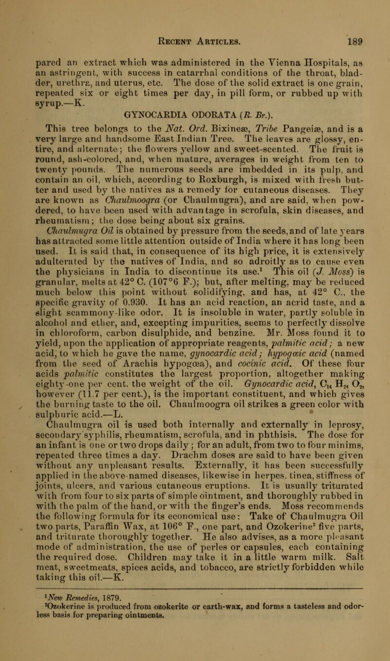 pared an extract which was administered in the Vienna Hospitals, as an astringent, with success in catarrhal conditions of the throat, blad- der, urethra, and uterus, etc. The dose of the solid extract is one grain, repeated six or eight times per day, in pill form, or rubbed up with syrup.—K. GYNOCARDIA ODORATA {R. Br.). This tree belongs to the Nat. Ord. Bixinese, Tribe Pangeise, and is a very large and handsome East Indian Tree. The leaves are glossy, en- tire, and alternate; the flowers yellovv and sweet-scented. The fruit is round, ash-colored, and, when mature, averages in weight from ten to twenty ]iounds. The numerous seeds are imbedded in its pulp, and contain an oil, which, according to Roxburgh, is mixed with fresh but- ter and used by the natives as a remedy tor cutaneous diseases. They are known as Chaulmoogra (or Chaulmugra), and are said, when pow- dered, to have been used with advantage in scrofula, skin diseases, and rheumalisni; the dose being about six grains. CJumlmugra Oil is obtained by pressure from the seeds, and of late years has attracted some little attention outside of India where it has long been used. It is said that, in consequence of its high price, it is extensively adulterated by the natives of India, and so adroitly as to cause even the physicians in India to discontinue its use.^ This oil {J. Moss) is granular, melts at 42° C. (107°6 F.); but, after melting, may be reduced much below this point without solidifying, and has, at 42° C, the specific gravity of 0.930. It has an acid reaction, an acrid taste, and a slight scammony-like odor. It is insoluble in water, partly soluble in alcohol and ether, and, excepting impurities, seems to perfectly dissolve in chloroform, carbon disulphide, and benzine. Mr. Moss found it to yield, upon the application of appropriate reagents, palmitic acid; a new acid, to which he gave the name, gynocardic acid; hypogceic acid (named from the seed of Arachis hypogoea), and cocinic acid. Of these four acids palmitic constitutes the largest proportion, altogether making eighty-one ])gv cent, the weight of the oil. Gynocardic acid, O14 H24 O2, however (11.7 per cent.), is the important constituent, and which gives the burning taste to the oil. Chaulmoogra oil strikes a green color with sulphuric acid.—L. Chaulmugra oil is used both internally and externally in leprosy, secondary sj'philis, rheumatism, scrofula, and in phthisis. The dose for an infant is one or two drops daily ; for an adult, from two to four minims, repeated three times a day. Drachm doses are said to have been given without any unpleasant results. Externally, it has been successfully applied in the above-named diseases, likewise in herpes, tinea, stiffness of joints, ulcers, and various cutaneous eruptions. It is usually triturated with from four to six parts of simple ointment, and thoroughly rubbed in with the palm of the hand, or with the finger's ends. Moss recommends the following formula for its economical use: Take of Chaulmugra Oil two parts, Paraffin Wax, at 106° F., one part, and Ozokerine^ five parts, and triturate thoroughly together. He also advises, as a more phnsant mode of administration, the use of perles or capsules, each containing the required dose. Children may take it in a little warm milk. Salt meat, sweetmeats, spices acids, and tobacco, are strictly forbidden while taking this oil.—K. ^New Remedies, 1879. ^zokerine is produced from ozokerite or earth-wax, and forms a tasteless and odor- less basis for preparing ointments.