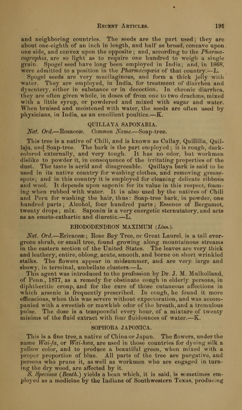 and neighboring countries. The seeds are the part used; they are about one-eighth of an inch in length, and half as broad, concave upon one sidCj and convex upon the opposite ; and, according to the Pharma- cogrnphia, are so light as to require one hundred to weigh a single grain. Spogel seed have long been employed in India; and, in 1868, were admitted to a position in the Pharmacopoeia of that country.—L, Spogel seeds are very mucilaginous, and form a thick jelly with water. They are employed, in India, for treatment of diarrhea and dj'sentery, either in substance or in decoction. In chronic diarrhea, they are often given whole, in doses of from one to two drachms, mixed with a little syrup, or powdered and mixed with sugar and water. When bruised and moistened with water, the seeds are often used by physicians, in India, as an emollient poultice.—K. QUILLAYA SAPONAKIA. Nat. Ord.—Eosacese. Common Name.—Soap-tree. This tree is a native of Chili, and is known as Cullay, Quillilia, Quil- laja, and Soap-tree. The bark is the part emplo3'ed; it is rough, dark- colored externally, and very tough. It has no odor, but workmen dislike to powder it, in consequence of the irritating properties of the dust. The taste is acrid and disagreeable. Quillaya bark is said to be used in its native country for washing clothes, and removing grease- spots; and in this country it is employed for cleaning delicate ribbons and wool. It depends upon saponin for its value in this respect, foam- ing when rubbed with water. It is also used by the natives of Chili and Peru for washing the hair, thus: Soap-tree bark, in powder, one hundred parts ; Alcohol, four hundred parts ; Essence of Bergamot, twenty drops; mix. Saponin is a very energetic sternutatory, and acts as an emeto-cathartic and diuretic.—L. RHODODENDRON MAXIMUM {Unn.). Nat. Ord.—Ericaceae; Eose Bay Tree, or Great Laurel, is a tall ever- green shrub, or small tree, found growing along mountainous streams in the eastern section of the United States. The leaves are very thick and leathery, entire, oblong, acute, smooth, and borne on short wrinkled stalks. The flowers appear in midsummer, and are very large and showy, in terminal, umbellate clusters.—L. This agent was introduced to the profession by Dr. J. M. Mulholland, of Penn., 1877, as a remedy for obstinate cough in elderly persons, in diphtheritic croup, and for the cure of those cutaneous affections in which arsenic is frequently prescribed. In cough, he found it more efficacious, when this was severe without expectoration, and was accom- panied with a sweetish or mawkish odor of the breath, and a tremulous pulse. The dose is a teaspoonful every hour, of a mixture of twenty minims of the fluid extract with four fluidounces of water.—K. SOPHORA JAPONICA. This is a fine tree, a native of China or Japan. The flowers, under the name Wai-fa, or Wai-hwa^ are used in those countries for dyeing silk a 3'ello\v color, and to produce a beautiful green, when mixed with a pro])cr proportion of blue. All parts of the tree are purgative, and persons who prune it, as well as w^orkmen who are engaged in turn- ing the dry wood, are afl^ected by it. S. Speciosa (Benth.) yields a bean which, it is said, is sometimes em- ployed as a medicine by the Indians of Southwestern Texas, producing