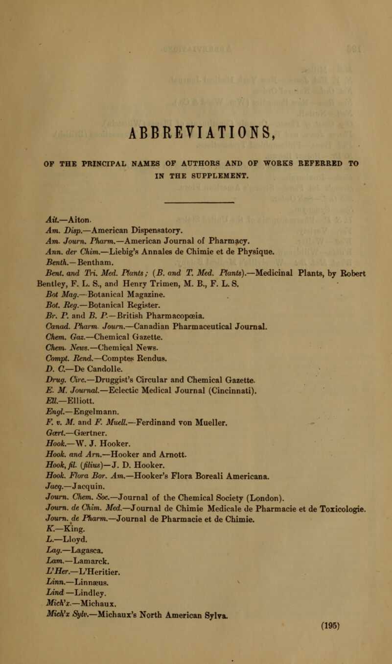 ABBREVIATIONS. OP THE PRINCIPAL NAMES OF AUTHORS AND OP WORKS REFERRED TO IN THE SUPPLEMENT. Ait.—Aiton. Am. Disp.—American Dispensatory. Am. Journ. Pharm.—American Journal of Pharmacy. Ann. der Chim.—Liebig's Ann ales de Chimie et de Physique. JBcn<^.—Bentham. Bent, and Tri. Med. Plants; (B. and T. Med. Plants).—Medicinal Plants, by Robert Bentley, F. L. S., and Henry Trimen, M. B., F. L. S. Boi Mag.—Botanical Magazine. Bot. Reg.—Botanical Register. Br. P. and B. P.—British Pharmacopoeia. Canad. Pharm. Journ.—Canadian Pharmaceutical Journal. Chem. Gaz.—Chemical Gazette. Chem. News.—Chemical News. Compt. Rend.—Comptes Rendus. D. C—De Candolle. Drug. Circ.—Druggist's Circular and Chemical Gazette. E. M. Journal.—Eclectic Medical Journal (Cincinnati). £W.—Elliott. Engl.—Engelmann. F. V. M. and F. Muell.—Ferdinand von Mueller. Gcert.—Ga^rtner. Hook.—ys\ J. Hooker. Hook, and Am.—Hooker and Arnott. Hook^fil. {filiu^)—J. D. Hooker. Hook. Flora Bor. Am.—Hooker's Flora Boreal! Americana. Jacq.—Jacquin. Journ. Chem. «Sbc.—Journal of the Chemical Society (London). Journ. de Chim. Med.—Journal de Chimie Medicale de Pharmacie et de Toxicologic. Journ. de Pharm.—Journal de Pharmacie et de Chimie. «■.—King. L.—Lloyd. Lag.—Lagasca. lAim.—Lamarck. i'flier.—L'Heritier. lAnn.—Linnaeus. ^ lAnd —Lindley. Mich'x.—Michaux. Mich^x ^ft'.—Michaux's North American Sylya.