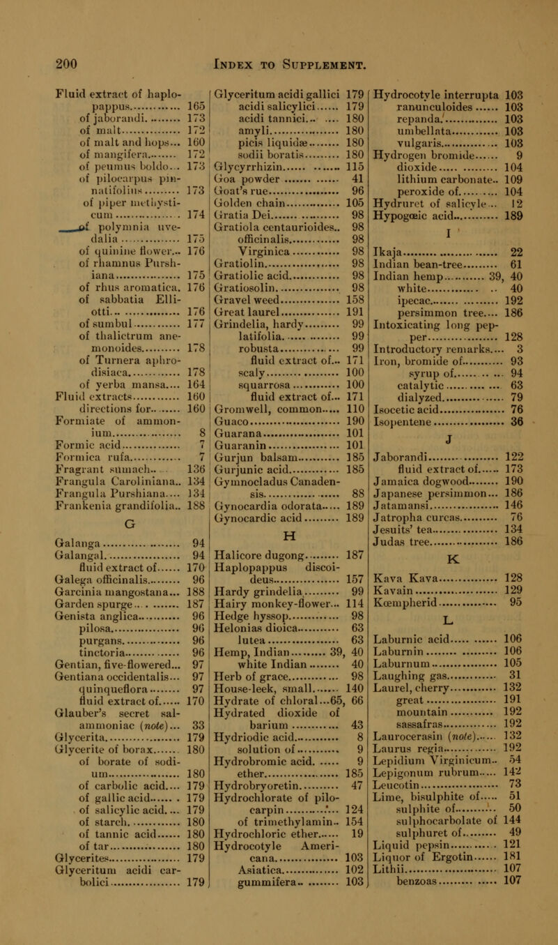 Fluid extract of haplo- pappus, 165 of jaborandi 173 of malt 172 of malt and hops... 160 of mangifcra 172 of peunuis boldo... 173 of pilocarpus pin- natifolins 173 of piper iiifthysti- cum . 174 -Q.f polymnia uve- dalia 175 of quinine flower... 176 of rliamnUvS Pursii- iana 175 of rhus aromatica. 176 of sabbatia Elli- otti 176 ofsumbul 177 of thalictrura ane- monoides 178 of Turnera aphro- disiaca 178 of verba mansa.... 164 Fluid extracts 160 directions for 160 Formiate of ammon- ium 8 Formic acid 7 Formica rufa 7 Fragrant sumach.. 136 Frangula Caroliniana.. 134 Frangula Purshiana.... 134 Frankenia grandifoUa,. 188 G Galanga 94 Galangal 94 fluid extract of 170 Galega officinalis 96 Garcinia mangostana... 188 Garden spurge.. 187 Genista anglica 96 pilosa 96 purgans 96 tinctoria 96 Gentian, five-flowered... 97 Gentianaoccidentalis... 97 quinqueflora 97 fluid extract of 170 Glauber's secret sal- ammoniac (note)... 33 Glycerita 179 Glycerite of borax 180 of borate of sodi- um 180 of carbolic acid.... 179 of gallic acid 179 of salicylic acid.... 179 of starch 180 of tannic acid 180 of tar 180 Glycerites 179 Glyceritum acidi car- bolici 179 Glyceritum acidi gallici 179 acidi salicylici 179 acidi tannici 180 amyli 180 picis liquiuaj 180 sodii boratis 180 Glycyrrhizin 115 Goa powder 41 Goat's rue 96 Golden chain 105 Gratia Dei 98 Gratiola centaurioides.. 98 officinalis 98 Virginica 98 Gratiolin. 98 Gratiolic acid 98 Gratiosolin 98 Gravel weed 158 Great laurel 191 Grindelia, hardy 99 latifolia 99 robusta 99 fluid extract of... 171 scaly 100 squarrosa 100 fluid extract of... 171 Gromwell, common 110 Guaco 190 Guarana 101 Guaranin 101 Gurjun balsam 185 Gurjunic acid 185 Gymnocladus Canaden- sis 88 Gynocardia odorata 189 Gynocardic acid 189 H Halicore dugong 187 Haplopappus discoi- deus 157 Hardy grindelia 99 Hairy monkey-flower... 114 Hedge hyssop 98 Helonias dioica 63 lutea 63 Hemp, Indian 39, 40 white Indian 40 Herb of grace 98 House-leek, small 140 Hydrate of chloral...65, 66 Hydrated dioxide of barium 43 Hydriodic acid 8 solution of 9 Hydrobromic acid 9 ether 185 Hydrobryoretin 47 Hydrochlorate of pilo- carpin .*... 124 of trimethylamin.. 154 Hydrochloric ether 19 Hydrocotyle Ameri- cana 103 Asiatica 102 gummifera 103 Hydrocotyle interrupta 103 raminculoides 103 repanda.' 103 umbellata 103 vulgaris 103 Hydrogen bromide 9 dioxide 104 lithium carbonate.. 109 peroxide of — 104 Hydruret of salicyle .. 12 Hypogoeic acid 189 I Ikaja 22 Indian bean-tree 61 Indian hemp 39, 40 white 40 ipecac 192 persimmon tree.... 186 Intoxicating long pep- per 128 Introductory remarks.... 3 Iron, bromide of 93 syrup of 94 catalytic 63 dialyzed 79 Isocetic acid 76 Isopentene 36 J Jaborandi 122 fluid extract of 173 Jamaica dogwood 190 Japanese persimmon... 186 Jatamansi 146 Jatropha curcas 76 Jesuits'tea 134 Judas tree 186 K Kava Kava 128 Kavain.... 129 Kcempherid 95 L Laburnic acid 106 Laburnin 106 Laburnum 105 Laughing gas 31 Laurel, cherry 132 great 191 mountain 192 sassafras 192 Laurocerasin (note). 132 Laurus regia 192 Lepidium Virginicum.. 54 Lepigonum rubrum 142 Leucotin 73 Lime, bisulphite of 51 sulphite of 50 sulphocarbolate of 144 sulphuret of 49 Liquid pepsin . 121 Liquor of Ergotin 181 Lithii 107 benzoas 107