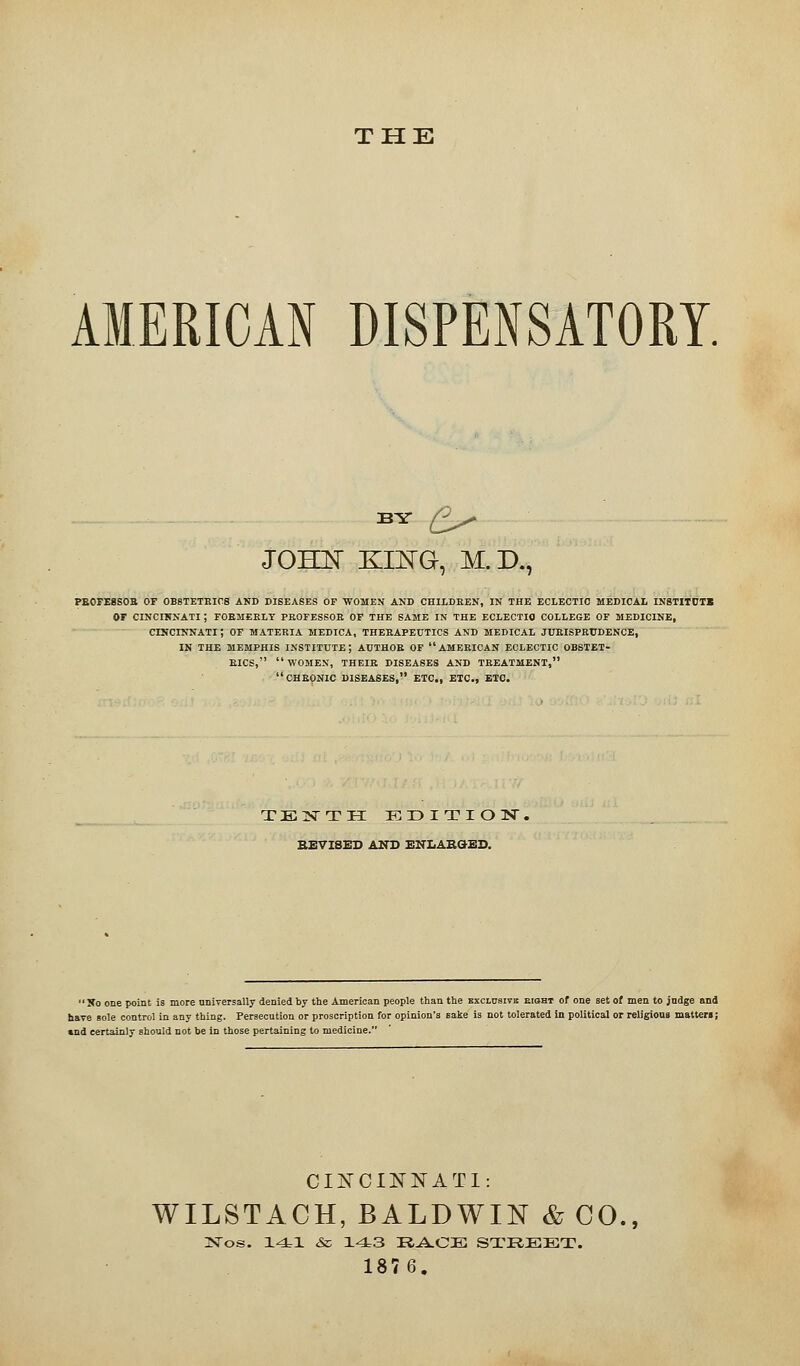 THE AMERICAN DISPENSATORY. BY £> JOHN KING, M.D., PB0FE8S0B OF OBSTETRICS AND DISEASES OF WOMEN AND CHILDREN, IN THE ECLECTIC MEDICAL INSTITUTE OF CINCINNATI ; FORMERLY PROFESSOR OF THE SAME IN THE ECLECTIC COLLEGE OF MEDICINE, CINCINNATI; OF MATERIA MEDICA, THERAPEUTICS AND MEDICAL JURISPRUDENCE, IN THE MEMPHIS INSTITUTE; AUTHOR OF AMERICAN ECLECTIC OBSTET- RICS, WOMEN, THEIR DISEASES AND TREATMENT, CHRONIC DISEASES, ETC., ETC., ETC. TENTH EDITION. REVISES AND ENLARGED. Xo one point is more universally denied by the American people than the exclusive eight of one set of men to judge and have sole control in any thing. Persecution or proscription for opinion's sake is not tolerated in political or religious matter! ; «nd certainly should not be in those pertaining to medicine. CINCINNATI: WILSTACH, BALDWIN & CO., iNTos. 141 & 143 RACE STREET. 1876.