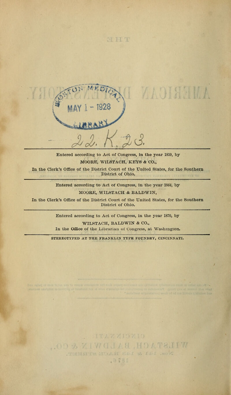 /£> .rfoi ■'-'*'8/^ AA;K,3>& Entered according to Act of Congress, in the year 1859, by MOORE, W1LSTACH, KEYS & CO., In the Clerk's Office of the District Court of the United States, for the Southern District of Ohio. Entered according to Act of Congress, in the year 1861, by MOORE, WILSTACH & BALDWIN, In the Clerk's Office of the District Court of the United States, for the Southern District of Ohio. Entered according to Act of Congress, in the year 1870, by WILSTACH, BALDWIN & CO., In the Office of the Librarian of Congress, at Washington. STEREOTYPED AT THE FRANKLIN TYPE FOUNDRY, CINCINNATI.