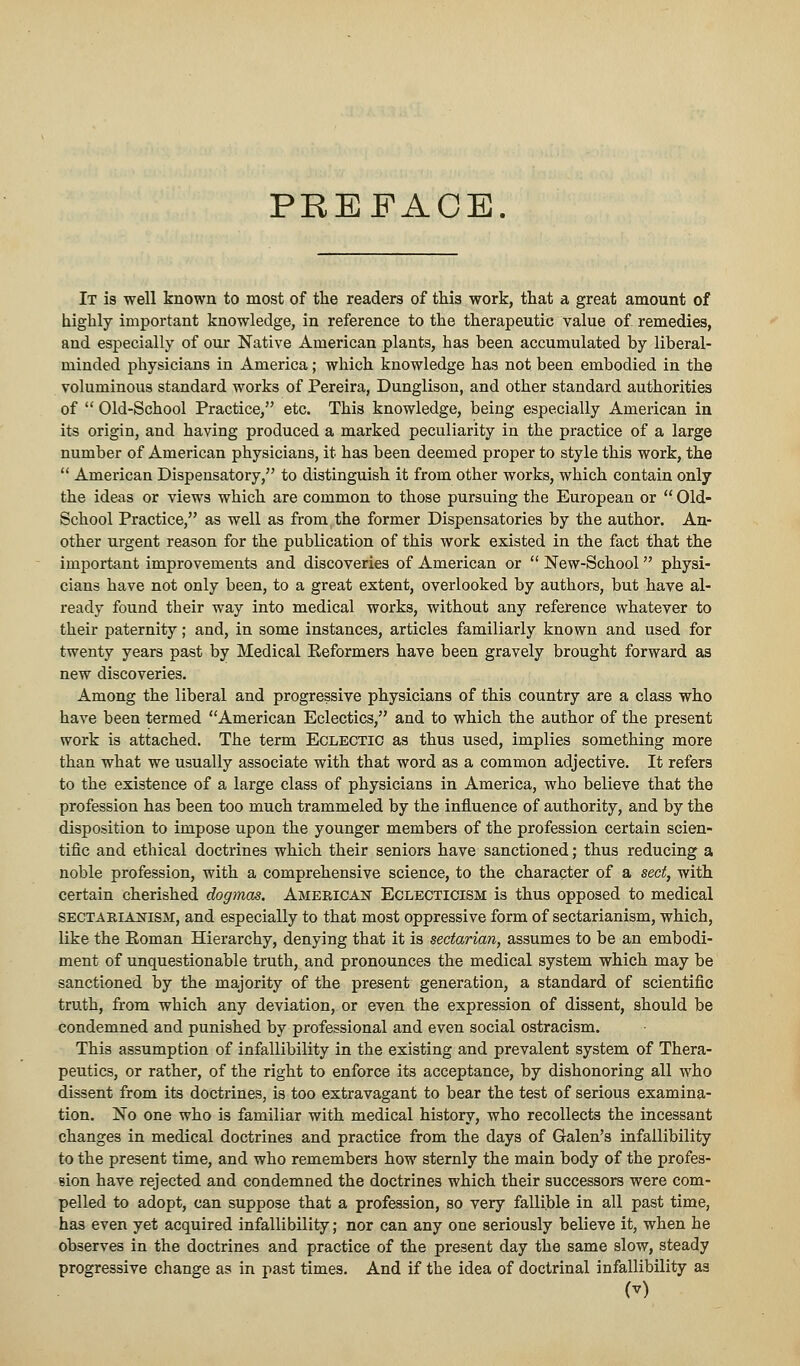 PREFACE. It is well known to most of the readers of this work, that a great amount of highly important knowledge, in reference to the therapeutic value of. remedies, and especially of our Native American plants, has been accumulated by liberal- minded physicians in America; which knowledge has not been embodied in the voluminous standard works of Pereira, Dunglison, and other standard authorities of  Old-School Practice, etc. This knowledge, being especially American in its origin, and having produced a marked peculiarity in the practice of a large number of American physicians, it has been deemed proper to style this work, the  American Dispensatory, to distinguish it from other works, which contain only the ideas or views which are common to those pursuing the European or  Old- School Practice, as well as from the former Dispensatories by the author. An- other urgent reason for the publication of this work existed in the fact that the important improvements and discoveries of American or  New-School physi- cians have not only been, to a great extent, overlooked by authors, but have al- ready found their way into medical works, without any reference whatever to their paternity; and, in some instances, articles familiarly known and used for twenty years past by Medical Eeformers have been gravely brought forward as new discoveries. Among the liberal and progressive physicians of this country are a class who have been termed American Eclectics, and to which the author of the present work is attached. The term Eclectic as thus used, implies something more than what we usually associate with that word as a common adjective. It refers to the existence of a large class of physicians in America, who believe that the profession has been too much trammeled by the influence of authority, and by the disposition to impose upon the younger members of the profession certain scien- tific and ethical doctrines which their seniors have sanctioned; thus reducing a noble profession, with a comprehensive science, to the character of a sect, with certain cherished dogmas. American Eclecticism is thus opposed to medical sectarianism, and especially to that most oppressive form of sectarianism, which, like the Eoman Hierarchy, denying that it is sectarian, assumes to be an embodi- ment of unquestionable truth, and pronounces the medical system which may be sanctioned by the majority of the present generation, a standard of scientific truth, from which any deviation, or even the expression of dissent, should be condemned and punished by professional and even social ostracism. This assumption of infallibility in the existing and prevalent system of Thera- peutics, or rather, of the right to enforce its acceptance, by dishonoring all who dissent from its doctrines, is too extravagant to bear the test of serious examina- tion. No one who is familiar with medical history, who recollects the incessant changes in medical doctrines and practice from the days of Galen's infallibility to the present time, and who remembers how sternly the main body of the profes- sion have rejected and condemned the doctrines which their successors were com- pelled to adopt, can suppose that a profession, so very fallible in all past time, has even yet acquired infallibility; nor can any one seriously believe it, when he observes in the doctrines and practice of the present day the same slow, steady progressive change as in past times. And if the idea of doctrinal infallibility as