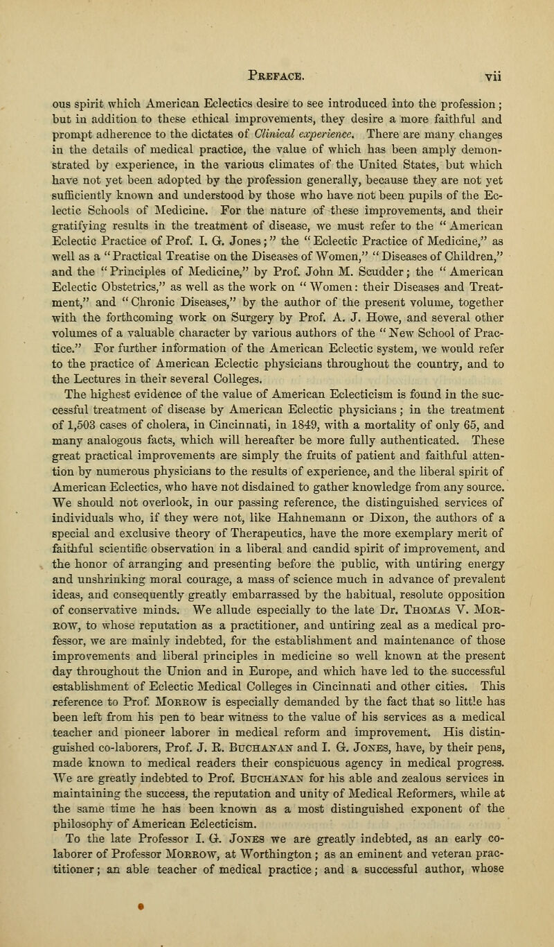 ous spirit which American Eclectics desire to see introduced into the profession ; but in addition to these ethical improvements, they desire a more faithful and prompt adherence to the dictates of Clinical experience. There are many changes in the details of medical practice, the value of which has been amply demon- strated by experience, in the various climates of the United States, but which have not yet been adopted by the profession generally, because they are not yet sufficiently known and understood by those who have not been pupils of the Ec- lectic Schools of Medicine. For the nature of these improvements, and their gratifying results in the treatment of disease, we must refer to the  American Eclectic Practice of Prof. I. G. Jones;  the  Eclectic Practice of Medicine, as well as a  Practical Treatise on the Diseases of Women,  Diseases of Children, and the  Principles of Medicine, by Prof. John M. Scudder; the  American Eclectic Obstetrics, as well as the work on  Women: their Diseases and Treat- ment, and  Chronic Diseases, by the author of the present volume, together with the forthcoming work on Surgery by Prof. A. J. Howe, and several other volumes of a valuable character by various authors of the  New School of Prac- tice. For further information of the American Eclectic system, we would refer to the practice of American Eclectic physicians throughout the country, and to the Lectures in their several Colleges. The highest evidence of the value of American Eclecticism is found in the suc- cessful treatment of disease by American Eclectic physicians; in the treatment of 1,503 cases of cholera, in Cincinnati, in 1849, with a mortality of only 65, and many analogous facts, which will hereafter be more fully authenticated. These great practical improvements are simply the fruits of patient and faithful atten- tion by numerous physicians to the results of experience, and the liberal spirit of American Eclectics, who have not disdained to gather knowledge from any source. We should not overlook, in our passing reference, the distinguished services of individuals who, if they were not, like Hahnemann or Dixon, the authors of a special and exclusive theory of Therapeutics, have the more exemplary merit of faithful scientific observation in a liberal and candid spirit of improvement, and the honor of arranging and presenting before the public, with untiring energy and unshrinking moral courage, a mass of science much in advance of prevalent ideas, and consequently greatly embarrassed by the habitual, resolute opposition of conservative minds. We allude especially to the late Dr. Thomas V. Mor- row, to whose reputation as a practitioner, and untiring zeal as a medical pro- fessor, we are mainly indebted, for the establishment and maintenance of those improvements and liberal principles in medicine so well known at the present day throughout the Union and in Europe, and which have led to the successful establishment of Eclectic Medical Colleges in Cincinnati and other cities. This reference to Prof. Morrow is especially demanded by the fact that so little has been left from his pen to bear witness to the value of his services as a medical teacher and pioneer laborer in medical reform and improvement. His distin- guished co-laborers, Prof. J. E. Buchanan and I. G. Jones, have, by their pens, made known to medical readers their conspicuous agency in medical progress. We are greatly indebted to Prof. Buchanan for his able and zealous services in maintaining the success, the reputation and unity of Medical Eeformers, while at the same time he has been known as a most distinguished exponent of the philosophy of American Eclecticism. To the late Professor I. G. Jones we are greatly indebted, as an early co- laborer of Professor Morrow, at Worthington ; as an eminent and veteran prac- titioner ; an able teacher of medical practice; and a successful author, whose