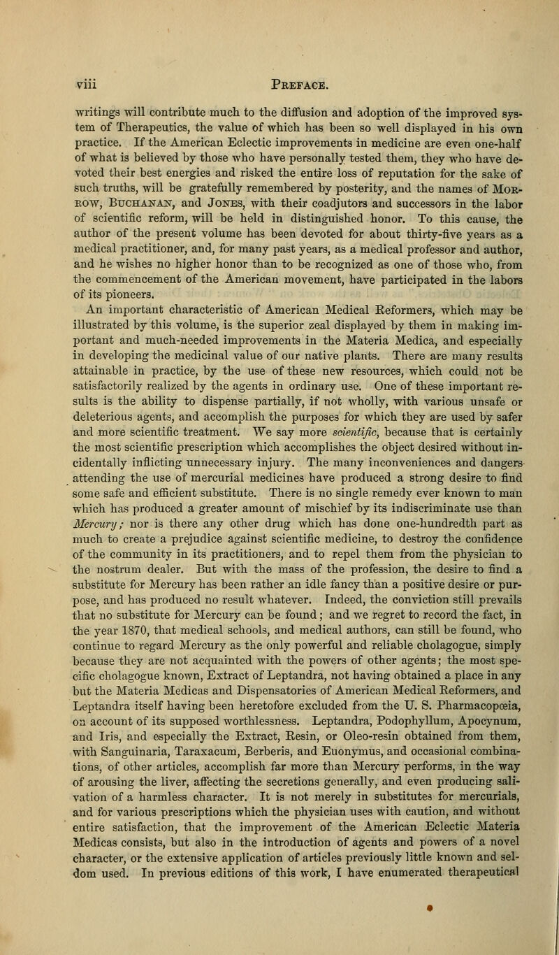 •writings will contribute much to the diffusion and adoption of the improved sys- tem of Therapeutics, the value of which has been so well displayed in his own practice. If the American Eclectic improvements in medicine are even one-half of what is believed by those who have personally tested them, they who have de- voted their best energies and risked the entire loss of reputation for the sake of such truths, will be gratefully remembered by posterity, and the names of Mor- row, Buchanan, and Jones, with their coadjutors and successors in the labor of scientific reform, will be held in distinguished honor. To this cause, the author of the present volume has been devoted for about thirty-five years as a medical practitioner, and, for many past years, as a medical professor and author, and he wishes no higher honor than to be recognized as one of those who, from the commencement of the American movement, have participated in the labors of its pioneers. An important characteristic of American Medical Eeformers, which may be illustrated by this volume, is the superior zeal displayed by them in making im- portant and much-needed improvements in the Materia Medica, and especially in developing the medicinal value of our native plants. There are many results attainable in practice, by the use of these new resources, which could not be satisfactorily realized by the agents in ordinary use. One of these important re- sults is the ability to dispense partially, if not wholly, with various unsafe or deleterious agents, and accomplish the purposes for which they are used by safer and more scientific treatment. We say more scientific, because that is certainly the most scientific prescription which accomplishes the object desired without in- cidentally inflicting unnecessary injury. The many inconveniences and dangers attending the use of mercurial medicines have produced a strong desire to find some safe and efficient substitute. There is no single remedy ever known to man which has produced a greater amount of mischief by its indiscriminate use than Mercury; nor is there any other drug which has done one-hundredth part as much to create a prejudice against scientific medicine, to destroy the confidence of the community in its practitioners, and to repel them from the physician to the nostrum dealer. But with the mass of the profession, the desire to find a substitute for Mercury has been rather an idle fancy than a positive desire or pur- pose, and has produced no result whatever. Indeed, the conviction still prevails that no substitute for Mercury can be found; and we regret to record the fact, in the year 1870, that medical schools, and medical authors, can still be found, who continue to regard Mercury as the only powerful and reliable cholagogue, simply because they are not acquainted with the powers of other agents; the most spe- cific cholagogue known, Extract of Leptandra, not having obtained a place in any but the Materia Medicas and Dispensatories of American Medical Eeformers, and Leptandra itself having been heretofore excluded from the U. S. Pharmacopoeia, on account of its supposed worthlessness. Leptandra, Podophyllum, Apocynum, and Iris, and especially the Extract, Resin, or Oleo-resin obtained from them, with Sanguinaria, Taraxacum, Berberis, and Euonymus, and occasional combina- tions, of other articles, accomplish far more than Mercury performs, in the way of arousing the liver, affecting the secretions generally, and even producing sali- vation of a harmless character. It is not merely in substitutes for mercurials, and for various prescriptions which the physician uses with caution, and without entire satisfaction, that the improvement of the American Eclectic Materia Medicas consists, but also in the introduction of agents and powers of a novel character, or the extensive application of articles previously little known and sel- dom used. In previous editions of this work, I have enumerated therapeutical