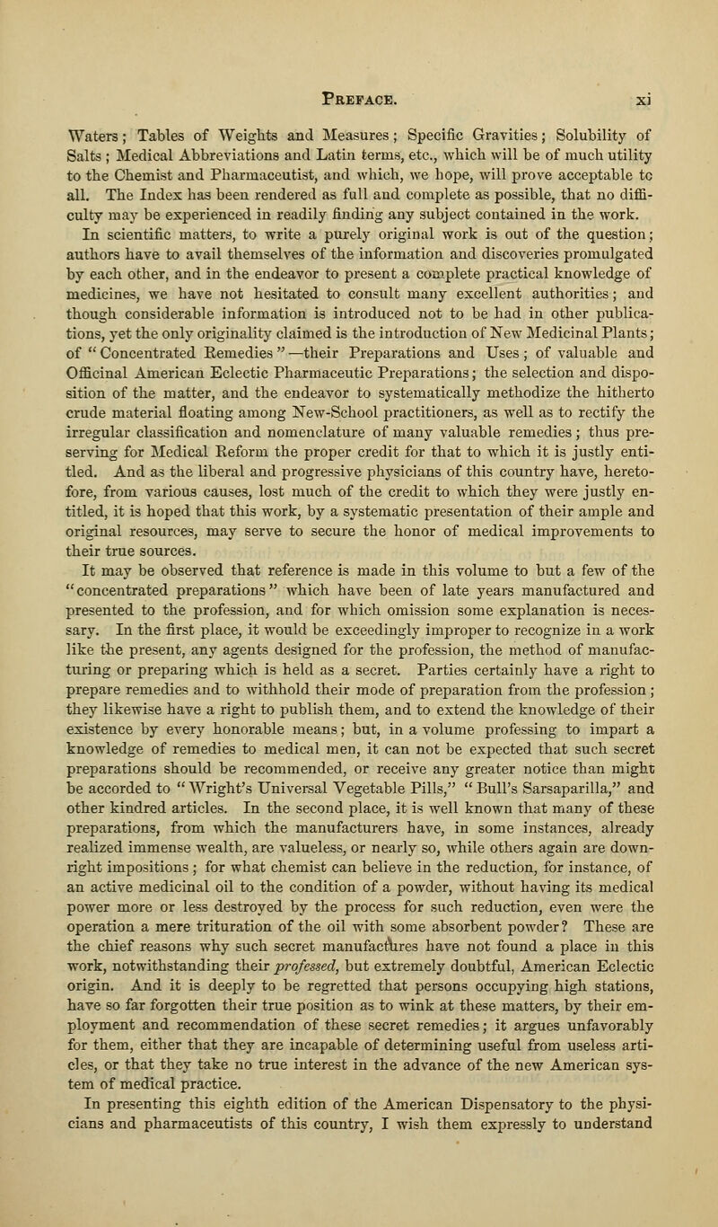 Waters; Tables of Weights and Measures; Specific Gravities; Solubility of Salts ; Medical Abbreviations and Latin terms, etc., which will be of much utility to the Chemist and Pharmaceutist, and which, we hope, will prove acceptable tc all. The Index has been rendered as full and complete as possible, that no diffi- culty may be experienced in readily finding any subject contained in the work. In scientific matters, to write a purely original work is out of the question; authors have to avail themselves of the information and discoveries promulgated by each other, and in the endeavor to present a complete practical knowledge of medicines, we have not hesitated to consult many excellent authorities; and though considerable information is introduced not to be had in other publica- tions, yet the only originality claimed is the introduction of New Medicinal Plants; of  Concentrated Remedies  —their Preparations and Uses ; of valuable and Officinal American Eclectic Pharmaceutic Preparations; the selection and dispo- sition of the matter, and the endeavor to systematically methodize the hitherto crude material floating among New-School practitioners, as well as to rectify the irregular classification and nomenclature of many valuable remedies; thus pre- serving for Medical Eeform the proper credit for that to which it is justly enti- tled. And as the liberal and progressive physicians of this country have, hereto- fore, from various causes, lost much of the credit to which they were justly en- titled, it is hoped that this work, by a systematic presentation of their ample and original resources, may serve to secure the honor of medical improvements to their true sources. It may be observed that reference is made in this volume to but a few of the concentrated preparations which have been of late years manufactured and presented to the profession, and for which omission some explanation is neces- sary. In the first place, it would be exceedingly improper to recognize in a work like the present, any agents designed for the profession, the method of manufac- turing or preparing which is held as a secret. Parties certainly have a right to prepare remedies and to withhold their mode of preparation from the profession ; they likewise have a right to publish them, and to extend the knowledge of their existence by every honorable means; but, in a volume professing to impart a knowledge of remedies to medical men, it can not be expected that such secret preparations should be recommended, or receive any greater notice than might be accorded to  Wright's Universal Vegetable Pills,  Bull's Sarsaparilla, and other kindred articles. In the second place, it is well known that many of these preparations, from which the manufacturers have, in some instances, already realized immense wealth, are valueless, or nearly so, while others again are down- right impositions ; for what chemist can believe in the reduction, for instance, of an active medicinal oil to the condition of a powder, without having its medical power more or less destroyed by the process for such reduction, even were the operation a mere trituration of the oil with some absorbent powder? These are the chief reasons why such secret manufactures have not found a place in this work, notwithstanding their professed, but extremely doubtful, American Eclectic origin. And it is deeply to be regretted that persons occupying high stations, have so far forgotten their true position as to wink at these matters, by their em- ployment and recommendation of these secret remedies; it argues unfavorably for them, either that they are incapable of determining useful from useless arti- cles, or that they take no true interest in the advance of the new American sys- tem of medical practice. In presenting this eighth edition of the American Dispensatory to the physi- cians and pharmaceutists of this country, I wish them expressly to understand