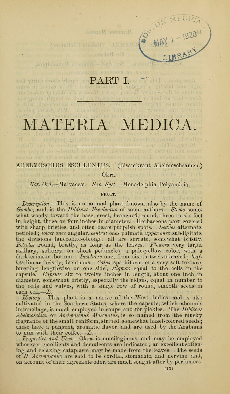 :<•■> ■•••>'c> PART I. MATEEIA MEDICA. ABELMOSCHUS ESCULENTUS. (Bisamkraut Abelmoschsamen.) Okra. Nat. Ord.—Malvaceae. Sex. Syst.—Monadelphia Polyandria. FRUIT. Description.—This is an annual plant, known also by the name of Gombo, and is the Hibiscus Esculentus of some authors. Stems some- what woody toward the base, erect, branched, round, three to six feet in height, three or four inches in.diameter. Herbaceous part covered with sharp bristles, and often bears purplish spots. Leaves alternate, petioled; lower ones angular, central ones palmate, upper ones subdigitate, the divisions lanceolate-oblong; all are serrate, somewhat bristly. Petioles round, bristly, as long as the leaves. Flowers very large, axillary, solitary, on short peduncles, a pale-yellow color, with a dark-crimson bottom. Involucre one, from six to twelve-leaved; leaf- lets linear, bristly, deciduous. Calyx spathiform, of a very soft texture, bursting lengthwise on one side; stigmas equal to the cells in the capsule. Capsule six to twelve inches in length, about one inch in diameter, somewhat bristly, especially the ridges, equal in number to the cells and valves, with a single row of round, smooth seeds in each cell.—L. History.—This plant is a native of the West Indies, and is also cultivated in the Southern States, where the capsule, which abounds in mucilage, is much employed in soups, and for pickles. The Hibiscus Abelmoschus, or Abelmoschus Moschatus, is so named from the musky fragrance of the small, reniform, striped, somewhat hazel-colored seeds ; these have a pungent, aromatic flavor, and are used by the Arabians to mix with their coffee.—L. Properties and Uses.—Okra is mucilaginous, and may be employed wherever emollients and demulcents are indicated; an excellent soften- ing and relaxing cataplasm may be made from the leaves. The seeds of H Abelmoschus are said to be cordial, stomachic, and nervine, and, on account of their agreeable odor, are much sought after by perfumers