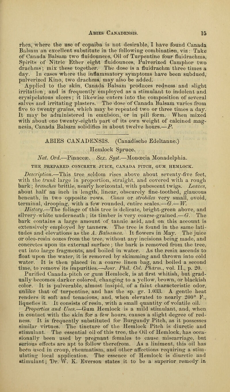 rhea, where the use of copaiba is not desirable, I have found Canada Balsam an excellent substitute in the following combination, viz : Take of Canada Balsam two fluidounees, Oil of Turpentine four fluidrachms, Spirits of Nitric Ether eight fluidounees, Pulverized Camphor two drachms; mix these together. The dose is a fluidrachm three times a day. In cases where the inflammatory symptoms have been subdued, pulverized Kino, two drachms, may also be added. Applied to the skin, Canada Balsam produces redness and slight irritation; and is frequently employed as a stimulant to indolent and erysipelatous ulcers; it likewise enters into the composition of several salves and irritating plasters. The dose of Canada Balsam varies from five to twenty grains, which may be repeated two or three times a day. It may be administered in emulsion, or in pill form. When mixed with about one twenty-eighth part of its own weight of calcined mag- nesia, Canada Balsam solidifies in about twelve hours.—P. ABIES CANADENSIS. (Canadische Edeltanne.) Hemlock Spruce. Nat. Ord.—Pinacese. Sex. Syst.—Moncecia Monadelphia. THE PREPARED CONCRETE JUICE, CANADA PITCH, GUM HEMLOCK. Description.—This tree seldom rises above about seventy-five feet, with the trunk large in proportion, straight, and covered with a rough bark j branches brittle, nearly horizontal, with pubescent twigs. Leaves, about half an inch in length, linear, obscurely fine-toothed, glaucous beneath, in two opposite rows. Cones or strobiles very small, ovoid, terminal, drooping, with a few rounded, entire scales.—G.— W. History.—The foliage of this tree is delicate, bright-green above, and silvery-white underneath ; its timber is very coarse-grained.—G. The bark contains a large amount of tannic acid, and on this account is extensively employed by tanners. The tree is found in the same lati- tudes and elevations as the A. Balsamea. It flowers in May. The juice or oleo-resin oozes from the tree, without an}^ incisions being made, and concretes upon its external surface; the bark is removed from the tree, cut into large fragments, and boiled in water. As the resin ascends to float upon the water, it is removed by skimming and thrown into cold water. It is then placed in a coarse linen bag, and boiled a second time, to remove its impurities.—Jour. Phil. Col. Pharm., vol. II., p. 20. Purified Canada-pitch or gum Hemlock, is at first whitish, but grad- ually becomes darker colored, changing to a yellow, brown, or blackish color. It is pulverable, almost insipid, of a faint characteristic odor, unlike that of turpentine, and has the sp. gr. 1.033. A gentle heat renders it soft and tenacious, and, when elevated to nearly 200° F., liquefies it. It consists of resin, with a small quantity of volatile oil. Properties and Uses.—Gum Hemlock is a mild stimulant, and, when in contact with the skin for a few hours, causes a slight degree of red- ness. It is frequently substituted for Burgundy Pitch, as it possesses similar virtues. The tincture of the Hemlock Pitch is diuretic and stimulant. The essential oil of this tree, the Oil of Hemlock, has occa- sionally been used by pregnant females to cause miscarriage, but serious effects are apt to follow therefrom. As a liniment, this oil has been used in croup, rheumatism, and other affections requiring a stim- ulating local application. The essence of Hemlock is diuretic and Rtimulant; Dr. W. K. Everson states it to be a superior remedy in