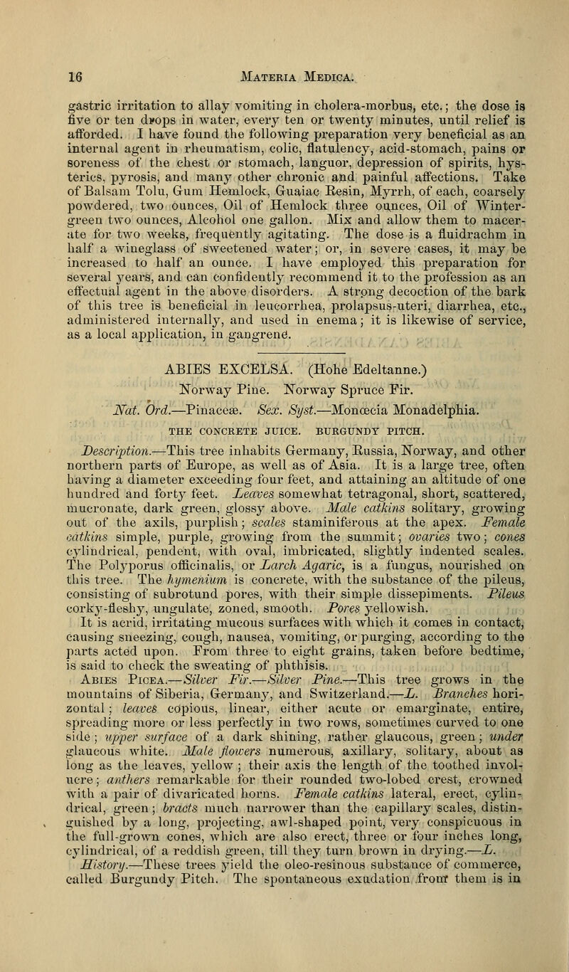 gastric irritation to allay vomiting in cholera-morbus, etc.; the dose is five or ten d*ops in water, every ten or twenty minutes, until relief is afforded. I have found the following preparation very beneficial as an internal agent in rheumatism, colic, flatulency, acid-stomach, pains or soreness of the chest or stomach, languor, depression of spirits, hys- terics, pyrosis, and many other chronic and painful affections. Take of Balsam Tolu, Gum Hemlock, Guaiac Resin, Myrrh, of each, coarsely powdered, two ounces, Oil of Hemlock three ounces, Oil of Winter- green two ounces, Alcohol one gallon. Mix and allow them to macer- ate for two weeks, frequently agitating. The dose is a fluidrachm in half a wineglass of sweetened water; or, in severe cases, it may be increased to half an ounce. I have employed this preparation for several 37ears, and can confidently recommend it to the profession as an effectual agent in the above disorders. A strong decoction of the bark of this tree is beneficial in leucorrhea, prolapsus-uteri, diarrhea, etc., administered internally, and used in enema; it is likewise of service, as a local application, in gangrene1. ABIES EXCELSA. (Hohe Edeltanne.) Norway Pine. Norway Spruce Fir. Nat. Ord.—PinaceaB. Sex. Syst.—Moncecia Monadelphia. THE CONCRETE JUICE. BURGUNDY PITCH. Description.—This tree inhabits Germany, Russia, Norway, and other northern parts of Europe, as well as of Asia. It is a large tree, often having a diameter exceeding four feet, and attaining an altitude of one hundred and forty feet. Leaves somewhat tetragonal, short, scattered, mucronate, dark green, glossy above. Male catkins solitary, growing out of the axils, purplish; scales staminiferous at the apex. Female catkins simple, purple, growing from the summit; ovaries two; cones cylindrical, pendent, with oval, imbricated, slightly indented scales. The Polyporus officinalis, or Larch Agaric, is a fungus, nourished on this tree. The hymenium is concrete, with the substance of the pileus, consisting of subrotund pores, with their simple dissepiments. Pileus corky-fleshy, ungulate, zoned, smooth. Pores yellowish. It is acrid, irritating mucous surfaces with which it comes in contact, causing sneezing, cough, nausea, vomiting, or purging, according to the parts acted upon. From three to eight grains, taken before bedtime, is said to check the sweating of phthisis. Abies Picea.—Silver Fir.—Silver Pine.—This tree grows in the mountains of Siberia, Germany, and Switzerland.—L. Branches hori- zontal ; leaves copious, linear, either acute or emarginate, entire, spreading more or less perfectly in two rows, sometimes curved to one side ; upper surface of a dark shining, rather glaucous, green; under glaucous white. Male flowers numerous, axillary, solitary, about as long as the leaves, yellow ; their axis the length of the toothed invol- ucre; anthers remarkable for their rounded two-lobed crest, crowned with a pair of divaricated horns. Female catkins lateral, erect, cylin- drical, green; bracts much narrower than the capillary scales, distin- guished by a long, projecting, awl-shaped point, very conspicuous in the full-grown cones, which are also erect, three or four inches long, cylindrical, of a reddish green, till they turn brown in drying.—L. History.—These trees yield the oleo-resinous substance of commerce, called Burgundy Pitch. The spontaneous exudation front them is in