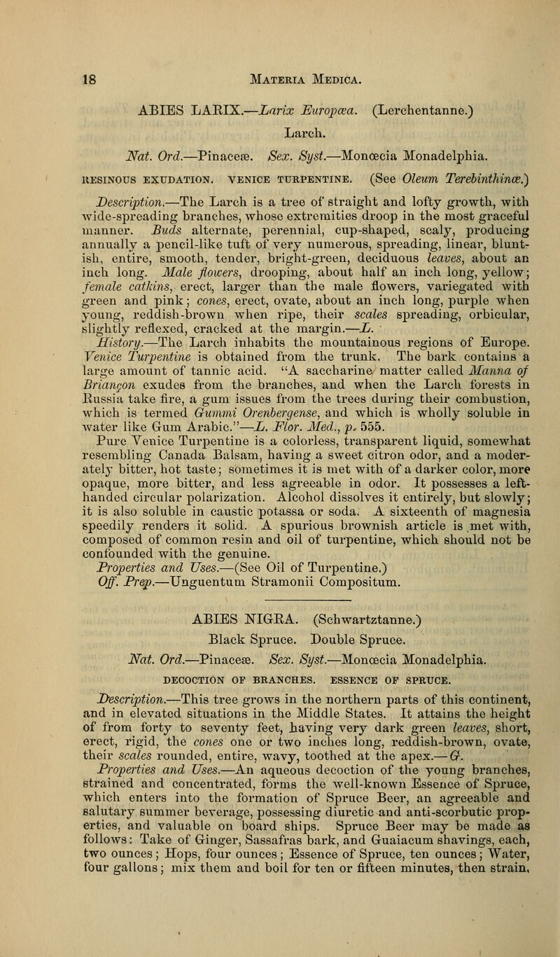 ABIES LAEIX.—Larix Eurojxea. (Lerchentanne.) Larch. Nat. Ord.—Pinacere. Sex. Syst.—Monoecia Monadelphia. resinous exudation. Venice turpentine. (See Oleum Terebinthince.) Description.—The Larch is a tree of straight and lofty growth, with wide-spreading branches, whose extremities droop in the most graceful manner. Buds alternate, perennial, cup-shaped, scaly, producing annually a pencil-like tuft of very numerous, spreading, linear, biunt- ish, entire, smooth, tender, bright-green, deciduous leaves, about an inch long. Male flowers, drooping, about half an inch long, yellow; female catkins, erect, larger than the male flowers, variegated with green and pink; cones, erect, ovate, about an inch long, purple when young, reddish-brown when ripe, their scales spreading, orbicular, slightly reflexed, cracked at the margin.—L. History.—The Larch inhabits the mountainous regions of Europe. Venice Turpentine is obtained from the trunk. The bark contains a large amount of tannic acid. A saccharine, matter called Manna of Briancon exudes from the branches, and when the Larch forests in Eussia take fire, a gum issues from the trees during their combustion, which is termed Gunwii Orenbergense, and which is wholly soluble in water like Gum Arabic.—L. Flor. Med., p, 555. Pure Venice Turpentine is a colorless, transparent liquid, somewhat resembling Canada Balsam, having a sweet citron odor, and a moder- ately bitter, hot taste; sometimes it is met with of a darker color, more opaque, more bitter, and less agreeable in odor. It possesses a left- handed circular polarization. Alcohol dissolves it entirely, but slowly; it is also soluble in caustic potassa or soda. A sixteenth of magnesia speedily renders it solid. A spurious brownish article is met with, composed of common resin and oil of turpentine, which should not be confounded with the genuine. Properties and Uses.—(See Oil of Turpentine.) Off. Prep.—Unguentum Stramonii Compositum. ABIES NIGBA. (Schwartztanne.) Black Spruce. Double Spruce. Nat. Ord.—Pinacese. Sex. Syst.—Moncecia Monadelphia. decoction of branches, essence of spruce. Description.—This tree grows in the northern parts of this continent, and in elevated situations in the Middle States. It attains the height of from forty to seventy feet, having very dark green leaves, short, erect, rigid, the cones one or two inches long, reddish-brown, ovate, their scales rounded, entire, wavy, toothed at the apex.— G. Properties and Uses.—An aqueous decoction of the young branches, strained and concentrated, forms the well-known Essence of Spruce, which enters into the formation of Spruce Beer, an agreeable and salutary summer beverage, possessing diuretic and anti-scorbutic prop- erties, and valuable on board ships. Spruce Beer may be made as follows: Take of Ginger, Sassafras bark, and Guaiacum shavings, each, two ounces; Hops, four ounces; Essence of Spruce, ten ounces; Water, four gallons; mix them and boil for ten or fifteen minutes, then strain,