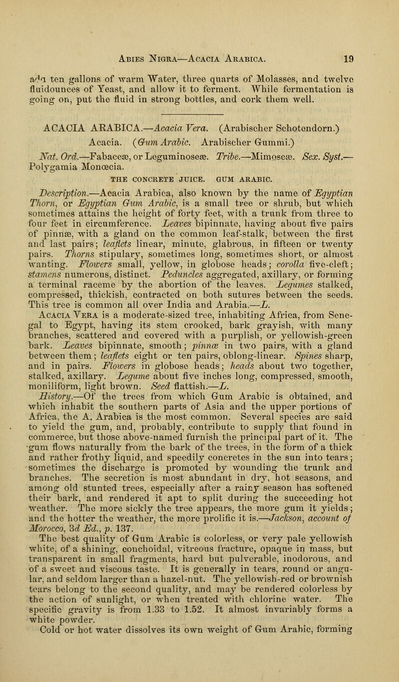 a/M ten gallons of warm Water, three quarts of Molasses, and twelve fluidounces of Yeast, and allow it to ferment. While fermentation ia going on, put the fluid in strong bottles, and cork them well. ACACIA AEABICA.—Acacia Vera. (Arabischer Schotendorn.) Acacia. {Q-um Arabic. Arabischer Gummi.) Nat. Ord.—Fabacese, or Leguminosese. Tribe.—Mimoseie. Sex. JSyst.— Polygamia Monoecia. THE CONCRETE JUICE. GUM ARABIC. Description.—Acacia Arabica, also known by the name of Egyptian Thorn, or Egyptian Gum Arabic, is a small tree or shrub, but which sometimes attains the height of forty feet, with a trunk from three to four feet in circumference. Leaves bipinnate, having about five pairs of pinnae, with a gland on the common leaf-stalk, between the first and last pairs; leaflets linear, minute, glabrous, in fifteen or twenty pairs. Thorns stipulary, sometimes long, sometimes short, or almost wanting. Flowers small, yellow, in globose heads; corolla five-cleft; stamens numerous, distinct. Peduncles aggregated, axillary, or forming a terminal raceme by the abortion of the leaves. Legumes stalked, compressed, thickish, contracted on both sutures between the seeds. This tree is common all over India and Arabia.—L. Acacia Yera is a moderate-sized tree, inhabiting Africa, from Sene- gal to Egypt, having its stem crooked, bark grayish, with many branches, scattered and covered with a purplish, or yellowish-green bark. Leaves bipinnate, smooth; pinnae, in two pairs, with a gland between them; leaflets eight or ten pairs, oblong-linear. Spines sharp, and in pairs. Flowers in globose heads; heads about two together, stalked, axillary. Legume about five inches long, compressed, smooth, moniliform, light brown. Seed flattish.—L. History.—Of the trees from which Gum Arabic is obtained, and which inhabit the southern parts of Asia and the upper portions of Africa, the A. Arabica is the most common. Several species are said to yield the gum, and, probably, contribute to supply that found in commerce, but those above-named furnish the principal part of it. The gum flows naturally from the bark of the trees, in the form of a thick and rather frothy liquid, and speedily concretes in the sun into tears; sometimes the discharge is promoted by wounding the trunk and branches. The secretion is most abundant in dry, hot seasons, and among old stunted trees, especially after a rainy season has softened their bark, and rendered it apt to split during the succeeding hot Weather. The more sickly the tree appears, the more gum it yields; and the hotter the weather, the more prolific it is.—Jackson, account of Morocco, M Ed., p. 137. The best quality of Gum Arabic is colorless, or very pale yellowish white, of a shining, conchoidal, vitreous fracture, opaque in mass, but transparent in small fragments, hard but pulverable, inodorous, and of a sweet and viscous taste. It is generally in tears, round or angu- lar, and seldom larger than a hazel-nut. The yellowish-red or brownish tears belong to the second quality, and may be rendered colorless by the action of sunlight, or when treated with chlorine water. The specific gravity is from 1.33 to 1.52. It almost invariably forms a white powder. Cold or hot water dissolves its own weight of Gum Arabic, forming