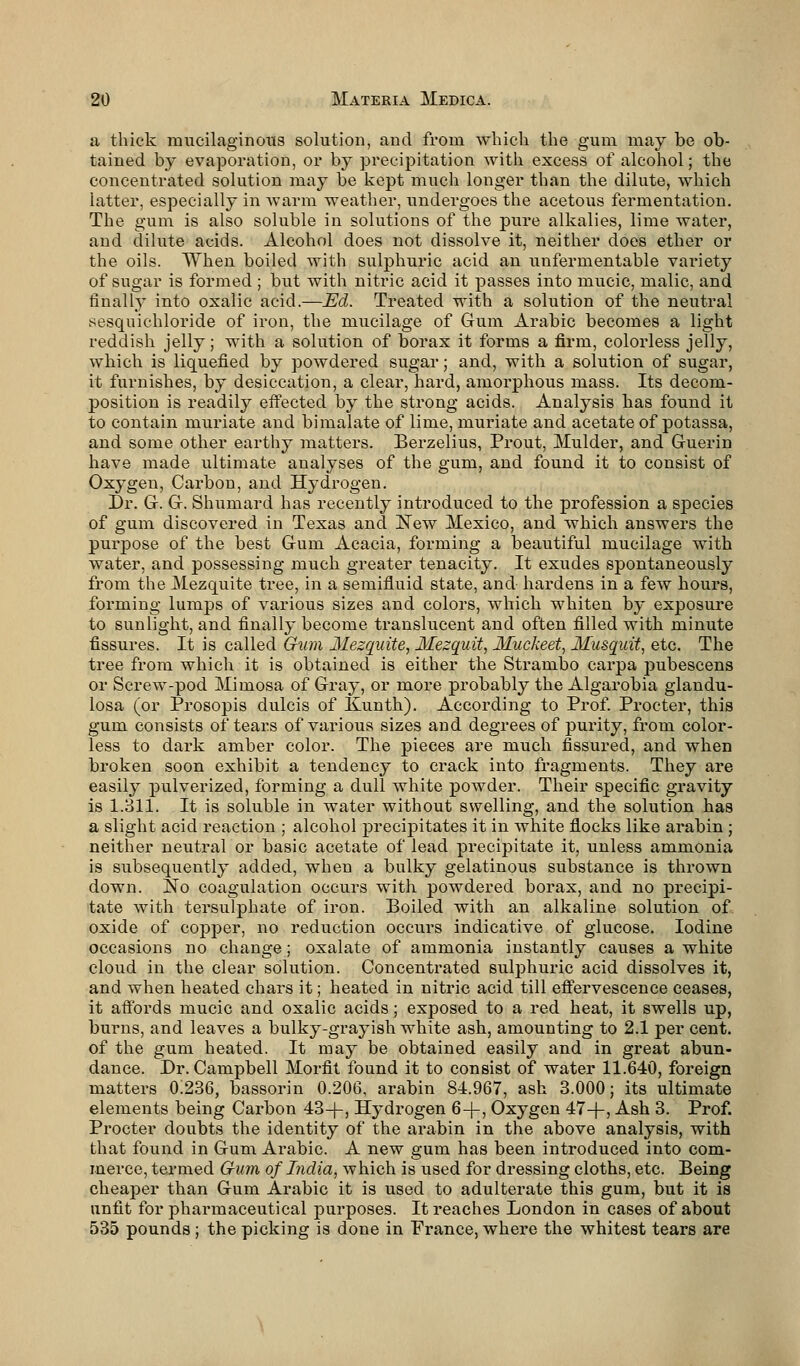 a thick mucilaginous solution, and from which the gum may be ob- tained by evaporation, or by precipitation with excess of alcohol; the concentrated solution may be kept much longer than the dilute, which latter, especially in warm weather, undergoes the acetous fermentation. The gum is also soluble in solutions of the pure alkalies, lime water, and dilute acids. Alcohol does not dissolve it, neither does ether or the oils. When boiled with sulphuric acid an unfermentable variety of sugar is formed ; but with nitric acid it passes into mucic, malic, and finally into oxalic acid.—Ed. Treated with a solution of the neutral sesquichloride of iron, the mucilage of Gum Arabic becomes a light reddish jelly; with a solution of borax it forms a firm, colorless jelly, which is liquefied by powdered sugar; and, with a solution of sugar, it furnishes, by desiccation, a clear, hard, amorphous mass. Its decom- position is readily effected by the strong acids. Analysis has found it to contain muriate and bimalate of lime, muriate and acetate of potassa, and some other earthy matters. Berzelius, Prout, Mulder, and Guerin have made ultimate analyses of the gum, and found it to consist of Oxygen, Carbon, and Hydrogen. Dr. G. G. Shumard has recently introduced to the profession a species of gum discovered in Texas and New Mexico, and which answers the purpose of the best Gum Acacia, forming a beautiful mucilage with water, and possessing much greater tenacity. It exudes spontaneously from the Mezquite tree, in a semifluid state, and hardens in a few hours, forming lumps of various sizes and colors, which whiten by exposure to sunlight, and finally become translucent and often filled with minute fissures. It is called Gum Mezquite, Mezquit, Muckeet, Musquit, etc. The tree from which it is obtained is either the Strambo carpa pubescens or Screw-pod Mimosa of Gray, or more probably the Algarobia glandu- losa (or Prosopis dulcis of Kunth). According to Prof. Procter, this gum consists of tears of various sizes and degrees of purity, from color- less to dark amber color. The pieces are much fissured, and when broken soon exhibit a tendency to crack into fragments. They are easily pulverized, forming a dull white powder. Their specific gravity is 1.311. It is soluble in water without swelling, and the solution has a slight acid reaction ; alcohol precipitates it in white flocks like arabin ; neither neutral or basic acetate of lead precipitate it, unless ammonia is subsequently added, when a bulky gelatinous substance is thrown down. No coagulation occurs with powdered borax, and no precipi- tate with tersulphate of iron. Boiled with an alkaline solution of oxide of copper, no reduction occurs indicative of glucose. Iodine occasions no change; oxalate of ammonia instantly causes a white cloud in the clear solution. Concentrated sulphuric acid dissolves it, and when heated chars it; heated in nitric acid till effervescence ceases, it affords mucic and oxalic acids; exposed to a red heat, it swells up, burns, and leaves a bulky-grayish white ash, amounting to 2.1 per cent, of the gum heated. It may be obtained easily and in great abun- dance. Dr. Campbell Morfit found it to consist of water 11.640, foreign matters 0:236, bassorin 0.206, arabin 84.967, ash 3.000; its ultimate elements being Carbon 43-f-, Hydrogen 6-)-, Oxygen 47-f-, Ash 3. Prof. Procter doubts the identity of the arabin in the above analysis, with that found in Gum Arabic. A new gum has been introduced into com- merce, termed Gum of India, which is used for dressing cloths, etc. Being cheaper than Gum Arabic it is used to adulterate this gum, but it is unfit for pharmaceutical purposes. It reaches London in cases of about 535 pounds ; the picking is done in Prance, where the whitest tears are