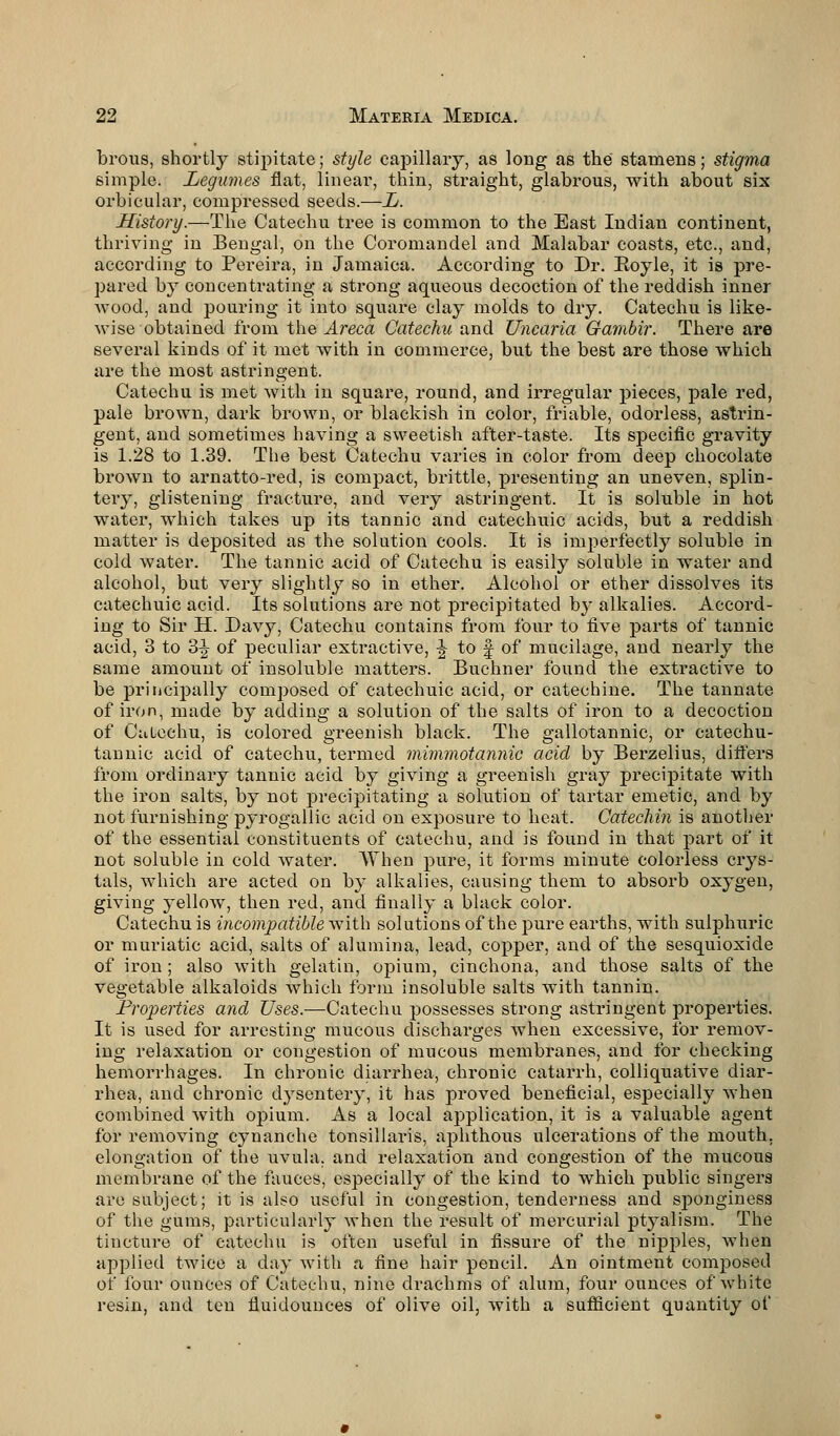 brous, shortly stipitate; style capillary, as long as the stamens; stigma simple. Legumes flat, linear, thin, straight, glabrous, with about six orbicular, compressed seeds.—L. History.—The Catechu tree is common to the East Indian continent, thriving in Bengal, on the Coromandel and Malabar coasts, etc., and, according to Pereira, in Jamaica. According to Dr. Royle, it is pre- pared by concentrating a strong aqueous decoction of the reddish inner Avood, and pouring it into square clay molds to dry. Catechu is like- wise obtained from the Areca Catechu and Uncaria Gambir. There are several kinds of it met with in commerce, but the best are those which are the most astringent. Catechu is met with in square, round, and irregular pieces, pale red, pale brown, dark brown, or blackish in color, friable, odorless, astrin- gent, and sometimes having a sweetish after-taste. Its specific gravity is 1.28 to 1.39. The best Catechu varies in color from deep chocolate brown to arnatto-red, is compact, brittle, presenting an uneven, splin- tery, glistening fracture, and very astringent. It is soluble in hot water, which takes up its tannic and catechuic acids, but a reddish matter is deposited as the solution cools. It is imperfectly soluble in cold water. The tannic acid of Catechu is easily soluble in water and alcohol, but very slightly so in ether. Alcohol or ether dissolves its catechuic acid. Its solutions are not precipitated by alkalies. Accord- ing to Sir H. Davy, Catechu contains from four to five parts of tannic acid, 3 to 3J of peculiar extractive, -| to f of mucilage, and nearly the same amount of insoluble matters. Buchner found the extractive to be principally composed of catechuic acid, or catechine. The tannate of iron, made by adding a solution of the salts of iron to a decoction of Cuiechu, is colored greenish black. The gallotannic, or catechu- tannic acid of catechu, termed mimmotannic acid by Berzelius, differs from ordinary tannic acid by giving a greenish gray precipitate with the iron salts, by not precipitating a solution of tartar emetic, and by not furnishing pyrogallic acid on exposure to heat. Catechin is another of the essential constituents of catechu, and is found in that part of it not soluble in cold water. When pure, it forms minute colorless crys- tals, which are acted on by alkalies, causing them to absorb oxygen, giving yellow, then red, and finally a black color. Catechu is incompatible with solutions of the pure earths, with sulphuric or muriatic acid, salts of alumina, lead, copper, and of the sesquioxide of iron ; also with gelatin, opium, cinchona, and those salts of the vegetable alkaloids which form insoluble salts with tannin. Properties and Uses.—Catechu possesses strong astringent properties. It is used for arresting mucous discharges when excessive, for remov- ing relaxation or congestion of mucous membranes, and for checking hemorrhages. In chronic diarrhea, chronic catarrh, colliquative diar- rhea, and chronic dysentery, it has proved beneficial, especially when combined with opium. As a local application, it is a valuable agent for removing cynanche tonsillaris, aphthous ulcerations of the mouth, elongation of the uvula, and relaxation and congestion of the mucous membrane of the fauces, especially of the kind to which public singers are subject; it is also useful in congestion, tenderness and sponginess of the gums, particularly when the result of mercurial ptyalism. The tincture of catechu is often useful in fissure of the nipples, when applied twice a day with a fine hair pencil. An ointment composed of four ouuces of Catechu, nine drachms of alum, four ounces of white resin, and ten fluidounces of olive oil, with a sufficient quantity of