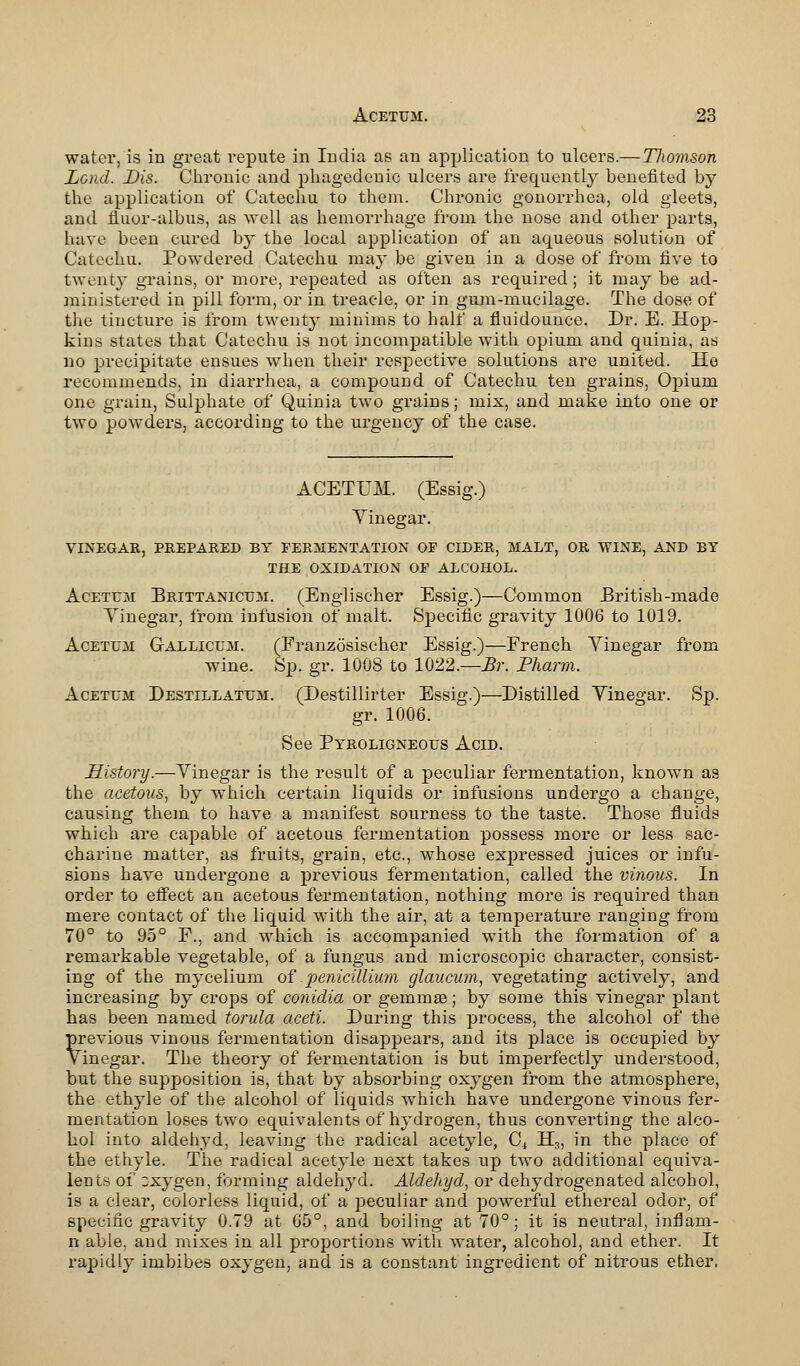 water, is in great repute in India as an application to ulcers.—Thomson Lend. Dis. Chronic and phagedenic ulcers are frequently benefited by the application of Catechu to them. Chronic gonorrhea, old gleets, arid fluor-albus, as well as hemorrhage from the nose and other parts, have been cured by the local application of an aqueous solution of Catechu. Powdered Catechu may be given in a dose of from five to twenty grains, or more, repeated as often as required ; it may be ad- ministered in pill form, or in treacle, or in gum-mucilage. The dose of the tincture is from twenty minims to half a fluidounce. Dr. E. Hop- kins states that Catechu is not incompatible with opium and quinia, as no precipitate ensues when their respective solutions are united. He recommends, in diarrhea, a compound of Catechu ten grains, Opium one grain, Sulphate of Quinia two grains; mix, and make into one or two powders, according to the urgency of the case. ACETUM. (Essig.) Vinegar. VINEGAR, PREPARED BY FERMENTATION OP CIDER, MALT, OR WINE, AND BY THE OXIDATION OF ALCOHOL. Acetum Brittanicum. (Englischer Essig.)—Common British-made Yinegar, from infusion of malt. Specific gravity 1006 to 1019. Acetum Gallicum. (Franzosischer Essig.)—French Yinegar from wine. Sp. gr. 1008 to 1022.—Br. Pharm. Acetum Destillatum. (Destillirter Essig.)—Distilled Yinegar. Sp. gr. 1006. See Pyroligneous Acid. History.—Yinegar is the result of a peculiar fermentation, known as the acetous, by which certain liquids or infusions undergo a change, causing them to have a manifest sourness to the taste. Those fluids which are capable of acetous fermentation possess more or less sac- charine matter, as fruits, grain, etc., whose expressed juices or infu- sions have undergone a previous fermentation, called the vinous. In order to effect an acetous fermentation, nothing more is required than mere contact of the liquid with the air, at a temperature ranging from 70° to 95° F., and which is accompanied with the formation of a remarkable vegetable, of a fungus and microscopic character, consist- ing of the mycelium of jpenicillium glaucum, vegetating actively, and increasing by crops of conidia or gerumse; by some this vinegar plant has been named torula aceti. During this process, the alcohol of the previous vinous fermentation disappears, and its place is occupied by Vinegar. The theory of fermentation is but imperfectly understood, but the supposition is, that by absorbing oxygen from the atmosphere, the ethyle of the alcohol of liquids which have undergone vinous fer- mentation loses two equivalents of hydrogen, thus converting the alco- hol into aldehyd, leaving the radical acetyle, C4 H3, in the place of the ethyle. The radical acetyle next takes up two additional equiva- lents of Dxygen, forming aldehyd. Aldehyd, or dehydrogenated alcohol, is a clear, colorless liquid, of a peculiar and powerful ethereal odor, of specific gravity 0.79 at 65°, and boiling at 70°; it is neutral, inflam- n able, and mixes in all proportions with water, alcohol, and ether. It rapidly imbibes oxygen, and is a constant ingredient of nitrous ether.