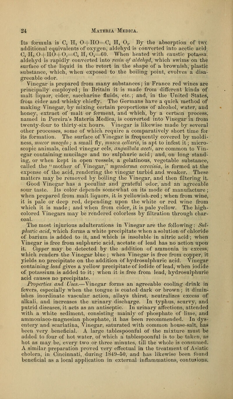 Its formula is C4 H3 0-f-HO=C4 H4 02. By the absorption of twc additional equivalents of oxygen, aldehyd is converted into acetic acid C4 H3 0+HO-|70,=C4 H4 O4=60. When heated with caustic potassa! aldehyd is rapidly converted into resin of aldehyd, which swims on the surface of the liquid in the retort in the shape of a brownish, plastic substance, which, when exposed to the boiling point, evolves a disa- greeable odor. Vinegar is prepared from many substances; in France red wines are principally employed; in Britain it is made from different kinds of malt liquor, cider, saccharine fluids, etc.; and, in the United States, from cider and whisky chiefly. The Germans have a quick method of making Vinegar, by mixing certain proportions of alcohol, water, and honey, extract of malt or ferment, and which, by a certain process, named in Pereira's Materia Medica, is converted into Vinegar in from twenty-four to thirty-six hours. Vinegar is likewise made by several other processes, some of which require a comparatively short time for its formation. The surface of Vinegar is frequently covered by moldi- ness, mucor mucedo; a small fly, musca cellaris, is apt to infest it; micro- scopic animals, called vinegar eels, anguillida aceti, are common to Vin- egar containing mucilage and no sulphuric acid; and, on long stand- ing, or when kept in open vessels, a gelatinous, vegetable substance, called the mother of Vinegar, mycoderma cerevisia, is formed at the expense of the acid, rendering the vinegar turbid and weaker. These matters may be removed by boiling the Vinegar, and then filtering it. G-ood Vinegar has a peculiar and grateful odor, and an agreeable sour taste. Its color depends somewhat on its mode of manufacture; when prepared from malt liquors, it is yellowish-red; when from wine, it is pale or deep red, depending upon the white or red wine from which it is made ; and when from cider, it is pale yellow. The high- colored Vinegars may be rendered colorless by filtration through char- coal. The most injurious adulterations in Vinegar are the following: Sul- phuric acid, which forms a white precipitate when a solution of chloride of barium is added to it, and which is insoluble in nitric acid; when Vinegar is free from sulphuric acid, acetate of lead has no action upon it. Copper may be detected by the addition of ammonia in excess, which renders the Vinegar blue ; when Vinegar is free from copper, it yields no precipitate on the addition of hydrosulphuric acid. Vinegar containing lead gives a yellow precipitate of iodide of lead, when iodide of potassium is added to it; when it is free from lead, hydrosulphuric acid causes no precipitate. Properties and Uses.—Vinegar forms an agreeable cooling drink in fevers, especially when the tongue is coated dark or brown; it dimin- ishes inordinate vascular action, allays thirst, neutralizes excess of alkali, and increases the urinary discharge. In typhus, scurvy, and putrid diseases, it acts as an antiseptic. In urinary affections, attended with a white sediment, consisting mainly of phosphate of lime, and ammoniaco-magnesian phosphate, it has been recommended. In dys- entery and scarlatina, Vinegar, saturated with common house-salt, has been very beneficial. A large tablespoonful of the mixture must be added to four of hot water, of which a tablespoonful is to be taken, as hot as may be, every two or three minutes, till the whole is consumed. A similar preparation proved very effectual in the treatment of Asiatic cholera, in Cincinnati, during 1849-50, and has likewise been found beneficial as a local application in external inflammations, contusions,