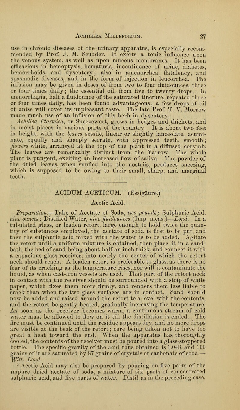 use in chronic diseases of the urinary apparatus, is especially recom- mended by Prof. J. M. Scudder. It exerts a tonic influence upon the venous system, as well as upon mucous membranes. It has been efficacious in hemoptysis, hematuria, incontinence of urine, diabetes, hemorrhoids, and dysentery; also in amenorrhea, flatulency, and spasmodic diseases, and in the form of injection in leucorrhea. The infusion may be given in doses of from two to four fluidounces, three or four times daily; the essential oil, from five to twenty drops. In menorrhagia, half a fluidounce of the saturated tincture, repeated three or four times daily, has been found advantageous; a few drops of oil of anise will cover its unpleasant taste. The late Prof. T. Y. Morrow made much use of an infusion of this herb in dysentery. Achillea Ptarmica, or Sneezewort, grows in hedges and thickets, and in moist places in various parts of the country. It is about two feet in height, with the leaves sessile, linear or slightly lanceolate, acumi- nate, equally and sharply serrate, with appressed teeth, smooth; flowers white, arranged at the top of the plant in a diffused corymb. The leaves are remarkably distinct from the Yarrow. The whole plant is pungent, exciting an increased flow of saliva. The powder of the dried leaves, when snuffed into the nostrils, produces sneezing, which is supposed to be owing to their small, sharp, and marginal teeth. ACIDTJM ACETICUM. (Essigaure.) Acetic Acid. Preparation.—Take of Acetate of Soda, two pounds; Sulphuric Acid, nine ounces; Distilled Water, nine fluidounces (Imp. meas.)—JJond. In a tubulated glass, or leaden retort, large enough to hold twice the quan- tity of substances employed, the acetate of soda is first to be put, and then the sulphuric acid mixed with the water is to be added. Agitate the retort until a uniform mixture is obtained, then place it in a sand- bath, the bed of sand being about half an inch thick, and connect it with a capacious glass-receiver, into nearly the center of which the retort neck should reach. A leaden retort is preferable to glass, as there is no fear of its cracking as the temperature rises, nor will it contaminate the liquid, as when cast-iron vessels are used. That part of the retort neck in contact with the receiver should be surrounded with a strip of white paper, which fixes them more firmly, and renders them less liable to crack than when the two glass surfaces are in contact. Sand should now be added and raised around the retort to a level with the contents, and the retort be gently heated, gradually increasing the temperature. As soon as the receiver becomes warm, a continuous stream of cold water must be allowed to flow on it till the distillation is ended. The fire must be continued until the residue appears dry, and no more drops are visible at the beak of the retort; care being taken not to have too great a heat toward the end. When the apparatus has thoroughly cooled, the contents of the receiver must be poured into a glass-stoppered bottle. The specific gravity of the acid thus obtained is 1.048, and 100 grains of it are saturated by 87 grains of crystals of carbonate of soda.— Witt. Lond. Acetic Acid may also be prepared by pouring on five parts of the impure dried acetate of soda, a mixture of six parts of concentrated sulphuric acid, and five parts of water. Distil as in the preceding case.
