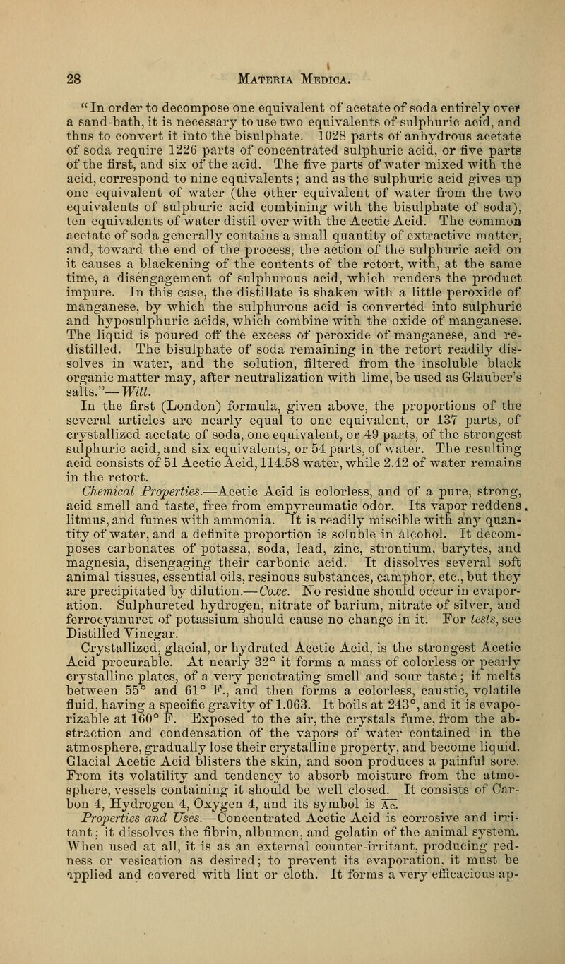  In order to decompose one equivalent of acetate of soda entirely oven a sand-bath, it is necessary to use two equivalents of sulphuric acid, and thus to convert it into the bisulphate. 1028 parts of anhydrous acetate of soda require 1226 parts of concentrated sulphuric acid, or five parts of the first, and six of the acid. The five parts of water mixed with the acid, correspond to nine equivalents; and as the sulphuric acid gives up one equivalent of water (the other equivalent of water from the two equivalents of sulphuric acid combining with the bisulphate of soda), ten equivalents of water distil over with the Acetic Acid. The common acetate of soda generally contains a small quantit}r of extractive matter, and, toward the end of the process, the action of the sulphuric acid on it causes a blackening of the contents of the retort, with, at the same time, a disengagement of sulphurous acid, which renders the product impure. In this case, the distillate is shaken with a little peroxide of manganese, by which the sulphurous acid is converted into sulphuric and hyposulphuric acids, which combine with the oxide of manganese. The liquid is poured off the excess of peroxide of manganese, and re- distilled. The bisulphate of soda remaining in the retort readily dis- solves in water, and. the solution, filtered from the insoluble black organic matter may, after neutralization with lime, be used as Glauber's salts.—Witt. In the first (London) formula, given above, the proportions of the several articles are nearly equal to one equivalent, or 137 parts, of crystallized acetate of soda, one equivalent, or 49 parts, of the strongest sulphuric acid, and six equivalents, or 54 parts, of water. The resulting acid consists of 51 Acetic Acid, 114.58 water, while 2.42 of water remains in the retort. Chemical Properties.—Acetic Acid is colorless, and of a pure, strong, acid smell and taste, free from empyreumatic odor. Its vapor reddens, litmus, and fumes with ammonia. It is readily miscible with any quan- tity of water, and a definite proportion is soluble in alcohol. It decom- poses carbonates of potassa, soda, lead, zinc, strontium, barytes, and magnesia, disengaging their carbonic acid. It dissolves several soft animal tissues, essential oils, resinous substances, camphor, etc., but they are precipitated by dilution.—Coxe. No residue should occur in evapor- ation. Sulphureted hydrogen, nitrate of barium, nitrate of silver, and ferrocyanuret of potassium should cause no change in it. For tests, see Distilled Vinegar. Crystallized, glacial, or hydrated Acetic Acid, is the strongest Acetic Acid procurable. At nearly 32° it forms a mass of colorless or pearly crystalline plates, of a very penetrating smell and sour taste ; it melts between 55° and 61° F., and then forms a colorless, caustic, volatile fluid, having a specific gravity of 1.063. It boils at 243°, and it is evapo- rizable at 160° F. Exposed to the air, the crystals fume, from the ab- straction and condensation of the vapors of water contained in the atmosphere, gradually lose their crystalline property, and become liquid. Glacial Acetic Acid blisters the skin, and soon produces a painful sore. From its volatility and tendency to absorb moisture from the atmo- sphere, vessels containing it should be well closed. It consists of Car- bon 4, Hydrogen 4, Oxygen 4, and its symbol is Ac. Properties and Uses.—Concentrated Acetic Acid is corrosive and irri- tant; it dissolves the fibrin, albumen, and gelatin of the animal system. When used at all, it is as an external counter-irritant, producing red- ness or vesication as desired; to prevent its evaporation, it must be applied and covered with lint or cloth. It forms a very efficacious ap-