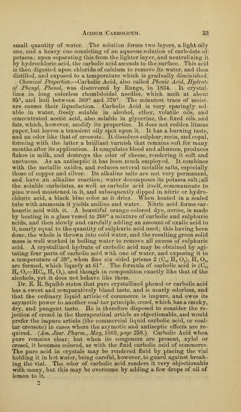 small quantity of water. The solution forms two layers, a light oily one, and a heavy one consisting of an aqueous solution of carbolate of potassa; upon separating this from the lighter layer, and neutralizing it by hydrochloric acid, the carbolic acid ascends to the surface. This acid is then digested upon chloride of calcium to remove its water, and then distilled, and exposed to a temperature which is gradually diminished. Cfiemical Properties.—Carbolic Acid, also called Phenic Acid, Hydrate of Phenyl, Phenol, was discovered by Eunge, in 1834. It crystal- lizes in long colorless rhombdoidal needles, which melt at about 95°, and boil between 369° and 370°. The minutest trace of moist- ure causes their liquefaction. Carbolic Acid is very sparingly sol- uble in water, freely soluble in alcohol, ether, volatile oils, and concentrated acetic acid, also soluble in glycerine, the fixed oils, and fats, which, however, modify its properties. It does not redden litmus paper, but leaves a transient oily spot upon it. It has a burning taste, and an odor like that of creosote. It dissolves sulphur, resin, and copal, forming with the latter a brilliant varnish that remains soft for many months after its application. It coagulates blood and albumen, produces flakes in milk, and destroys the odor of cheese, rendering it soft and unctuous. As an antiseptic it has been much employed. It combines with the metallic oxides, and reduces several metallic salts, especially those of copper and silver. Its alkaline salts are not very permanent, and have an alkaline reaction; water decomposes its potassa salt; all the soluble carbolates, as well as carbolic acid itself, communicate to pine wood moistened in it, and subsequently dipped in nitric or hydro- chloric acid, a black blue color as it dries. When heated in a sealed tube with ammonia it yields aniline and water. Nitric acid forms car- bazotic acid with it. A beautiful orange-colored dye, aurine, is made by heating in a glass vessel to 260° a mixture of carbolic and sulphuric acids, and then slowly and carefully adding an amount of oxalic acid to it, nearly equal to the quantity of sulphuric acid used; this having been done, the whole is thrown into cold water, and the resulting green solid mass is well worked in boiling water to remove all excess of sulphuric acid. A crystallized hydrate of carbolic acid may be obtained by agi- tating four parts of carbolic acid with one of water, and exposing it to a temperature of 39°, when fine six sided prisms 2 (C12 Hfi 02), H2 02, are formed, which liquefy at 61°. The formula of carbolic acid is (C12 H6 02=HC12 H3 02), and though in composition exactly like that of the alcohols, yet it does not behave like them. Dr. B. E. Squibb states that pure crystallized phenol or carbolic acid has a sweet and comparatively bland taste, and is nearly odorless^ and that the ordinary liquid article of commerce is impure, and owes its azymotic power to another coal-tar principle, cresol, which has a smoky, dry, and pungent taste. He is therefore disposed to consider the re- jection of cresol in the therapeutical article as objectionable, and would prefer the impure article (the commercial liquid carbolic acid, or coal- tar creosote) in cases where the azymotic and antiseptic effects are re- quired. (Am. Jour. Pharm., May, 1869, page 259.) Carbolic Acid when pure remains clear; but when its congeners are present, xylol or cresol, it becomes colored, as with the fluid carbolic acid of commerce. The pure acid in crystals may be rendered fluid by placing the vial holding it in hot water, being careful, however, to guard against break- ing the vial. The odor of carbolic acid renders it very objectionable with many, but this may be overcome by adding a few drops of oil of lemon to it.