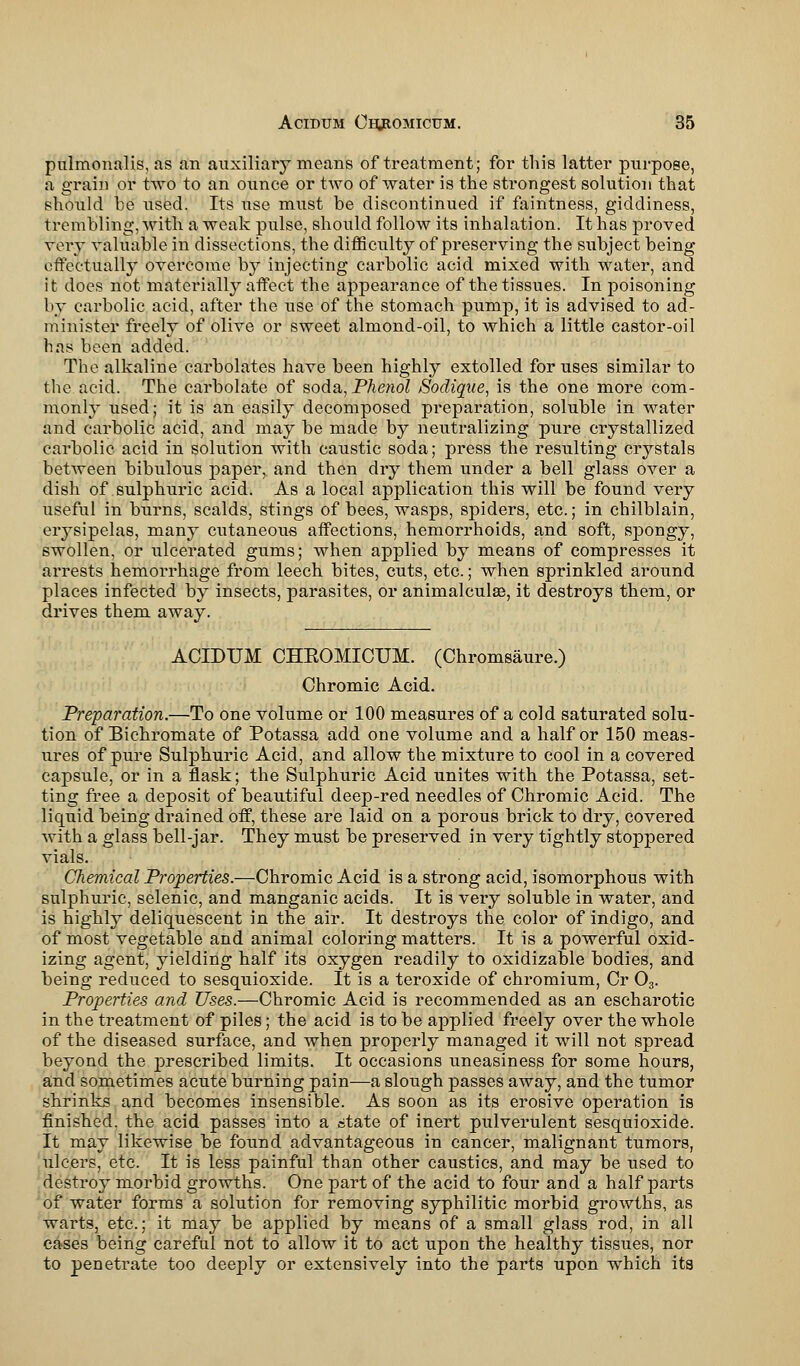 pulmonalis, as an auxiliary means of treatment; for this latter purpose, a grain or two to an ounce or two of water is the strongest solution that should be used. Its use must be discontinued if faintness, giddiness, trembling, with a weak pulse, should follow its inhalation. It has proved very valuable in dissections, the difficulty of preserving the subject being effectually overcome by injecting carbolic acid mixed with water, and it does not materially affect the appearance of the tissues. In poisoning by carbolic acid, after the use of the stomach pump, it is advised to ad- minister freely of olive or sweet almond-oil, to which a little castor-oil has been added. The alkaline carbolates have been highly extolled for uses similar to the acid. The carbolate of soda, Phenol Sodique, is the one more com- monly used; it is an easily decomposed preparation, soluble in water and carbolic acid, and may be made by neutralizing pure crystallized carbolic acid in solution with caustic soda; press the resulting crystals between bibulous paper, and then dry them under a bell glass over a dish of sulphuric acid. As a local application this will be found very useful in burns, scalds, stings of bees, wasps, spiders, etc.; in chilblain, erysipelas, many cutaneous affections, hemorrhoids, and soft, spongy, swollen, or ulcerated gums; when applied by means of compresses it arrests hemorrhage from leech bites, cuts, etc.; when sprinkled around places infected by insects, parasites, or animalculae, it destroys them, or drives them away. ACIDUM CHBOMICUM. (Chromsaure.) Chromic Acid. Preparation.—To one volume or 100 measures of a cold saturated solu- tion of Bichromate of Potassa add one volume and a half or 150 meas- ures of pure Sulphuric Acid, and allow the mixture to cool in a covered capsule, or in a flask; the Sulphuric Acid unites with the Potassa, set- ting free a deposit of beautiful deep-red needles of Chromic Acid. The liquid being drained off, these are laid on a porous brick to dry, covered with a glass bell-jar. They must be preserved in very tightly stoppered vials. Chemical Properties.—Chromic Acid is a strong acid, isomorphous with sulphuric, selenic, and manganic acids. It is very soluble in water, and is highly deliquescent in the air. It destroys the color of indigo, and of most vegetable and animal coloring matters. It is a powerful oxid- izing agent, yielding half its oxygen readily to oxidizable bodies, and being reduced to sesquioxide. It is a teroxide of chromium, Cr 03. Properties and Uses.—Chromic Acid is recommended as an escharotic in the treatment of piles; the acid is to be applied freely over the whole of the diseased surface, and when properly managed it will not spread beyond the prescribed limits. It occasions uneasiness for some hours, and sometimes acute burning pain—a slough passes away, and the tumor shrinks and becomes insensible. As soon as its erosive operation is finished, the acid passes into a state of inert pulverulent sesquioxide. It may likewise be found advantageous in cancer, malignant tumors, ulcers, etc. It is less painful than other caustics, and may be used to destroy morbid growths. One part of the acid to four and a half parts of water forms a solution for removing syphilitic morbid growths, as warts, etc.; it may be applied by means of a small glass rod, in all cases being careful not to allow it to act upon the healthy tissues, nor to penetrate too deeply or extensively into the parts upon which its