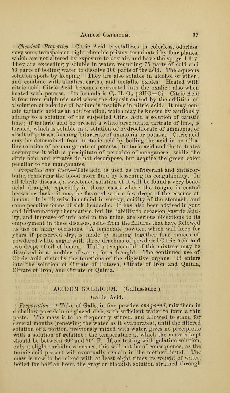 Chemical Properties.—Citric Acid crystallizes in colorless, odorless, very sour, transparent, right-rhombic prisms, terminated by four planes, which are not altered fey exposure to dry air, and have the sp. gr. 1.617. They are exceedingly soluble in water, requiring 75 parts of cold and 50 parts of boiling water to dissolve 100 parts of the acid. The aqueous solution spoils by keeping. They are also soluble in alcohol or ether; and combine with alkalies, earths, and metallic oxides. Heated with nitric acid, Citric Acid becomes converted into the oxalic; also when heated with potassa. Its formula is C12 H5 Ou-j-3HO=Ci. Citric Acid is free from sulphuric acid when the deposit caused by the addition of n solution of chloride of barium is insoluble in nitric acid. It may con- tain tartaric acid as an adulteration, which maybe known by cautiously adding to a solution of the suspected Citric Acid a solution of caustic lime ; if tartaric acid be present a white precipitate, tartrate of lime, is formed, which is soluble in a solution of hydrochlorate of ammonia, or a salt of potassa, forming bitartrate of ammonia or potassa. Citric acid may be determined from tartaric acid by boiling the acid in an alka- line solution of permanganate of potassa; tartaric acid and the tartrates decompose it with a precipitate of peroxide of manganese; while the citric acid and citrates do not decompose, but acquire the green color peculiar to the manganates. Properties and Uses.—This acid is used as refrigerant and antiscor- butic, rendering the blood more fluid by lessening its coagulability. In all febrile diseases, a sweetened solution of it will be found a very bene- ficial draught, especially in those cases where the tongue is coated brown or dark; it m&y be flavored with a few drops of the essence of lemon. It is likewise beneficial in scurvy, acidity of the stomach, and some peculiar forms of sick headache. It has also been advised in gout and inflammatory rheumatism, but its liability to occasion gastric acid- ity, and increase of uric acid in the urine, are serious objections to its employment in these diseases, aside from the failures that have followed its use on many occasions. A lemonade powder, which will keep for years, if preserved dry, is made by mixing together four ounces of powdered white sugar with three drachms of powdered Citric Acid and two drops of oil of lemon. Half a teaspoonful of this mixture may be dissolved in a tumbler of water, for a draught. The continued use of Citric Acid disturbs the functions of the digestive organs. It enters into the solution of Citrate of Potassa, Citrate of Iron and Quinia, Citrate of Iron, and Citrate of Quinia. ACIDUM GALLICUM. (Gallussaure.) Gallic Acid. Preparation.— Take of Galls, in fine powder, one pound, mix them in a shallow porcelain or glazed dish, with sufficient water to form a thin paste. The mass is to be frequently stirred, and allowed to stand for several months (renewing the water as it evaporates), until the filtered solution of a portion, previously mixed with water, gives no precipitate with a solution of gelatine; the temperature at which the mass is kept should be between 60° and 70° P. If, on testing with gelatine solution, only a slight turbidness ensues, this will not be of consequence, as the tannic acid present will eventually remain in the mother liquid. The mass is now to be mixed with at least eight times its weight of water, boiled for half an hour, the gray or blackish solution strained through