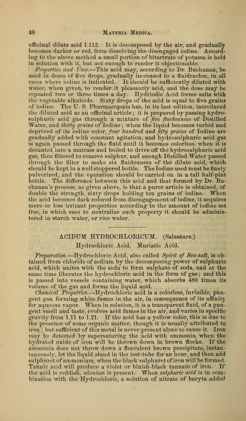 officinal dilute acid 1.112. It is decomposed by the air, and gradually becomes darker or red, from dissolving the disengaged iodine. Accord- ing to the above method a small portion of bitartrate of potassa is held in solution with it, but not enough to render it objectionable. Properties and Uses.—This acid may, according to Dr. Buchanan, be used in doses of five drops, gradually increased to a fluidrachm, in all cases where iodine is indicated. It should be sufficiently diluted with water, when given, to render it pleasantly acid, and the dose may be repeated two or three times a day. Hydriodic Acid forms salts with the vegetable alkaloids. Sixty drops of the acid is equal to five grains of iodine. The U. S. Pharmacopoeia has, in its last edition, introduced the diluted acid as an officinal article ; it is prepared by passing hydro- sulphuric acid gas through a mixture of five fiuidounces of Distilled Water, and thirty grains of Iodine; when the liquid becomes turbid and deprived of its iodine color, four hundred and fifty grains of Iodine are gradually added with constant agitation, and hydrosulphuric acid gas is again passed through the fluid until it becomes colorless, when it is decanted into a matrass and boiled to drive off the hydrosulphuric acid gas, then filtered to remove sulphur, and enough Distilled Water passed through the filter to make six fiuidounces of the dilute acid, which should be kept in a well stoppered bottle. The Iodine used must be finely pulverized, and the operation should be carried on in a tall half-pint bottle. The difference between this acid and that formed by Dr. Bu- chanan's process, as given above, is that a purer article is obtained, of double the strength, sixty drops holding ten grains of iodine. When the acid becomes dark colored from disengagement of iodine, it acquires more or less irritant properties according to the amount of iodine set free, in which case to neutralize such property it should be adminis- tered in Btarch water, or rice water. ACIDUM HYDKOCHLOEICUM. (Salzsaure.) Hydrochloric Acid. Muriatic Acid. Preparation.—Hydrochloric Acid, also called Spirit of Sea-salt, is ob- tained from chloride of sodium by the decomposing power of sulphuric acid, which unites with the soda to form sulphate of soda, and at the same time liberates the hydrochloric acid in the form of gas; and this is passed into vessels containing water, which absorbs 480 times its volume of the gas and forms the liquid acid. Chemical Properties.—Hydrochloric acid is a colorless, invisible, pun- gent gas, forming white fumes in the air, in consequence of its affinitj for aqueous vapor. When in solution, it is a transparent fluid, of a pun- gent smell and taste, evolves acid fumes in the air, and varies in specific gravity from 1.11 to 1.21. If the acid has a yellow color, this is due to the presence of some organic matter, though it is usually attributed to iron ; but sufficient of this metal is never present alone to cause it. Iron may bo detected by supersaturing the acid with ammonia, when the hydrated oxide of iron will be thrown down in brown flocks. If the ammonia does not throw down a flocculent brown precipitate, instan- taneously, let the liquid stand in the test-tube for an hoiir, and then add sulphuret of ammonium, when the black sulphuret of iron will be formed. Tannic acid will produce a violet or bluish-black tannate of iron. If the acid is reddish, selenium is present. When sulphuric acid is in com- bination with the Hydrochloric, a solution of nitrate of baryta added