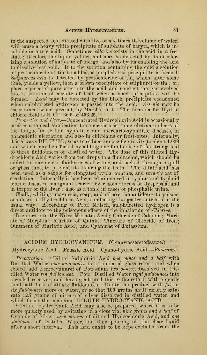 to the suspected acid diluted with five or six times its volume of water, will cause a heavy white precipitate of sulphate of baryta, which is in- soluble in nitric acid. Sometimes chlorine exists in the acid in a free state; it colors the liquid yellow, and may be detected by its decolor- izing a solution of sulphate of indigo, and also by its enabling the acid to dissolve leaf-gold. If to the solution containing the gold a solution of protochloride of tin be added, a purplish-red precipitate is formed. Sulphurous acid is detected by protochloride of tin, which, after some time, yields a yellow, then a brown precipitate of sulphuret of tin ; or, place a piece of pure zinc into the acid and conduct the gas evolved into a solution of acetate of lead, when a black precipitate will be formed. Lead may be detected by the black precipitate occasioned when sulphureted hydrogen is passed into the acid. Arsenic may be ascertained, when present, by Marsh's test. The formula for Hydro- chloric Acid is H Cl=36.5 or 456.25. Properties and Uses.—Concentrated Hydrochloric Acid is occasionally used as a topical application to cancrum oris, some obstinate ulcers of the tongue in certain syphilitic and mercurio-syphilitic diseases, in phagedenic ulceration and also in chilblains or frost-bites. Internally, it is always DILUTED, so as to reduce its specific gravity to about 1.038 and Avhieh may be effected by adding one fluiclounce of the strong acid to three fluid ounces of distilled water. The dose of this diluted Hy- drochloric Acid varies from ten drops to a fluidrachm, which should be added to four or six fluidounces of water, and sucked through a quill or glass tube, to prevent its injuring the teeth. The dilute acid has been used as a gargle for elongated uvula, aphthae, and sore-throat of scarlatina. Internally it has been administered in typhus and typhoid febrile diseases, malignant scarlet fever, some forms of dyspepsia, and in torpor of the liver ; also as a tonic in cases of phosphatic urine. Chalk, whiting, magnesia, soap, and oil are the antidotes to poison- ous doses of Hydrochloric Acid, combating the gastro-enteritis in the usual way. According to Prof. Maisch, sulphuretted hydrogen is a direct antidote to the poisonous effects of the inhalation of Chlorine. It enters into the Nitro-Muriatic Acid; Chloride of Calcium ; Muri- ate of Morphia; Muriate of Quinia; Tincture of Chloride of Iron; Ointment of Muriatic Acid; and Cyanuret of Potassium. ACIDUM HYDKOCYANICUM. (Cyanwasserstoffsaure.) Hydrocyanic Acid. Prussic Acid. Cyano-hydric Acid.—Blausaure. Preparation.—# Dilute Sulphuric Acid one ounce and a half with Distilled Water four fluidounces in a tubulated glass retort, and when cooled, add Ferrocyanuret of Potassium two ounces, dissolved in Dis- tilled Water ten fluidounces. Pour Distilled Water eight fluidounces into a cooled receiver, and having adapted this to the retort, with a gentle sand-bath heat distil six fluidounces. Dilute the product with five or six fluidounces more of Abater, or so that 100 grains shall exactly satu- rate 12.7 grains of nitrate of silver dissolved in distilled water, and which forms the medicinal DILUTE HYDKOCYANIC ACID. Dilute Hydrocyanic Acid may also be prepared, where it is to be more quickly used, by agitating in a close vial nine grains and a half of Cyanide of Silver, nine minims of diluted Hydrochloric Acid, and one fluidounce of Distilled Water, and then pouring off the clear liquid after a short interval. This acid ought to be kept excluded from the