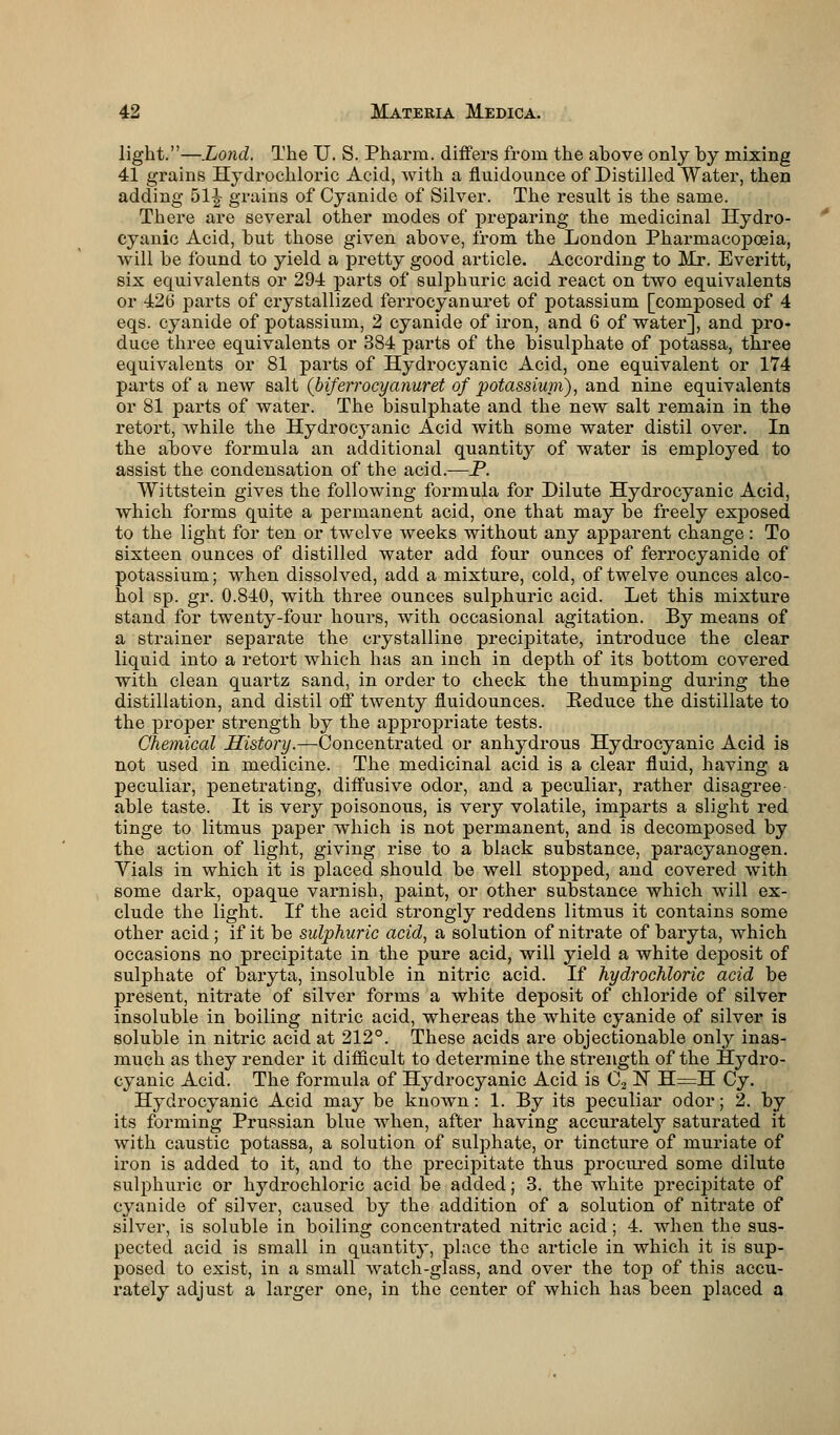 light.—.Lond. The U. S. Pharm. differs from the ahove only by mixing 41 grains Hydrochloric Acid, with a fluidounce of Distilled Water, then adding 51^ grains of Cyanide of Silver. The result is the same. There are several other modes of preparing the medicinal Hydro- cyanic Acid, but those given above, from the London Pharmacopoeia, will be found to yield a pretty good article. According to Mr. Everitt, six equivalents or 294 parts of sulphuric acid react on two equivalents or 426 parts of crystallized ferrocyanuret of potassium [composed of 4 eqs. cyanide of potassium, 2 cyanide of iron, and 6 of water], and pro- duce three equivalents or 384 parts of the bisulphate of potassa, three equivalents or 81 parts of Hydrocyanic Acid, one equivalent or 174 parts of a new salt (biferrocyanuret of potassium), and nine equivalents or 81 parts of water. The bisulphate and the new salt remain in the retort, while the Hydrocyanic Acid with some water distil over. In the above formula an additional quantity of water is employed to assist the condensation of the acid.—P. Wittstein gives the following formula for Dilute Hydrocyanic Acid, which forms quite a permanent acid, one that may be freely exj)osed to the light for ten or twelve weeks without any apparent change : To sixteen ounces of distilled water add four ounces of ferrocyanide of potassium; when dissolved, add a mixture, cold, of twelve ounces alco- hol sp. gr. 0.840, with three ounces sulphuric acid. Let this mixture stand for twenty-four hours, with occasional agitation. By means of a strainer separate the crystalline precipitate, introduce the clear liquid into a retort which has an inch in depth of its bottom covered with clean quartz sand, in order to check the thumping during the distillation, and distil off twenty fluidounces. Eeduce the distillate to the proper strength by the appropriate tests. Chemical History.—Concentrated or anhydrous Hydrocyanic Acid is not used in medicine. The medicinal acid is a clear fluid, having a peculiar, penetrating, diffusive odor, and a peculiar, rather disagree able taste. It is very poisonous, is very volatile, imparts a slight red tinge to litmus paper which is not permanent, and is decomposed by the action of light, giving rise to a black substance, paracyanogen. Yials in which it is placed should be well stopped, and covered with some dark, opaque varnish, paint, or other substance which will ex- clude the light. If the acid strongly reddens litmus it contains some other acid; if it be sulphuric acid, a solution of nitrate of baryta, which occasions no precipitate in the pure acid, will yield a white deposit of sulphate of baryta, insoluble in nitric acid. If hydrochloric acid be present, nitrate of silver forms a white deposit of chloride of silver insoluble in boiling nitric acid, whereas the white cyanide of silver is soluble in nitric acid at 212°. These acids are objectionable only inas- much as they render it difficult to determine the strength of the Hydro- cyanic Acid. The formula of Hydrocyanic Acid is C2 rT H=H Cy. Hydrocyanic Acid may be knoAvn: 1. By its peculiar odor; 2. by its forming Prussian blue when, after having accurately saturated it with caustic potassa, a solution of sulphate, or tincture of muriate of iron is added to it, and to the precipitate thus procured some dilute sulphuric or hydrochloric acid be added; 3. the white precipitate of cyanide of silver, caused by the addition of a solution of nitrate of silver, is soluble in boiling concentrated nitric acid; 4. when the sus- pected acid is small in quantity, place the article in which it is sup- posed to exist, in a small watch-glass, and over the top of this accu- rately adjust a larger one, in the center of which has been placed a