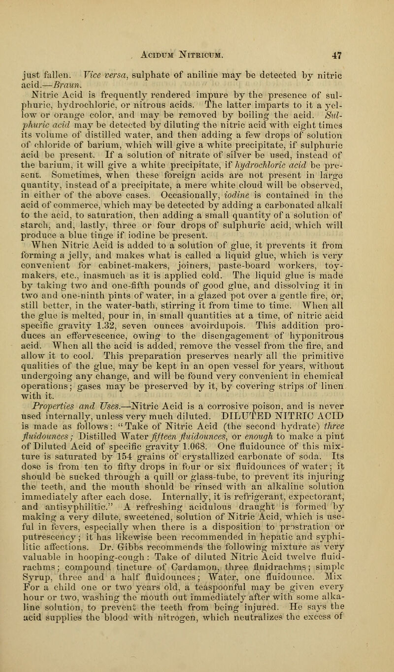 just fallen. Vice versa, sulphate of aniline may be detected by nitric acid.—Braun. Nitric Acid is frequently rendered impure by the presence of sul- phuric, hj^drochloric, or nitrous acids. The latter imparts to it a yel- low or orange color, and may be removed by boiling the acid. Sul- phuric acid may be detected by diluting the nitric acid with eight times its volume of distilled water, and then adding a few drops of solution of chloride of barium, which will give a white precipitate, if sulphuric acid be present. If a solution of nitrate of silver be used, instead of the barium, it will give a white precipitate, if hydrochloric acid be pre- sent. Sometimes, when these foreign acids are not present in largo quantity, instead of a precipitate, a mere white cloud will be observed, in either of the above cases. Occasionally, iodine is contained in the acid of commerce, which may be detected by adding a carbonated alkali to the acid, to saturation, then adding a small quantity of a solution of starch, and, lastly, three or four drops of sulphuric acid, which will produce a blue tinge if iodine be present. When Nitric Acid is added to a solution of glue, it prevents it from forming a jell}', and makes what is called a liquid glue, which is very convenient for cabinet-makers, joiners, paste-board workers, toy- makers, etc., inasmuch as it is applied cold. The liquid glue is made by taking two and one-fifth pounds of good glue, and dissolving it in two and one-ninth pints of water, in a glazed pot over a gentle fire, or, still better, in the water-bath, stirring it from time to time. When all the glue is melted, pour in, in small quantities at a time, of nitric acid specific gravity 1.32, seven ounces avoirdupois. This addition pro- duces an effervescence, owing to the disengagement of hyponitrous acid. When all the acid is added, remove the vessel from the fire, and allow it to cool. This preparation preserves nearly all the primitive qualities of the glue, may be kept in an open vessel for years, without undergoing any change, and will be found very convenient in chemical operations; gases may be preserved by it, by covering strips of linen with it. Properties and Uses.—Nitric Acid is a corrosive poison, and is never used internally, unless very much diluted. DILUTED NITKIC ACID is made as follows:  Take of Nitric Acid (the second hydrate) three fluid ounces; Distilled Water fifteen fluidounces, or enough to make a pint of Diluted Acid of specific gravity 1.068. One fluidounce of this mix- ture is saturated by 154 grains of crystallized carbonate of soda. Its dose is from ten to fifty drops in four or six fluidounces of water; it should be sucked through a quill or glass-tube, to prevent its injuring the teeth, and the mouth should be rinsed with an alkaline solution immediately after each dose. Internally, it is refrigerant, expectorant, and antisyphilitic. A refreshing acidulous draught is formed by making a very dilute, sweetened, solution of Nitric Acid, which is use- ful in fevers, especially when there is a disposition to prostration or putrescency; it has likewise been recommended in hepatic and syphi- litic affections. Dr. GJ-ibbs recommends the following mixture as very valuable in hooping-cough: Take of diluted Nitric Acid twelve fluid- rachms; compound tincture of Cardamon, three fluidrachms; simple Syrup, three and a half fluidounces; Water, one fluidounce. Mix For a child one or two years old, a teaspoonful may be given every hour or two, washing the mouth out immediately after with some alka- line solution, to prevent the teeth from being injured. He sajTs the acid supplies the blood with nitrogen, which neutralizes the excess of