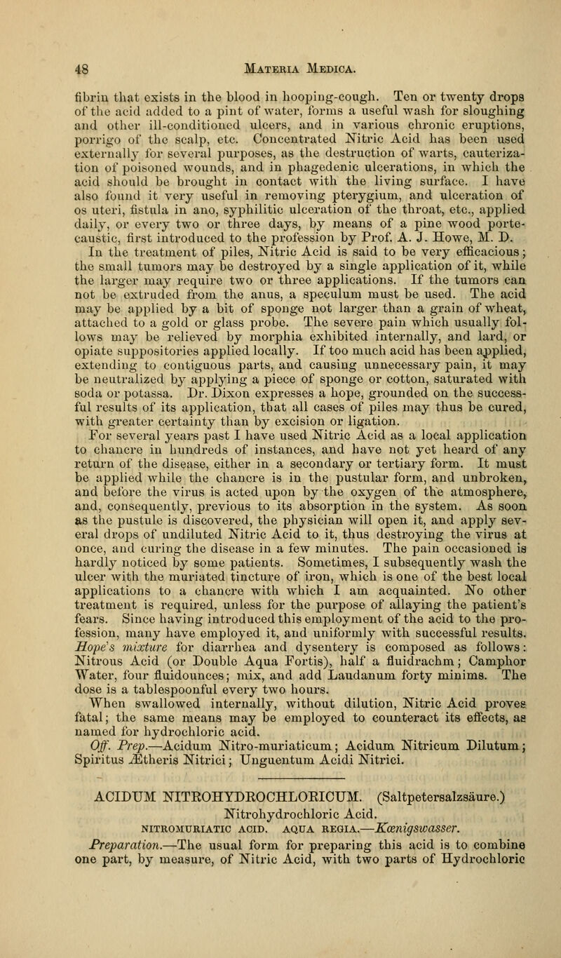 fibrin that exists in the blood in hooping-cough. Ten or twenty drops of the acid added to a pint of water, forms a useful wash for sloughing and other ill-conditioned ulcers, and in various chronic eruptions, porrigo of the scalp, etc. Concentrated Nitric Acid has been used externally for several purposes, as the destruction of warts, cauteriza- tion of poisoned wounds, and in phagedenic ulcerations, in which the acid should be brought in contact with the living surface. I have also found it very useful in removing pterygium, and ulceration of os uteri, fistula in ano, syphilitic ulceration of the throat, etc., applied daily, or every two or three days, by means of a pine wood porte- caustic, first introduced to the profession by Prof. A. J. Howe, M. D. In the treatment of piles, Nitric Acid is said to be very efficacious; the small tumors may be destroyed by a single application of it, while the larger may require two or three applications. If the tumors can not be extruded from the anus, a speculum must be used. The acid may be applied by a bit of sponge not larger than a grain of wheat, attached to a gold or glass probe. The severe pain which usually fol- lows may be relieved by morphia exhibited internally, and lard, or opiate suppositories applied locally. If too much acid has been applied, extending to contiguous parts, and causing unnecessary pain, it may be neutralized by applying a piece of sponge or cotton, saturated with soda or potassa. Dr. Dixon expresses a hope, grounded on the success- ful results of its application, that all cases of piles may thus be cured, with greater certainty than by excision or ligation. For several years past I have used Nitric Acid as a local application to chancre in hundreds of instances, and have not yet heard of any return of the disease, either in a secondary or tertiary form. It must be applied while the chancre is in the pustular form, and unbroken, and before the virus is acted upon by the oxygen of the atmosphere, and, consequently, previous to its absorption in the system. As soon as the pustule is discovered, the physician will open it, and apply sev- eral drops of undiluted Nitric Acid to it, thus destroying the virus at once, and curing the disease in a few minutes. The pain occasioned is hardly noticed by some patients. Sometimes, I subsequently wash the ulcer with the muriated tincture of iron, which is one of the best local applications to a chancre with which I am acquainted. No other treatment is required, unless for the purpose of allaying the patient's fears. Since having introduced this employment of the acid to the pro- fession, many have employed it, and uniformly with successful results. Hope's mixture for diarrhea and dysentery is composed as follows: Nitrous Acid (or Double Aqua Fortis), half a fluidrachm; Camphor Water, four fluidounces; mix, and add Laudanum forty minims. The dose is a tablespoonful eveiy two hours. When swallowed internally, without dilution, Nitric Acid proves fatal; the same means may be employed to counteract its effects, as named for hydrochloric acid. Off. Prep.—Acidum Nitro-muriaticum; Acidum Nitricum Dilutum; Spiritus iEtheris Nitrici; Unguentum Acidi Nitrici. ACIDUM NITEOHYDEOCHLOEICUM. (Saltpetersalzsaure.) Nitrohydrochloric Acid. NITROMURIATIC ACID. AQUA REGIA.—KoenigSWaSSer. Preparation.—The usual form for preparing this acid is to combine one part, by measure, of Nitric Acid, with two parts of Hydrochloric
