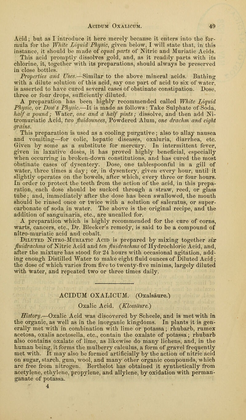 Acid; but as I introduce it here merely because it enters into the for- mula for the White Liquid Physic, given below, I will state that, in this instance, it should be made of equal parts of Nitric and Muriatic Acids. This acid promptly dissolves gold, and, as it readily parts with its chlorine, it, together with its preparations, should always be preserved in close bottles. Properties and Uses.—Similar to the above mineral acids. Bathing with a dilute solution of this acid, say one part of acid to six of water, is asserted to have cured several cases of obstinate constipation. Dose, three or four drops, sufficiently diluted. A preparation has been highly recommended called White Liquid Physic, or Doic's Physic.—It is made as follows : Take Sulphate of Soda, half a pound; Water, one and a half pints; dissolve, and then add Ni- tromuriatic Acid, two fluidounces, Powdered Alum, one drachm and eight grains. This preparation is used as a cooling purgative; also to allay nausea and vomiting—for colic, hepatic diseases, oxaluria, diarrhea, etc. Given by some as a substitute for mercury. In intermittent fever, given in laxative doses, it has proved highly beneficial, especially when occurring in broken-down constitutions, and has cured the most obstinate cases of dysentery. Dose, one tablespoonful in a gill of water, three times a day; or, in dysentery, given every hour, until it slightly operates on the bowels, after which, every three or four hours. In order to protect the teeth from the action of the acid, in this prepa- ration, each dose should be sucked through a straw, reed, or glass tube; and, immediately after the dose has been swallowed, the mouth should be rinsed once or twice with a solution of saleratus, or super- carbonate of soda in water. The above is the original recipe, and the addition of sanguinaria, etc., are uncalled for. A preparation which is highly recommended for the cure of corns, warts, cancers, etc., Dr. Bleeker's remedy, is said to be a compound of nitro-muriatic acid and cobalt. Diluted Nitro-Muriatic Acid is prepared by mixing together six fluidrachms of Nitric Acid and ten fluidrachms of Hydrochloric Acid, and, after the mixture has stood for 24 hours with occasional agitation, add- ing enough Distilled Water to make eight fluid ounces of Diluted Acid ; the dose of which varies from five to twenty-five minims, largely diluted with water, and repeated two or three times daily. ACIDUM OXALICUM. (Oxalsaure.) Oxalic Acid. (Kleesdure?) History.—Oxalic Acid was discovered by Scheele, and is met with in the organic, as well as in the inorganic kingdoms. In plants it is gen- erally met with in combination with lime or potassa; rhubarb, rumex acetosa, oxalis acetosella, etc., contain the oxalate of potassa; rhubarb also contains oxalate of lime, as likewise do many lichens, and, in the human being, it forms the mulberry calculus, a form of gravel frequently met with. It may also be formed artificially by the action of nitric acid on sugar, starch, gum, wool, and many other organic compounds, which are free from nitrogen. Berthelot has obtained it synthetically from acetylene, ethylene, propylene, and allylene, by oxidation with perman- ganate of potassa. 4
