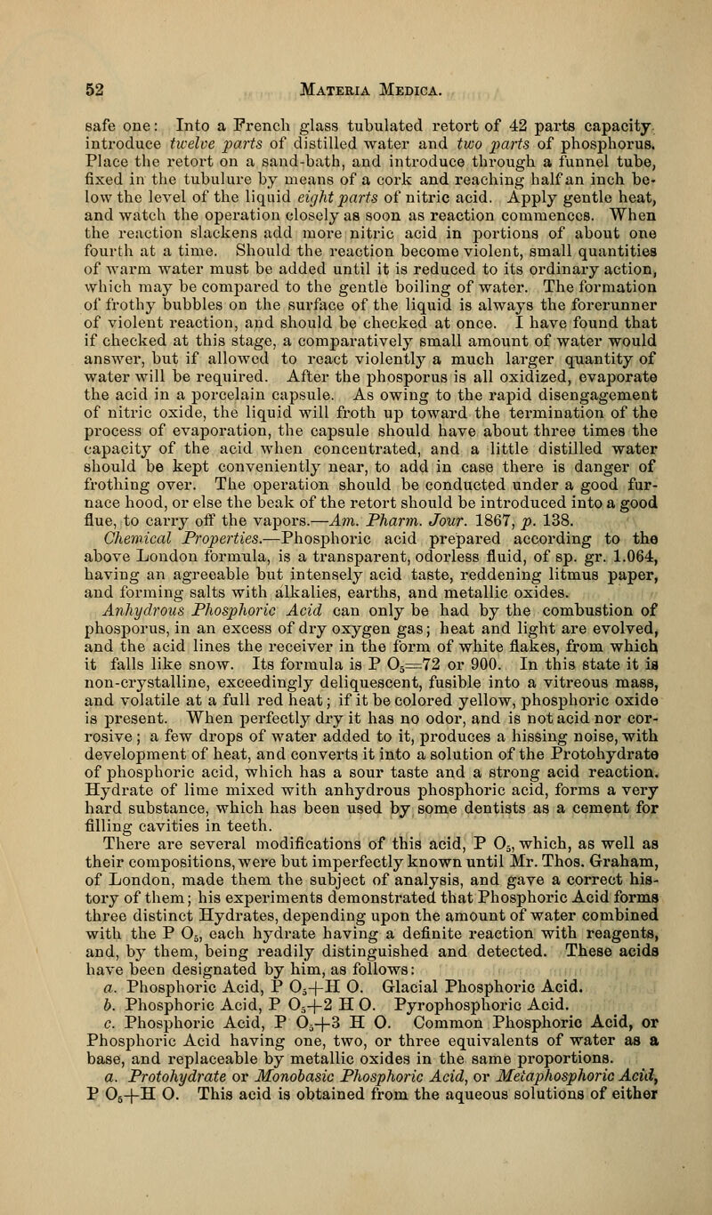 safe one: Into a French glass tubulated retort of 42 parts capacity, introduce twelve parts of distilled water and two parts of phosphorus. Place the retort on a sand-hath, and introduce through a funnel tube, fixed in the tubulure by means of a cork and reaching half an inch be- low the level of the liquid eight parts of nitric acid. Apply gentle heat, and watch the operation closely as soon as reaction commences. When the reaction slackens add more nitric acid in portions of about one fourth at a time. Should the reaction become violent, small quantities of warm water must be added until it is reduced to its ordinary action, which may be compared to the gentle boiling of water. The formation of frothy bubbles on the surface of the liquid is always the forerunner of violent reaction, and should be checked at once. I have found that if checked at this stage, a comparatively small amount of water would answer, but if allowed to react violently a much larger quantity of water will be required. After the phosporus is all oxidized, evaporate the acid in a porcelain capsule. As owing to the rapid disengagement of nitric oxide, the liquid will froth up toward the termination of the process of evaporation, the capsule should have about three times the capacity of the acid when concentrated, and a little distilled water should be kept conveniently near, to add in case there is danger of frothing over. The operation should be conducted under a good fur- nace hood, or else the beak of the retort should be introduced into a good flue, to carry off the vapors.—Am. Tharm. Jour. 1867, p. 138. Chemical Properties.—Phosphoric acid prepared according to the above London formula, is a transparent, odorless fluid, of sp. gr. 1.064, having an agreeable but intensely acid taste, reddening litmus paper, and forming salts with alkalies, earths, and metallic oxides. Anhydrous Phosphoric Acid can only be had by the combustion of phosporus, in an excess of dry oxygen gas; heat and light are evolved, and the acid lines the receiver in the form of white flakes, from which it falls like snow. Its formula is P 05=72 or 900. In this state it is non-crystalline, exceedingly deliquescent, fusible into a vitreous mass, and volatile at a full red heat; if it be colored yellow, phosphoric oxide is present. When perfectly dry it has no odor, and is not acid nor cor- rosive ; a few drops of water added to it, produces a hissing noise, with development of heat, and converts it into a solution of the Protohydrate of phosphoric acid, which has a sour taste and a strong acid reaction. Hydrate of lime mixed with anhydrous phosphoric acid, forms a very hard substance, which has been used by some dentists as a cement for filling cavities in teeth. There are several modifications of this acid, P 03, which, as well as their compositions, were but imperfectly known until Mr. Thos. Graham, of London, made them the subject of analysis, and gave a correct his- tory of them; his experiments demonstrated that Phosphoric Acid forms three distinct Hydrates, depending upon the amount of water combined with the P 05, each hydrate having a definite reaction with reagents, and, by them, being readily distinguished and detected. These acids have been designated by him, as follows: a. Phosphoric Acid, P 05-|-H 0. Glacial Phosphoric Acid. b. Phosphoric Acid, P 05-f-2 H O. Pyrophosphoric Acid. c. Phosphoric Acid, P 05-}-3 H O. Common Phosphoric Acid, or Phosphoric Acid having one, two, or three equivalents of water as a base, and replaceable by metallic oxides in the same proportions. a. Protohydrate or Monobasic Phosphoric Acid, or Meiaphosphoric Acid, P 05-f H O. This acid is obtained from the aqueous solutions of either