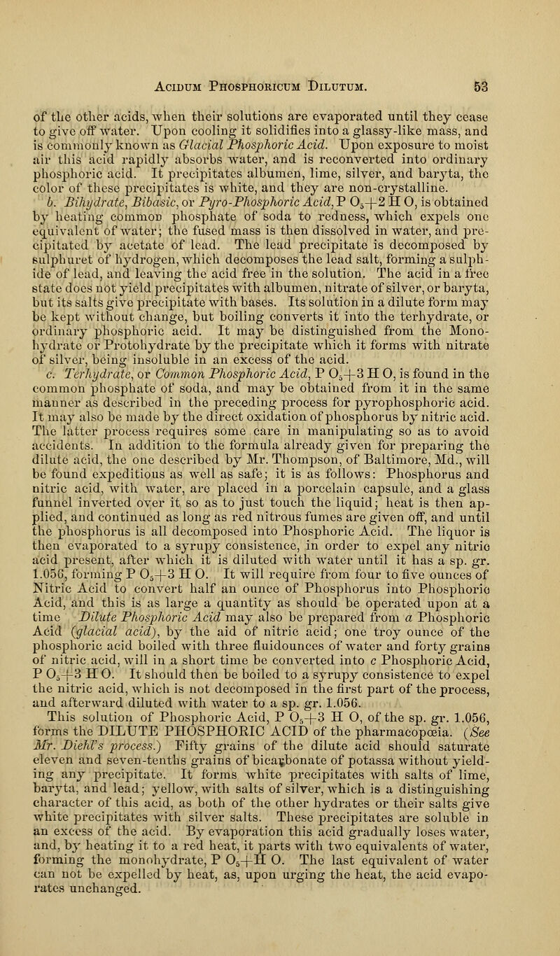 of the other acids, when their solutions are evaporated until they cease to give off water. Upon cooling it solidifies into a glassy-like mass, and is commonly known as Glacial Phosphoric Acid. Upon exposure to moist air this acid rapidly absorbs water, and is reconverted into ordinary phosphoric acid. It precipitates albumen, lime, silver, and bar}7ta, the color of these precipitates is white, and they are non-crystalline. b. Bihydrate, Bibasic, or Pyro-Phosphoric Acid, P 05-J-2 H O, is obtained by heating commoD phosphate of soda to redness, which expels one equivalent of water; the fused mass is then dissolved in water, and pre- cipitated by acetate of lead. The lead precipitate is decomposed by sulphuret of hydrogen, which decomposes the lead salt, forming a sulph- ide of lead, and leaving the acid free in the solution. The acid in a free state does not yield precipitates with albumen, nitrate of silver, or baryta, but its salts give precipitate with bases. Its solution in a dilute form may be kept without change, but boiling converts it into the terhydrate, or ordinary phosphoric acid. It may be distinguished from the Mono- hydrate or Protohydrate by the precipitate which it forms with nitrate of silver, being insoluble in an excess of the acid. c. Terhydrate, or Common Phosphoric Acid, P 05+3 H O, is found in the common phosphate of soda, and may be obtained from it in the same manner as described in the preceding process for pyrophosphoric acid. It may also be made by the direct oxidation of phosphorus by nitric acid. The latter jDrocess requires some care in manipulating so as to avoid accidents. In addition to the formula already given for preparing the dilute acid, the one described by Mr. Thompson, of Baltimore, Md., will be found expeditious as well as safe; it is as follows: Phosphorus and nitric acid, with water, are placed in a porcelain capsule, and a glass funnel inverted over it so as to just touch the liquid; heat is then ap- plied, and continued as long as red nitrous fumes are given off, and until the phosphorus is all decomposed into Phosphoric Acid. The liquor is then evaporated to a syrupy consistence, in order to expel any nitric acid present, after which it is diluted with water until it has a sp. gr. 1.056, forming P 05-f3 H O. It will require from four to five ounces of Nitric Acid to convert half an ounce of Phosphorus into Phosphoric Acid, and this is as large a quantity as should be operated upon at a time Dilute Phosphoric Acid may also be prepared from a Phosphoric Acid (glacial acid), by the aid of nitric acid; one troy ounce of the phosphoric acid boiled with three fluidounces of water and forty grains of nitric acid, will in a short time be converted into c Phosphoric Acid, P 05-|-3 H 0. It should then be boiled to a syrupy consistence to expel the nitric acid, which is not decomposed in the first part of the process, and afterward diluted with water to a sp. gr. 1.056. This solution of Phosphoric Acid, P 05+3 H O, of the sp. gr. 1.056, forms the DILUTE PHOSPHORIC ACID of the pharmacopoeia. (See Mr. DiehVs process.) Fifty grains of the dilute acid should saturate eleven and seven-tenths grains of bicarbonate of potassa without yield- ing any precipitate. It forms white precipitates with salts of lime, baryta, and lead; yellow, with salts of silver, which is a distinguishing character of this acid, as both of the other hydrates or their salts give white precipitates with silver salts. These jDrecipitates are soluble in an excess of the acid. By evaporation this acid gradually loses water, and, by heating it to a red heat, it parts with two equivalents of water, forming the monohydrate, P 05-j-H O. The last equivalent of water can not be expelled by heat, as, upon urging the heat, the acid evapo- rates unchanged.