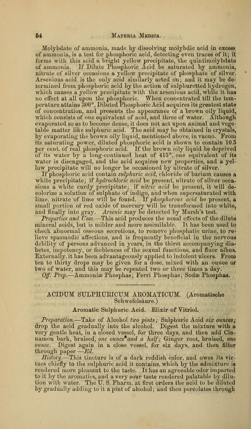 Molybdate of ammonia, made by dissolving molybdic acid in excess of ammonia, is a test for phosphoric acid, detecting even traces of it; it forms with this acid a bright yellow precipitate, the quintimolybdate of ammonia. If Dilute Phosphoric Acid be saturated by ammonia, nitrate of silver occasions a yellow precipitate of phosphate of silver. Arsenious acid is the ouly acid similarly acted on; and it may be de- termined from phosphoric acid by the action of sulphuretted hydrogen, which causes a yellow precipitate with the arsenious acid, while it has no effect at all upon the phosphoric. When concentrated till the tem- perature attains 300°, Diluted Phosphoric Acid acquires its greatest state of concentration, and presents the appearance of a brown oily liquid, which consists of one equivalent of acid, and three of water. Although evaporated so as to become dense, it does not act upon animal and vege- table matter like sulphuric acid. The acid may be obtained in crystals, by evaporating the brown oily liquid, mentioned above, in vacuo. From its saturating power, diluted phosphoric acid is shown to contain 10.5 per cent, of real phosphoric acid. If the brown oily liquid be deprived of its water by a long-continued heat of 415°, one equivalent of its water is disengaged, and the acid acquires new properties, and a yel- low precipitate will no longer be occasioned by nitrate of silver. If phosphoric acid contain sulphuric acid, chloride of barium causes a white precipitate; if hydrochloric acid be present, nitrate of silver occa- sions a white curdy precipitate; if nitric acid be present, it will de- colorize a solution of sulphate of indigo, and when supersaturated with lime, nitrate of lime will be found. If phosphorous acid be present, a small portion of red oxide of mercury will be transformed into white, and finally into gray. Arsenic may be detected by Marsh's test. Properties and Uses.—This acid produces the usual effects of the dilute mineral acids, but is milder and more assimilable. It has been used to check abnormal osseous secretions, to remove phosphatic urine, to re- lieve spasmodic affections, and is frequently beneficial in the nervous debility of persons advanced in years, in the thirst accompanying dia- betes, impotency, or feebleness of the sexual functions, and fluor albus. Externally, it has been advantageously applied to indolent ulcers. From ten to thirty drops may be given for a dose, mixed with an ounce or two of water, and this may be repeated two or three times a day. Off. Prep.—Ammonias Phosphas; Ferri Phosphas; Sodae Phosphas. ACIDUM SULPHUEICUM AEOMATICUM. (Aromatische Schwefelsaure.) Aromatic Sulphuric Acid. Elixir of Vitriol. Preparation.—Take of Alcohol two pints; Sulphuric Acid six ounces; drop the acid gradually into the alcohol. Digest the mixture with a very gentle heat, in a closed vessel, for three days, and then add Cin- namon bark, bruised, one ounce*and a half; Ginger root, bruised, one ounce. Digest again in a close vessel, for six days, and then filter through paper —Ed. History.—This tincture is of a dark reddish color, and owes its vir- tues chiefly to the sulphuric acid it contains, which by the admixture is rendered more pleasant to the taste. It has an agreeable odor imparted to it by the aromatics, and a very sour taste rendered palatable by dilu- tion with water. The U. S. Pharm. at first orders the acid to be diluted by gi*adually adding to it a pint of alcohol; and then percolates through