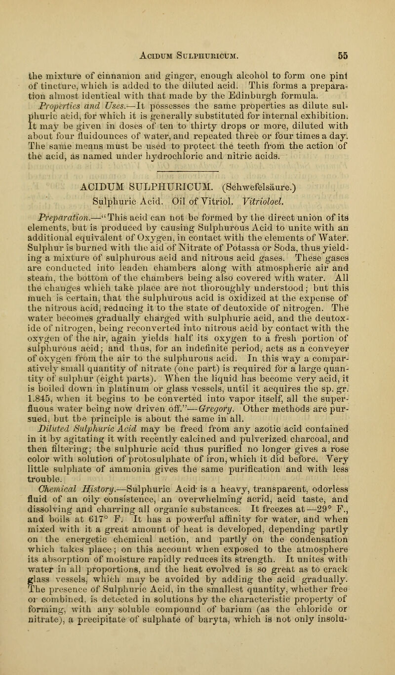 the mixture of cinnamon and ginger, enough alcohol to form one pint of tincture, which is added to the diluted acid. This forms a prepara- tion almost identical with that made by the Edinburgh formula. Properties and Uses.—It possesses the same properties as dilute sul- phuric acid, for which it is generally substituted for internal exhibition. It may be given in doses of ten to thirty drops or more, diluted with about four fluidounces of water, and repeated three or four times a day. The same means must be used to protect the teeth from the action of the acid, as named under hydrochloric and nitric acids. ACIDUM SULPHUEICUM. (Schwefelsaure.) Sulphuric Acid. Oil of Yitriol. Vitrioloel. Preparation.—This acid can not be formed by the direct union of its elements, but is produced by causing Sulphurous Acid to unite with an additional equivalent of Oxygen, in contact with the elements of Water. Sulphur is burned with the aid of Nitrate of Potassa or Soda, thus yield- ing a mixture of sulphurous acid and nitrous acid gases. These gases are conducted into leaden chambers along with atmospheric air and steam, the bottom of the chambers being also covered with water. All the changes which take place are not thoroughly understood; but this much is certain, that the sulphurous acid is oxidized at the expense of the nitrous acid, reducing it to the state of deutoxide of nitrogen. The water becomes gradually charged with sulphuric acid, and the deutox- ide of nitrogen, being reconverted into nitrous acid by contact with the oxygen of the air, again yields half its oxygen to a fresh portion of sulphurous acid; and thus, for an indefinite period, acts as a conveyer of oxygen from the air to the sulphurous acid. In this way a compar- atively small quantity of nitrate (one part) is required for a large quan- tity of sulphur (eight parts). When the liquid has become very acid, it is boiled down in platinum or glass vessels, until it acquires the sp. gr. 1.845, when it begins to be converted into vapor itself, all the super- fluous water being now driven off.—Gregory. Other methods are pur- sued, but the principle is about the same in all. Diluted Sulphuric Acid may be freed from any azotic acid contained in it by agitating it with recently calcined and pulverized charcoal, and then filtering; the sulphuric acid thus purified no longer gives a rose color with solution of protosulphate of iron, which it did before. Very little sulphate of ammonia gives the same purification and with less trouble. Chemical History.—Sulphuric Acid is a heavy, transparent, odorless fluid of an oily consistence, an overwhelming acrid, acid taste, and dissolving arid charring all organic substances. It freezes at—29° F., and boils at 617° P. It has a powerful affinity for water, and when mixed with it a great amount of heat is developed, depending partly on the energetic chemical action, and partly on the condensation which takes place; on this account when exposed to the atmosphere its absorption of moisture rapidly reduces its strength. It unites with water in all proportions, and the heat evolved is so great as to crack glass vessels, which may be avoided by adding the acid gradually. The presence of Sulphuric Acid, in the smallest quantity, whether free oi- combined, is detected in solutions by the characteristic property of forming, with any soluble compound of barium (as the chloride or nitrate), a precipitate of sulphate of baryta, which is not only insolu-