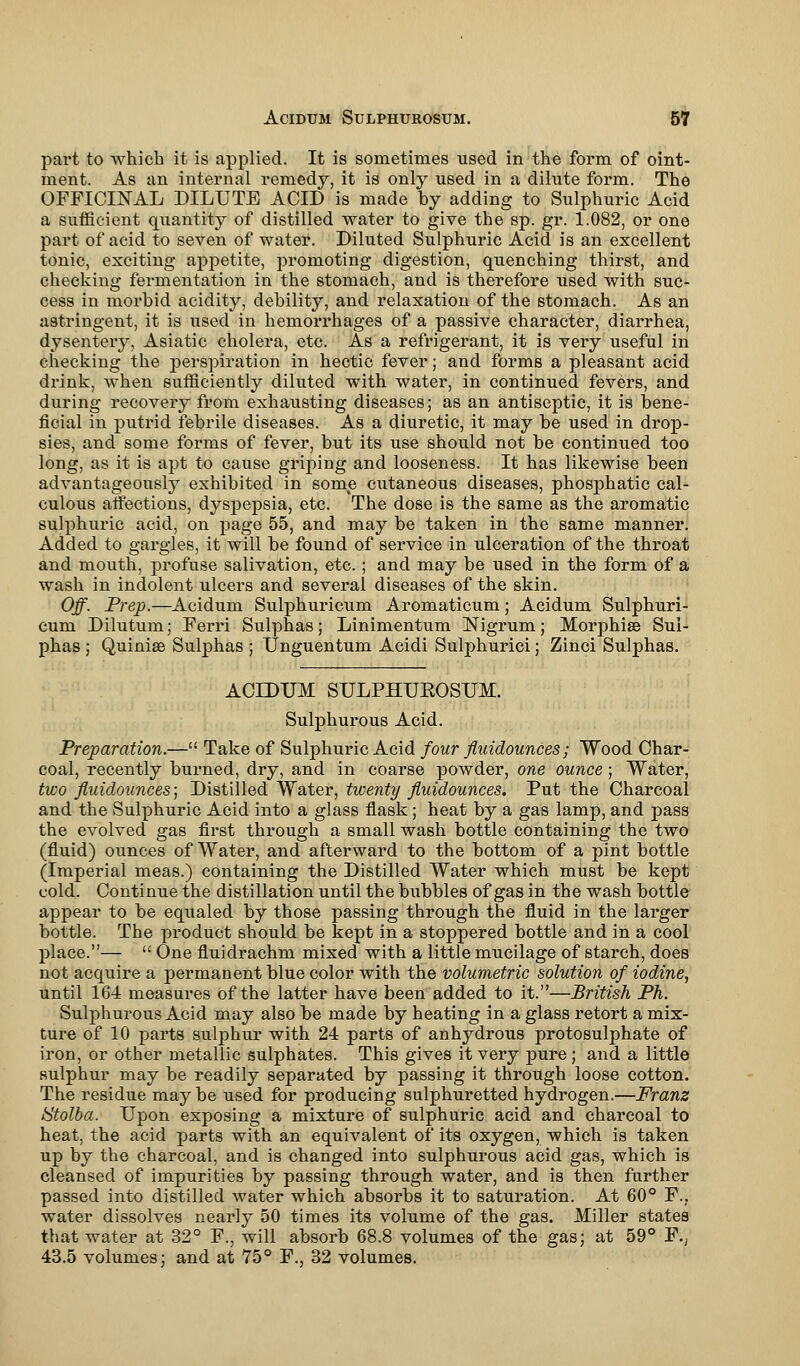 part to which it is applied. It is sometimes used in the form of oint- ment. As an internal remedy, it is only used in a dilute form. The OFFICINAL DILUTE ACID is made by adding to Sulphuric Acid a sufficient quantity of distilled water to give the sp. gr. 1.082, or one part of acid to seven of water. Diluted Sulphuric Acid is an excellent tonic, exciting appetite, promoting digestion, quenching thirst, and checking fermentation in the stomach, and is therefore used with suc- cess in morbid acidity, debility, and relaxation of the stomach. As an astringent, it is used in hemorrhages of a passive character, diarrhea, dysentery, Asiatic cholera, etc. As a refrigerant, it is very useful in checking the perspiration in hectic fever; and forms a pleasant acid drink, when sufficiently diluted with water, in continued fevers, and during recovery from exhausting diseases; as an antiseptic, it is bene- ficial in putrid febrile diseases. As a diuretic, it may be used in drop- sies, and some forms of fever, but its use should not be continued too long, as it is apt to cause griping and looseness. It has likewise been advantageously exhibited in some cutaneous diseases, phosphatic cal- culous affections, dyspepsia, etc. The dose is the same as the aromatic sulphuric acid, on page 55, and may be taken in the same manner. Added to gargles, it will be found of service in ulceration of the throat and mouth, profuse salivation, etc.; and may be used in the form of a wash in indolent ulcers and several diseases of the skin. Off. Prep.—Acidum Sulphuricum Aromaticum; Acidum Sulphuri- cum Dilutum; Ferri Sulphas; Linimentum Nigrum; Morphise Sul- phas ; Quiniae Sulphas ; Unguentum Acidi Sulphurici; Zinci Sulphas. ACIDUM SULPHUKOSUM. Sulphurous Acid. Preparation.— Take of Sulphuric Acid four fluidounces; Wood Char- coal, recently burned, dry, and in coarse powder, one ounce; Water, two fluidounces; Distilled Water, twenty fluidounces. Put the Charcoal and the Sulphuric Acid into a glass flask; heat by a gas lamp, and pass the evolved gas first through a small wash bottle containing the two (fluid) ounces of Water, and afterward to the bottom of a pint bottle (Imperial meas.) containing the Distilled Water which must be kept cold. Continue the distillation until the bubbles of gas in the wash bottle appear to be equaled by those passing through the fluid in the larger bottle. The product should be kept in a stoppered bottle and in a cool place.—  One fluidrachm mixed with a little mucilage of starch, does not acquire a permanent blue color with the volumetric solution of iodine, until 164 measures of the latter have been added to it.—British Ph. Sulphurous Acid may also be made by heating in a glass retort a mix- ture of 10 parts sulphur with 24 parts of anhydrous protosulphate of iron, or other metallic sulphates. This gives it very pure; and a little sulphur may be readily separated by passing it through loose cotton. The residue may be used for producing sulphuretted hydrogen.—Franz Stolba. Upon exposing a mixture of sulphuric acid and charcoal to heat, the acid parts with an equivalent of its oxygen, which is taken up by the charcoal, and is changed into sulphurous acid gas, which is cleansed of impurities by passing through water, and is then further passed into distilled water which absorbs it to saturation. At 60° F.. water dissolves nearly 50 times its volume of the gas. Miller states that water at 32° F., will absorb 68.8 volumes of the gas; at 59° F., 43.5 volumes; and at 75° F., 32 volumes.