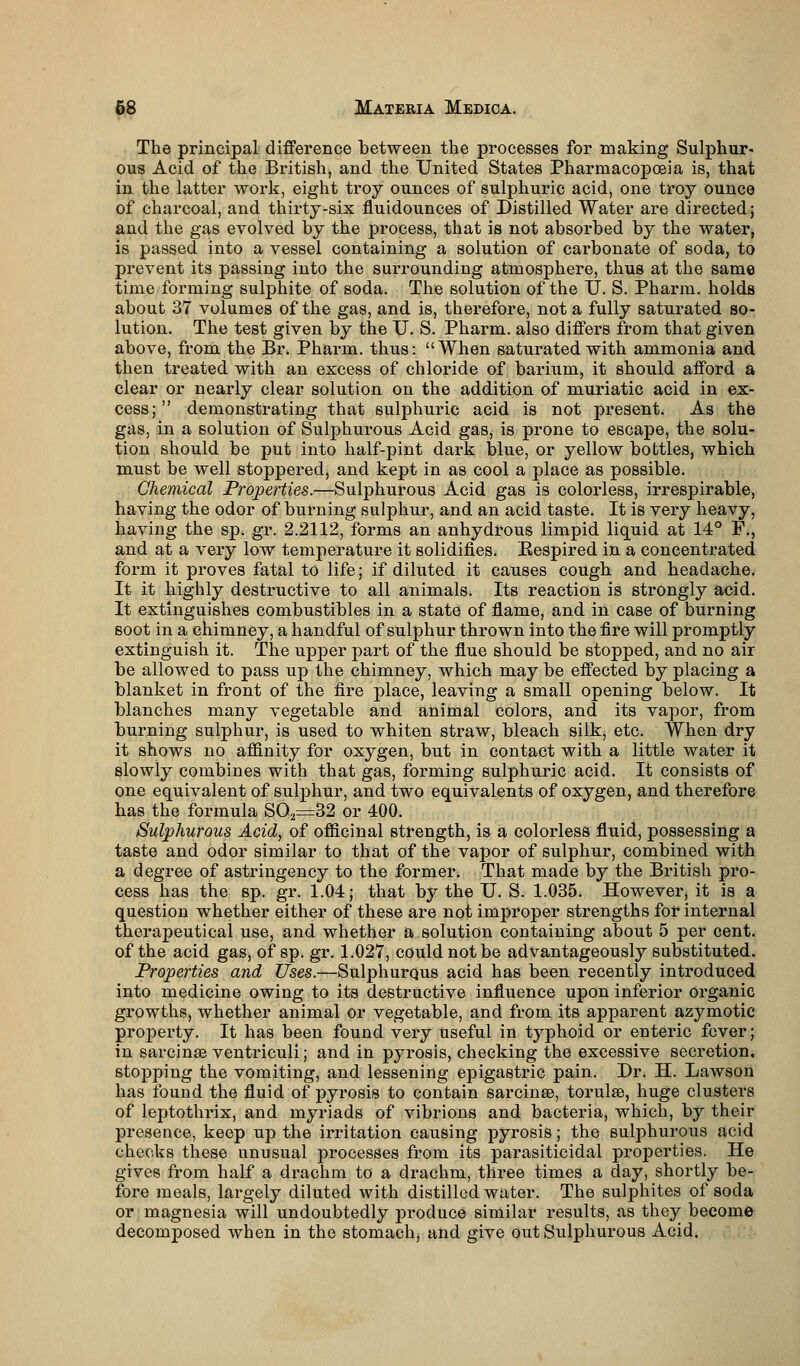 The principal difference between the processes for making Sulphur- ous Acid of the British, and the United States Pharmacopoeia is, that in the latter work, eight troy ounces of sulphuric acid, one troy ounce of charcoal, and thirty-six fluidounces of Distilled Water are directed; and the gas evolved by the process, that is not absorbed by the water, is passed into a vessel containing a solution of carbonate of soda, to prevent its passing into the surrounding atmosphere, thus at the same time forming sulphite of soda. The solution of the U. S. Pharm. holds about 37 volumes of the gas, and is, therefore, not a fully saturated so- lution. The test given by the U. S. Pharm. also differs from that given above, from the Br. Pharm. thus: When saturated with ammonia and then treated with an excess of chloride of barium, it should afford a clear or nearly clear solution on the addition of muriatic acid in ex- cess;  demonstrating that sulphuric acid is not present. As the gas, in a solution of Sulphurous Acid gas, is prone to escape, the solu- tion should be put into half-pint dark blue, or yellow bottles, which must be well stoppered, and kept in as cool a place as possible. Chemical Properties.—Sulphurous Acid gas is colorless, irrespirable, having the odor of burning sulphur, and an acid taste. It is very heavy, having the sp. gr. 2.2112, forms an anhydrous limpid liquid at 14° F., and at a very low temperature it solidifies. Eespired in a concentrated form it proves fatal to life; if diluted it causes cough and headache. It it highly destructive to all animals. Its reaction is strongly acid. It extinguishes combustibles in a state of flame, and in case of burning soot in a chimney, a handful of sulphur thrown into the fire will promptly extinguish it. The upper part of the flue should be stopped, and no air be allowed to pass up the chimney, which may be effected by placing a blanket in front of the fire place, leaving a small opening below. It blanches many vegetable and animal colors, and its vapor, from burning sulphur, is used to whiten straw, bleach silk, etc. When dry it shows no affinity for oxygen, but in contact with a little water it slowly combines with that gas, forming sulphuric acid. It consists of one equivalent of sulphur, and two equivalents of oxygen, and therefore has the formula S02=32 or 400. Sulphurous Acid, of officinal strength, is a colorless fluid, possessing a taste and odor similar to that of the vapor of sulphur, combined with a degree of astringency to the former. That made by the British pro- cess has the sp. gr. 1.04; that by the U. S. 1.035. However, it is a question whether either of these are not improper strengths for internal therapeutical use, and whether a solution containing about 5 per cent, of the acid gas, of sp. gr. 1.027, could not be advantageously substituted. Properties and Uses.—Sulphurous acid has been recently introduced into medicine owing to its destructive influence upon inferior organic growths, whether animal or vegetable, and from its apparent azymotic property. It has been found very useful in typhoid or enteric fever; in sarcinas ventriculi; and in pyrosis, checking the excessive secretion, stoj>ping the vomiting, and lessening epigastric pain. Dr. H. Lawson has found the fluid of pyrosis to contain sarcinse, torulee, huge clusters of leptothrix, and myriads of vibrions and bacteria, which, by their presence, keep up the irritation causing pyrosis; the sulphurous acid checks these unusual processes from its parasiticidal properties. He gives from half a drachm to a drachm, three times a day, shortly be- fore meals, largely diluted with distilled water. The suljmites of soda or magnesia will undoubtedly produce similar results, as they become decomposed when in the stomach, and give out Sulphurous Acid.