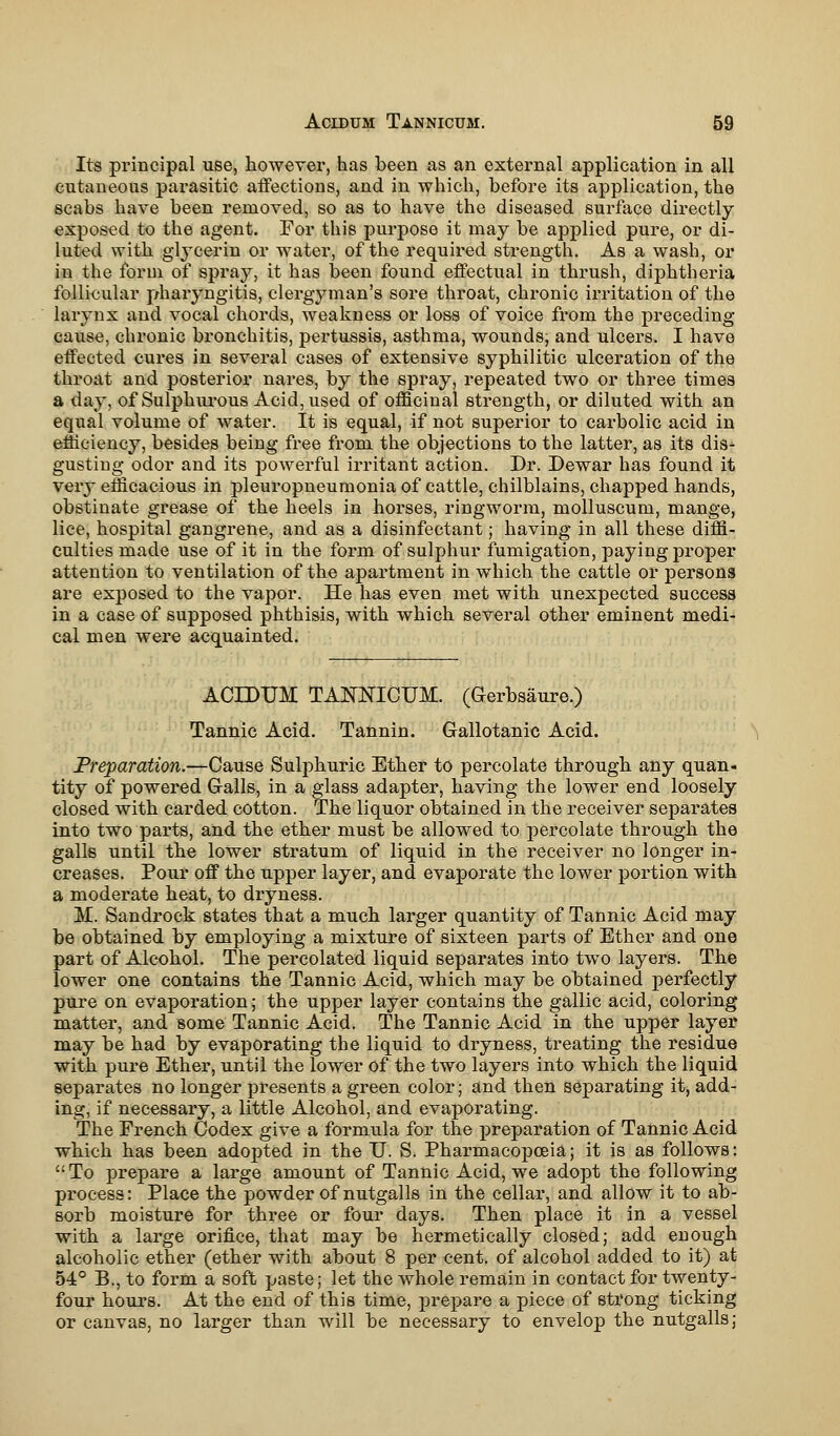 Its principal use, however, has been as an external application in all cutaneous parasitic affections, and in which, before its application, the scabs have been removed, so as to have the diseased surface directly exposed to the agent. For this purpose it may be applied pure, or di- luted with glycerin or water, of the required strength. As a wash, or in the form of spray, it has been found effectual in thrush, diphtheria follicular pharyngitis, clergyman's sore throat, chronic irritation of the larynx and vocal chords, weakness or loss of voice from the preceding cause, chronic bronchitis, pertussis, asthma, wounds, and ulcers. I have effected cures in several cases of extensive syphilitic ulceration of the throat and posterior nares, by the spray, repeated two or three times a day, of Sulphurous Acid, used of officinal strength, or diluted with an equal volume of water. It is equal, if not superior to carbolic acid in efficiency, besides being free from the objections to the latter, as its dis- gusting odor and its powerful irritant action. Dr. Dewar has found it very efficacious in pleuropneumonia of cattle, chilblains, chapped hands, obstinate grease of the heels in horses, ringworm, molluscum, mange, lice, hospital gangrene, and as a disinfectant; having in all these diffi- culties made use of it in the form of sulphur fumigation, paying proper attention to ventilation of the apartment in which the cattle or persons are exposed to the vapor. He has even met with unexpected success in a case of supposed phthisis, with which several other eminent medi- cal men were acquainted. ACIDUM TANNICUM. (Gerbsaure.) Tannic Acid. Tannin. Gallotanic Acid. Preparation.—Cause Sulphuric Ether to percolate through any quan- tity of powered Galls, in a glass adapter, having the lower end loosely closed with carded cotton. The liquor obtained in the receiver separates into two parts, and the ether must be allowed to percolate through the galls until the lower stratum of liquid in the receiver no longer in- creases. Pour off the upper layer, and evaporate the lower portion with a moderate heat, to dryness. M. Sandrock states that a much larger quantity of Tannic Acid may be obtained by employing a mixture of sixteen parts of Ether and one part of Alcohol. The percolated liquid separates into two layers. The lower one contains the Tannic Acid, which may be obtained perfectly pure on evaporation; the upper layer contains the gallic acid, coloring matter, and some Tannic Acid. The Tannic Acid in the upper layer may be had by evaporating the liquid to dryness, treating the residue with pure Ether, until the lower of the two layers into which the liquid separates no longer presents a green color; and then separating it, add- ing, if necessary, a little Alcohol, and evaporating. The French Codex give a formula for the preparation of Tannic Acid which has been adopted in the U. S. Pharmacopoeia; it is as follows: To prepare a large amount of Tannic Acid, we adopt the following process: Place the powder of nutgalls in the cellar, and allow it to ab- sorb moisture for three or four days. Then place it in a vessel with a large orifice, that may be hermetically closed; add enough alcoholic ether (ether with about 8 per cent, of alcohol added to it) at 54° B., to form a soft paste; let the whole remain in contact for twenty- four hours. At the end of this time, prepare a piece of strong ticking or canvas, no larger than will be necessary to envelop the nutgalls;