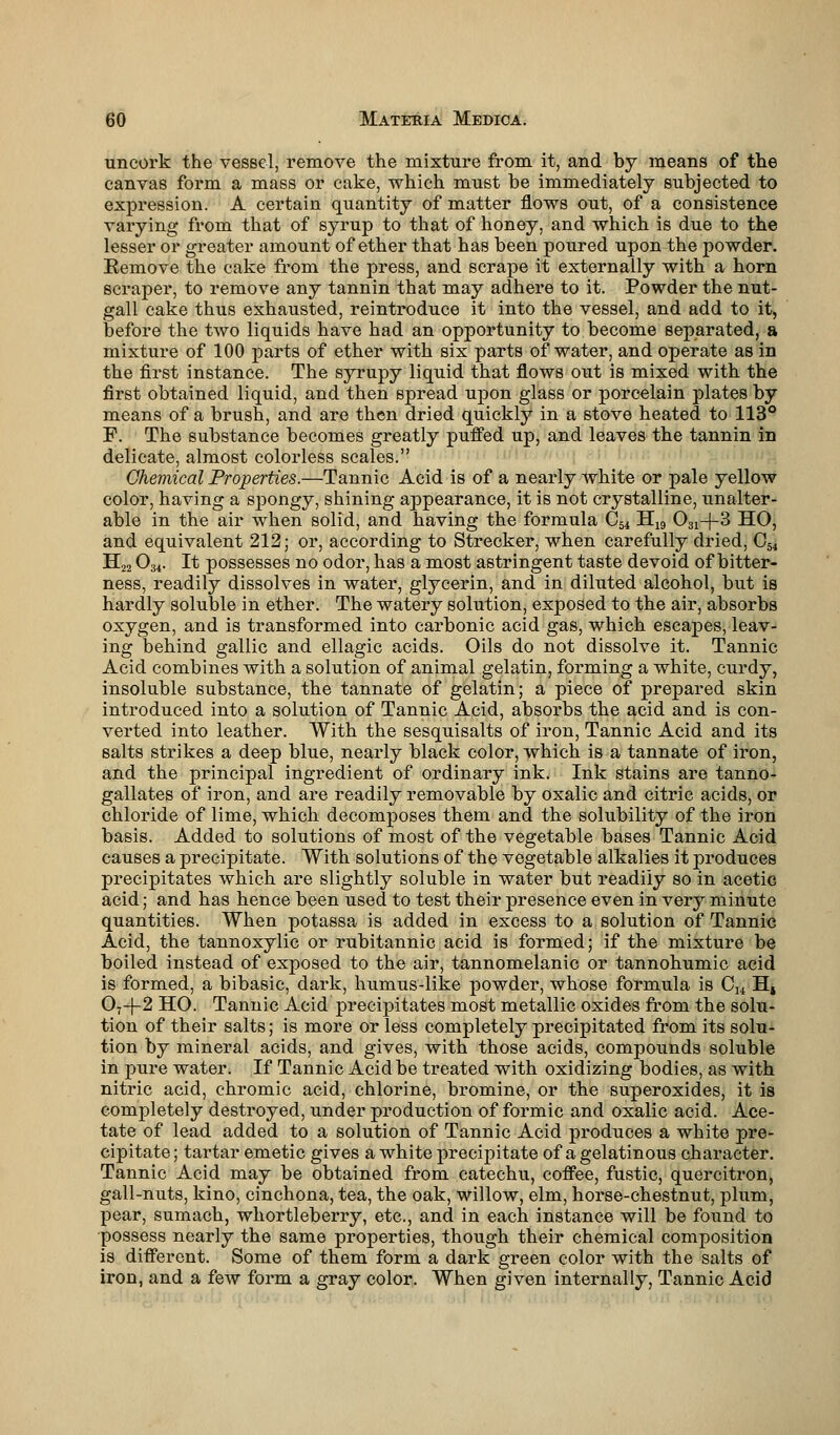uncork the vessel, remove the mixture from it, and by means of the canvas form a mass or cake, which must be immediately subjected to expression. A certain quantity of matter flows out, of a consistence varying from that of syrup to that of honey, and which is due to the lesser or greater amount of ether that has been poured upon the powder. Remove the cake from the press, and scrape it externally with a horn scraper, to remove any tannin that may adhere to it. Powder the nut- gall cake thus exhausted, reintroduce it into the vessel, and add to it, before the two liquids have had an opportunity to become separated, a mixture of 100 parts of ether with six parts of water, and operate as in the first instance. The syrupy liquid that flows out is mixed with the first obtained liquid, and then spread upon glass or porcelain plates by means of a brush, and are then dried quickly in a stove heated to 113° P. The substance becomes greatly puffed up, and leaves the tannin in delicate, almost colorless scales. Chemical Properties.—Tannic Acid is of a nearly white or pale yellow color, having a spongy, shining appearance, it is not crystalline, unalter- able in the air when solid, and having the formula C-ai H19 031-|-3 HO, and equivalent 212; or, according to Strecker, when carefully dried, C54 H22 034. It possesses no odor, has a most astringent taste devoid of bitter- ness, readily dissolves in water, glycerin, and in diluted alcohol, but is hardly soluble in ether. The watery solution, exposed to the air, absorbs oxygen, and is transformed into carbonic acid gas, which escapes, leav- ing behind gallic and ellagic acids. Oils do not dissolve it. Tannic Acid combines with a solution of animal gelatin, forming a white, curdy, insoluble substance, the tannate of gelatin; a piece of prepared skin introduced into a solution of Tannic Acid, absorbs the acid and is con- verted into leather. With the sesquisalts of iron, Tannic Acid and its salts strikes a deep blue, nearly black color, which is a tannate of iron, and the principal ingredient of ordinary ink. Ink stains are tanno- gallates of iron, and are readily removable by oxalic and citric acids, or chloride of lime, which decomposes them and the solubility of the iron basis. Added to solutions of most of the vegetable bases Tannic Acid causes a precipitate. With solutions of the vegetable alkalies it produces precipitates which are slightly soluble in water but readily so in acetic acid; and has hence been used to test their presence even in very minute quantities. When potassa is added in excess to a solution of Tannic Acid, the tannoxylic or rubitannic acid is formed; if the mixture be boiled instead of exposed to the air, tannomelanic or tannohumic acid is formed, a bibasic, dark, humus-like powder, whose formula is Cu Hs 07-f-2 HO. Tannic Acid precipitates most metallic oxides from the solu- tion of their salts; is more or less completely precipitated from its solu- tion by mineral acids, and gives, with those acids, compounds soluble in pure water. If Tannic Acid be treated with oxidizing bodies, as with nitric acid, chromic acid, chlorine, bromine, or the superoxides, it is completely destroyed, under production of formic and oxalic acid. Ace- tate of lead added to a solution of Tannic Acid produces a white pre- cipitate ; tartar emetic gives a white precipitate of a gelatinous character. Tannic Acid may be obtained from catechu, coffee, fustic, quercitron, gall-nuts, kino, cinchona, tea, the oak, willow, elm, horse-chestnut, plum, pear, sumach, whortleberry, etc., and in each instance will be found to possess nearly the same properties, though their chemical composition is different. Some of them form a dark green color with the salts of iron, and a few form a gray color. When given internally, Tannic Acid