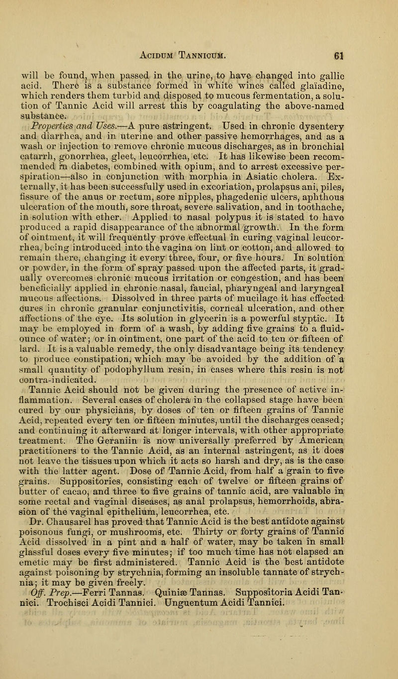 will be found, when passed in the urine, to have changed into gallic acid. There is a substance formed in white wines called gla'iadine, which renders them turbid and disposed to mucous fermentation, a solu- tion of Tannic Acid will arrest this by coagulating the above-named substance. Properties and Uses.—A pure astringent. Used in chronic dysentery and diarrhea, and in uterine and other passive hemorrhages, and as a wash or injection to remove chronic mucous discharges, as in bronchial catarrh, gonorrhea, gleet, leucorrhea, etc. It has likewise been recom- mended in diabetes, combined with opium, and to arrest excessive per- spiration—also in conjunction with morphia in Asiatic cholera. Ex- ternally, it has been successfully used in excoriation, prolapsus ani, piles, fissure of the anus or rectum, sore nipples, phagedenic ulcers, aphthous ulceration of the mouth, sore throat, severe salivation, and in toothache, in solution with ether. Applied to nasal polypus it is stated to have produced a rapid disappearance of the abnormal growth. In the form of ointment, it will frequently prove effectual in curing vaginal leucor- rhea, being introduced into the vagina on lint or cotton, and allowed to remain there, changing it every three, four, or five hours. In solution or powder, in the form of spray passed upon the affected parts, it grad- ually overcomes chronic mucous irritation or congestion, and has been beneficially applied in chronic nasal, faucial, pharyngeal and laryngeal mucous affections. Dissolved in three parts of mucilage it has effected cures in chronic granular conjunctivitis, corneal ulceration, and other affections of the eye. Its solution in glycerin is a powerful styptic. It may be employed in form of a wash, by adding five grains to a fluid- ounce of water; or in ointment, one part of the acid to ten or fifteen of lard. It is a valuable remedy, the only disadvantage being its tendency to produce constipation, which may be avoided by the addition of a small quantity of podophyllum resin, in cases where this resin is not oontra-indieated. Tannic Acid should not be given during the presence of active in- flammation. Several cases of cholera in the collapsed stage have been cured by our physicians, by doses of ten or fifteen grains of Tannic Acid, repeated every ten or fifteen minutes, until the discharges ceased; and continuing it afterward at longer intervals, with other appropriate treatment. The Geraniin is now universally preferred by American practitioners to the Tannic Acid, as an internal astringent, as it does not leave the tissues upon which it acts so harsh and dry, as is the case with the latter agent. Dose of Tannic Acid, from half a grain to five grains. Suppositories, consisting each of twelve or fifteen grains of butter of cacao, and three to five grains of tannic acid, are valuable in some rectal and vaginal diseases, as anal prolapsus, hemorrhoids, abra- sion of the vaginal epithelium, leucorrhea, etc. Dr. Chausarel has proved that Tannic Acid is the best antidote against poisonous fungi, or mushrooms, etc. Thirty or forty grains of Tannic Acid dissolved in a pint and a half of water, may be taken in small glassful doses every five minutes; if too much time has not elapsed an emetic may be first administered. Tannic Acid is the best antidote against poisoning by strychnia, forming an insoluble tannate of strych- nia ; it may be given freely. Off. Prep.—Ferri Tannas. Quinise Tannas. Suppositoria Acidi Tan- nici. Trochisci Acidi Tannici. Unguentum Acidi Tannici.