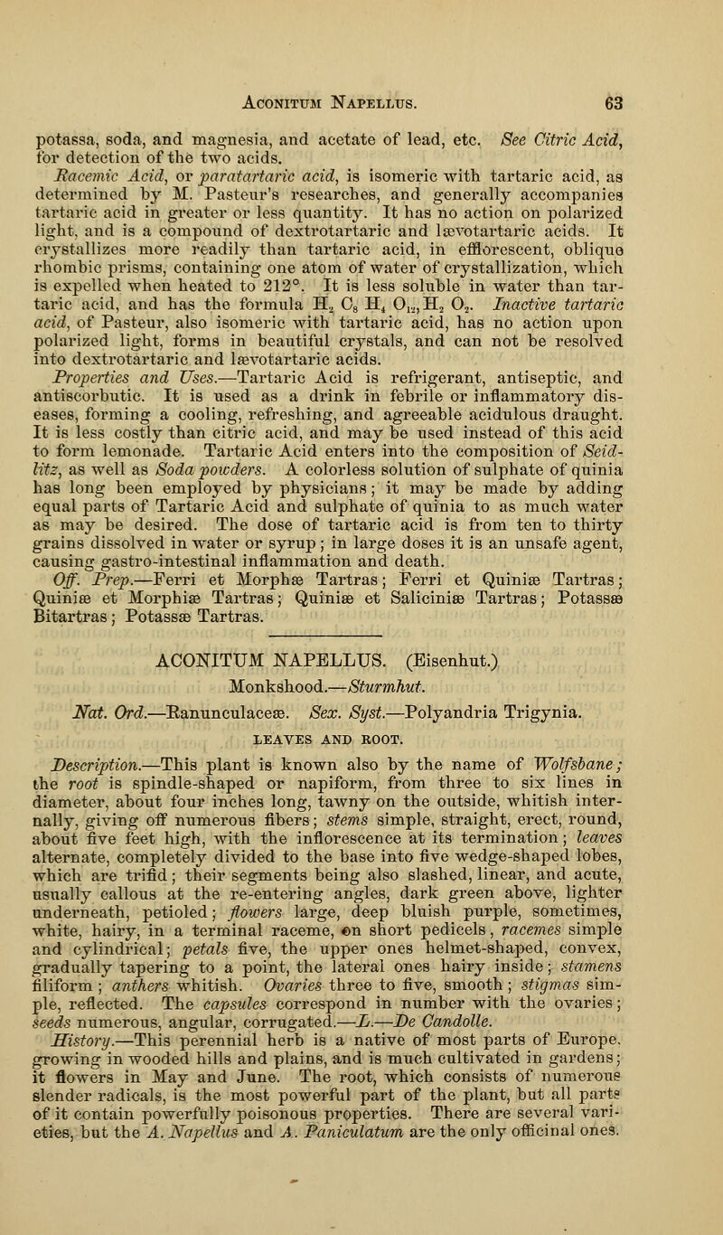 potassa, soda, and magnesia, and acetate of lead, etc. See Citric Acid, for detection of the two acids. Racemic Acid, or paratartaric acid, is isomeric with tartaric acid, as determined by M. Pasteur's researches, and generally accompanies tartaric acid in greater or less quantity. It has no action on polarized light, and is a compound of dextrotartaric and lsevotartaric acids. It crystallizes more readily than tartaric acid, in efflorescent, oblique rhombic prisms, containing one atom of water of crystallization, which is expelled when heated to 212°. It is less soluble in water than tar- taric acid, and has the formula H., 08 H4 01:2,H2 02. Inactive tartaric acid, of Pasteur, also isomeric with tartaric acid, has no action upon polarized light, forms in beautiful crystals, and can not be resolved into dextrotartaric and lasvotartaric acids. Properties and Uses.—Tartaric Acid is refrigerant, antiseptic, and antiscorbutic. It is used as a drink in febrile or inflammatory dis- eases, forming a cooling, refreshing, and agreeable acidulous draught. It is less costly than citric acid, and may be used instead of this acid to form lemonade. Tartaric Acid enters into the composition of Seid- litz, as well as Soda poicders. A colorless solution of sulphate of quinia has long been employed by physicians; it may be made by adding equal parts of Tartaric Acid and sulphate of quinia to as much water as may be desired. The dose of tartaric acid is from ten to thirty grains dissolved in water or syrup; in large doses it is an unsafe agent, causing gastro-intestinal inflammation and death. Off. Prep.—Ferri et Morphea Tartras; Perri et Quinise Tartras; Quiniee et Morphia? Tartras; Quiniae et Saliciniee Tartras; Potass© Bitartras; Potassae Tartras. ACONITUM JSTAPELLUS. (Eisenhut.) Monkshood.—Sturmhut. Nat. Ord.—Kanunculaceas. Sex. Syst.—Polyandria Trigynia. LEAVES AND ROOT. Description.—This plant is known also by the name of Wolfsbane; the root is spindle-shaped or napiform, from three to six lines in diameter, about four inches long, tawny on the outside, whitish inter- nally, giving off numerous fibers; stems simple, straight, erect, round, about five feet high, with the inflorescence at its termination; leaves alternate, completely divided to the base into five wedge-shaped lobes, which are trifid; their segments being also slashed, linear, and acute, usually callous at the re-entering angles, dark green above, lighter underneath, petioled; flowers large, deep bluish purple, sometimes, white, hairy, in a terminal raceme, «n short pedicels, racemes simple and cylindrical; petals five, the upper ones helmet-shaped, convex, gradually tapering to a point, the lateral ones hairy inside; stamens filiform ; anthers whitish. Ovaries three to five, smooth ; stigmas sim- ple, reflected. The capsules correspond in number with the ovaries; seeds numerous, angular, corrugated.—L.—De Candolle. History.—This perennial herb is a native of most parts of Europe, growing in wooded hills and plains, and is much cultivated in gardens; it flowers in May and June. The root, which consists of numerous slender radicals, is the most powerful part of the plant, but all parts of it contain powerfully poisonous properties. There are several vari- eties, but the A.Napellus and A. Paniculatum are the only officinal ones.